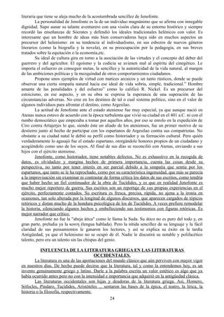 literaria que tiene se aleja mucho de la acostumbrada sencillez de Jenofonte.
La personalidad de Jenofonte es la de un individuo magnánimo que se afirma con innegable
dignidad. Supo aunar su talante aventurero con una visión clara de su entorno histórico y siempre
recordó las enseñanzas de Sócrates y defendió los ideales tradicionales helénicos con valor. Es
interesante que un hombre de ideas más bien conservadoras haya sido en muchos aspectos un
precursor del helenismo: en su tendencia al individualismo, en sus esbozos de nuevos géneros
literarios (como la biografía y la novela), en su preocupación por la pedagogía, en sus breves
tratados sobre la equitación o la economía,etc.
Su ideal de cultura gira en torno a la asociación de las virtudes y el concepto del deber del
guerrero y del agricultor. El egoísmo y la codicia se avienen mal al espíritu del cinegético. Le
importa el esfuerzo en conseguir metas, la sencillez y la autenticidad de la vida natural, al margen
de las ambiciones políticas y la mezquindad de otros comportamientos ciudadanos.
Propone unos ejemplos de virtud con matices arcaicos y un tanto rústicos, donde se puede
observar una cierta simpatía natural hacia ese ideal de vida sobria, simple, tradicional.” Hombre
amante de las penalidades y del esfuerzo” como lo calificó R. Nickel. Es un precursor del
estoicismo, en ese aspecto, y en su obra se expresa la esperanza de una superación de las
circunstancias adversas. No cree en los destinos de tal o cual sistema político, sino en el valor de
algunos individuos para afrontar el destino, como Argesilao.
La actitud de Jenofonte ante el estado ateniense fue muy especial, ya que aunque nació en
Atenas nunca estuvo de acuerdo con la época turbulenta que vivió su ciudad en el 401 a.C. ni con el
rumbo democrático que empezaba a tomar por aquellos años, por eso se enrolo en la expedición de
Ciro contra Artajerjes lo que, siendo éste un aliado de los atenienses, fue un primer motivo de su
destierro junto al hecho de participar con los espartanos de Argesilao contra sus compatriotas. No
obstante a su ciudad natal le debió su perfil como historiador y su formación cultural. Pero quién
verdaderamente lo agasajó fue el estado espartano, otorgándole honores propios de un ciudadano y
acogiéndolo como uno de los suyos. Al final de sus días se reconcilió con Atenas, enviando a sus
hijos con el ejército ateniense.
Jenofonte, como historiador, tiene notables defectos. No es exhaustivo en la recogida de
datos, es olvidadizo y margina hechos de primera importancia, cuenta las cosas desde su
perspectiva, no tanto por tener interés en ser parcial debido a la simpatía que sentía por los
espartanos, que tanto se le ha reprochado, como por su característica ingenuidad, que más se parecía
a la improvisación sin examinar ni contrastar de forma crítica los datos de sus escritos, como tendría
que haber hecho un fiel continuador de la obra de Tucídides, y es que en realidad Jenofonte es
mucho mejor reportero de guerra. Sus escritos son un reportaje de sus propias experiencias en el
ejército, perfectamente contados. Su escritura es fresca, precisa, rápida, no ajena a la ironía en
ocasiones, tan solo alterada por la longitud de algunos discursos, que aparecen cargados de tópicos
retóricos y distan mucho de la hondura psicológica de los de Tucídides. A veces prefiere remodelar
la historia, silenciando algunos hechos y embelleciendo sus testimonios con figuras retóricas. Es
mejor narrador que crítico.
Jenofonte no fue la "abeja ática" como le llama la Suda. Su ático no es puro del todo y, en
gran parte, preludia ya la κοινη (lengua hablada). Pero la nítida sencillez de su lenguaje y la fácil
claridad de sus pensamientos le ganaron los lectores, y así se explica su éxito en la tardía
Antigüedad, ya que el helenismo no se ocupó de él. Nadie le discutirá su notable y polifacético
talento, pero era un talento sin las chispas del genio.
INFLUENCIA DE LA LITERATURA GRIEGA EN LAS LITERATURAS
OCCIDENTALES.
La literatura es una de las aportaciones del mundo clásico que aún perviven con mayor vigor
en nuestros días. De hecho puede decirse que la literatura, tal y como la entendemos hoy, es un
invento genuinamente griego y latino. Darle a la palabra escrita un valor estético es algo que ya
había ocurrido antes pero no con la intensidad e importancia que adquirió en la antigüedad clásica.
Las literaturas occidentales son hijas y deudoras de la literatura griega. Así, Homero,
Sófocles, Píndaro, Tucídides, Aristóteles ... sentaron las bases de la épica, el teatro, la lírica, la
historia o la filosofía, respectivamente.
24
 