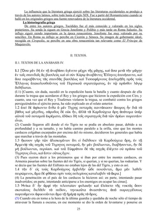 La influencia que la literatura griega ejerció sobre las literaturas occidentales se produjo a
través de los autores latinos, sobre todo hasta el siglo XIX. Fue a partir del Romanticismo cuando se
halló en los originales griegos una fuente renovadora de la literatura occidental.
La historiografía griega
De entre los autores griegos, Tucídides fue el más conocido y valorado en los siglos
posteriores. Su senda la siguen en Grecia Jenofonte y Polibio y más tarde en Roma Salustio. Su
influjo siguió siendo importante en la época renacentista. Jenofonte fue muy valorado por su
sencillez. En Roma su influjo se percibe en Cicerón y Séneca. Su imagen de gobernante ideal,
recogida en Ciropedia, se percibe en una obra renacentista tan relevante como El Príncipe de
Maquiavelo.
II. TEXTOS.
II.1. TEXTOS DE LAANÁBASIS IV.
1.1 [Ὅσα μὲν δὴ ἐν τῇ ἀναβάσει ἐγένετο μέχρι τῆς μάχης κα͵ ὶ ὅσα μετὰ τὴν μάχην
ἐν ταῖς σπονδαῖς ἃς βασιλεὺς καὶ οἱ σὺν Κύρῳ ἀναβάντες Ἕλληνες ἐποιήσαντο κα͵ ὶ
ὅσα παραβάντος τὰς σπονδὰς βασιλέως καὶ Τισσαφέρνους ἐπολεμήθη πρὸς τοὺς
Ἕλληνας ἐπακολουθοῦντος τοῦ Περσικοῦ στρατεύματος͵ ἐν τῷ πρόσθεν λόγῳ
δεδήλωται.
(I.1) [Cuanto, sin duda, sucedió en la expedición hasta la batalla y cuanto después de ella
durante la tregua que acordaron el Rey y los griegos que hicieron la expedición con Ciro, y
cuanto, una vez que el Rey y Tisafernes violaron la tregua, se combatió contra los griegos
persiguiéndolos el ejército persa, ha sido explicado en el relato anteríor.
1.2 πε δ φ κοντο νθα μ ν Τ γρης ποταμ ς παντ πασιν πορος ν δι τἐ ὶ ὲ ἀ ί ἔ ὁ ὲ ί ὸ ά ἄ ἦ ὰ ὸ
β θος κα μ γεθος π ροδος δ ο κ ν λλ τ Καρδο χεια ρη π τομα π ρά ὶ έ ͵ ά ὲ ὐ ἦ ͵ ἀ ὰ ὰ ύ ὄ ἀ ό ὑ ὲ
α το το ποταμο κρ ματο δ κει δ το ς στρατηγο ς δι τ ν ρ ων πορευτ ονὐ ῦ ῦ ῦ ἐ έ ͵ ἐ ό ὴ ῖ ῖ ὰ ῶ ὀ έ έ
ε ναι.ἶ
(2) Cuando llegaron allí donde el río Tigris no se podía en absoluto pasar, debido a su
profundidad y a su tamaño, y no había camino paralelo a la orilla, sino que los montes
carducos colgaban escarpados por encima del río mismo, decidieron los generales que había
que marchar a través de las montañas.
1.3 κουον γ ρ τ ν λισκομ νων τι ε δι λθοιεν τ Καρδο χεια ρη ν τἤ ὰ ῶ ἁ έ ὅ ἰ έ ὰ ύ ὄ ͵ ἐ ῇ
ρμεν τ ς πηγ ς το Τ γρητος ποταμο ν μ ν βο λωνται διαβ σονται ν δἈ ίᾳ ὰ ὰ ῦ ί ῦ͵ ἢ ὲ ύ ͵ ή ͵ ἢ ὲ
μ βο λωνται περι ασι. κα το Ε φρ του δ τ ς πηγ ς λ γετο ο πρ σω τοὴ ύ ͵ ί ὶ ῦ ὐ ά ὲ ὰ ὰ ἐ έ ὐ ό ῦ
Τ γρητος ε ναι κα στιν ο τως χον.ί ἶ ͵ ὶ ἔ ὕ ἔ
(3) Pues oyeron decir a los prisioneros que si iban por entre los montes carducos, en
Armenia pasarían sobre las fuentes del río Tigris, si querían, y si no querían, las rodearían. Y
se decía que las fuentes del Eúfrates no estaban lejos de las del Tigris, y esto es así.
1.4 τ ν δ΄ ε ς το ς Καρδο χους μβολ ν δε ποιο νται μα μ ν λαθε νὴ ἰ ὺ ύ ἐ ὴ ὧ ῦ ͵ ἅ ὲ ῖ
πειρ μενοι μα δ φθ σαι πρ ν το ς πολεμ ους καταλαβε ν τ κρα.]ώ ͵ ἅ ὲ ά ὶ ὺ ί ῖ ὰ ἄ
(4) La penetración en el país de los carducos la hicieron así: en parte, intentando pasar
inadvertidos; en parte, intentando anticiparse a los enemigos en ocupar las cimas].
1.5 ν κα δ΄ ν μφ τ ν τελευτα αν φυλακ ν κα λε πετο τ ς νυκτ ς σονἩ ί ἦ ἀ ὶ ὴ ί ὴ ὶ ἐ ί ῆ ὸ ὅ
σκοτα ους διελθε ν τ πεδ ον τηνικα τα ναστ ντες π παραγγ λσεωςί ῖ ὸ ί ͵ ῦ ἀ ά ἀ ὸ έ
πορευ μενοι φικνο νται μα τ μ ρ πρ ς τ ρος.ό ἀ ῦ ἅ ῇ ἡ έ ᾳ ὸ ὸ ὄ
(5) Cuando era en torno a la hora de la última guardia y quedaba de noche sólo el tiempo de
atravesar la llanura a oscuras, en ese momento se dio la orden de levantarse y ponerse en
25
 