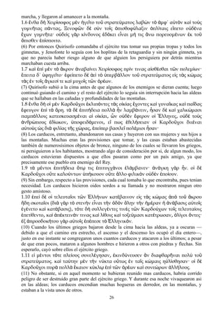 marcha, y llegaron al amanecer a la montaña.
1.6 νθα δ Χειρ σοφος μ ν γε το το στρατε ματος λαβ ν τ μφ΄ α τ ν κα το ςἔ ὴ ί ὲ ἡ ῖ ῦ ύ ὼ ὸ ἀ ὑ ὸ ὶ ὺ
γυμν τας π ντας Ξενοφ ν δ σ ν το ς πισθοφ λαξιν πλ ταις ε πετο ο δ ναῆ ά ͵ ῶ ὲ ὺ ῖ ὀ ύ ὁ ί ἵ ὐ έ
χων γυμν τα· ο δε ς γ ρ κ νδυνος δ κει ε ναι μ τις νω πορευομ νων κ τοἔ ῆ ὐ ὶ ὰ ί ἐ ό ἶ ή ἄ έ ἐ ῦ
πισθεν π σποιτο.ὄ ἐ ί
(6) Por entonces Quirísofo comandaba el ejército tras tomar sus propias tropas y todos los
gimnetas, y Jenofonte lo seguía con los hoplitas de la retaguardia y sin ningún gimneta, ya
que no parecía haber riesgo alguno de que alguien los persiguiera por detrás mientras
marchaban cuesta arriba.
1.7 κα π μ ν τ κρον ναβα νει Χειρ σοφος πρ ν τινας α σθ σθαι τ ν πολεμ ων·ὶ ἐ ὶ ὲ ὸ ἄ ἀ ί ί ί ἰ έ ῶ ί
πειτα δ΄ φηγε το· φε πετο δ ε τ περβ λλον το στρατε ματος ε ς τ ς κ μαςἔ ὑ ῖ ἐ ί ὲ ἀ ὶ ὸ ὑ ά ῦ ύ ἰ ὰ ώ
τ ς ν το ς γκεσ τε κα μυχο ς τ ν ρ ων.ὰ ἐ ῖ ἄ ί ὶ ῖ ῶ ὀ έ
(7) Quirísofo subió a la cima antes de que algunos de los enemigos se dieran cuenta; luego
continuó guiando el camino y el resto del ejército lo seguía sin interrupción hacia las aldeas
que se hallaban en las cañadas y profundidades de las montañas.
1.8 νθα δ ο μ ν Καρδο χοι κλιπ ντες τ ς ο κ ας χοντες κα γυνα κας κα πα δαςἔ ὴ ἱ ὲ ῦ ἐ ό ὰ ἰ ί ἔ ὶ ῖ ὶ ῖ
φευγον π τ ρη. τ δ πιτ δεια πολλ ν λαμβ νειν σαν δ κα χαλκ μασιἔ ἐ ὶ ὰ ὄ ὰ ὲ ἐ ή ὰ ἦ ά ͵ ἦ ὲ ὶ ώ
παμπ λλοις κατεσκευασμ ναι α ο κ αι ν ο δ ν φερον ο λληνες ο δ το ςό έ ἱ ἰ ί ͵ ὧ ὐ ὲ ἔ ἱ Ἕ ͵ ὐ ὲ ὺ
νθρ πους δ ωκον ποφειδ μενοι ε πως θελ σειαν ο Καρδο χοι διι ναιἀ ώ ἐ ί ͵ ὑ ό ͵ ἴ ἐ ή ἱ ῦ έ
α το ς ς δι φιλ ας τ ς χ ρας πε περ βασιλε πολ μιοι σαν·ὐ ὺ ὡ ὰ ί ῆ ώ ͵ ἐ ί ῖ έ ἦ
(8) Los carducos, entretanto, abandonaron sus casas y huyeron con sus mujeres y sus hijos a
las montañas. Muchas eran las provisiones que tomar, y las casas estaban abastecidas
también de numerosísimos objetos de bronce, ninguno de los cuales se llevaron los griegos,
ni persiguieron a los habitantes, mostrando algo de consideración por si, de algun modo, los
carducos estuvieran dispuestos a que ellos pasaran como por un país amigo, ya que
precisamente ese pueblo era enemigo del Rey.
1.9 τ μ ντοι πιτ δεια τ τις πιτυγχ νοι λ μβανεν· ν γκη γ ρ ν. ο δὰ έ ἐ ή ὅ ῳ ἐ ά ἐ ά ἀ ά ὰ ἦ ἱ ὲ
Καρδο χοι ο τε καλο ντων π κουον ο τε λλο φιλικ ν ο δ ν πο ουν.ῦ ὔ ύ ὑ ή ὔ ἄ ὸ ὐ ὲ ἐ ί
(9) Sin embargo, respecto a las provisiones, cada cual tomaba lo que encontraba, pues tenian
necesidad. Los carducos hicieron oidos sordos a su llamada y no mostraron ningun otro
gesto amistoso.
1.10 πε δ ο τελευτα οι τ ν λλ νων κατ βαινον ε ς τ ς κ μας π το κρουἐ ὶ ὲ ἱ ῖ ῶ Ἑ ή έ ἰ ὰ ώ ἀ ὸ ῦ ἄ
δη σκοτα οι (δι γ ρ τ στεν ν ε ναι τ ν δ ν λην τ ν μ ραν ν βασις α το ςἤ ῖ ὰ ὰ ὸ ὴ ἶ ὴ ὁ ὸ ὅ ὴ ἡ έ ἡ ἀ ά ὐ ῖ
γ νετο κα κατ βασις) τ τε δ συλλεγ ντες τιν ς τ ν Καρδο χων το ς τελευτα οιςἐ έ ὶ ά ͵ ό ὴ έ ὲ ῶ ύ ῖ ί
πετ θεντο κα π κτειν ν τινας κα λ θοις κα τοξε μασι κατ τρωσαν λ γοι ντες·ἐ ί ͵ ὶ ἀ έ ά ὶ ί ὶ ύ έ ͵ ὀ ί ὄ
ξ προσδοκ του γ ρ α το ς π πεσε τ λληνικ ν.ἐ ἀ ή ὰ ὐ ῖ ἐ έ ὸ Ἑ ό
(10) Cuando los últimos griegos bajaron desde la cima hacia las aldeas, ya a oscuras —
debido a que el camino era estrecho, el ascenso y el descenso les ocupó el día entero—,
justo en ese instante se congregaron unos cuantos carducos y atacaron a los últimos; a pesar
de que eran pocos, mataron a algunos hombres e hirieron a otros con piedras y flechas. Sin
esperarlo, cayó sobre ellos el ejército griego.
1.11 εἰ μέντοι τότε πλείους συνελέγησαν͵ ἐκινδύνευσεν ἂν διαφθαρῆναι πολὺ τοῦ
στρατεύματος. καὶ ταύτην μὲν τὴν νύκτα οὕτως ἐν ταῖς κώμαις ηὐλίσθησαν· οἱ δὲ
Καρδοῦχοι πυρὰ πολλὰ ἔκαιον κύκλῳ ἐπὶ τῶν ὀρέων καὶ συνεώρων ἀλλήλους.
(11) No obstante, si en aquel momento se hubieran reunido mas carducos, habria corrido
peligro de ser destruido gran parte del ejército griego. Y durante esa noche vivaquearon asi
en las aldeas; los carducos encendian muchas hogueras en derredor, en las montañas, y
estaban a la vista unos de otros.
26
 