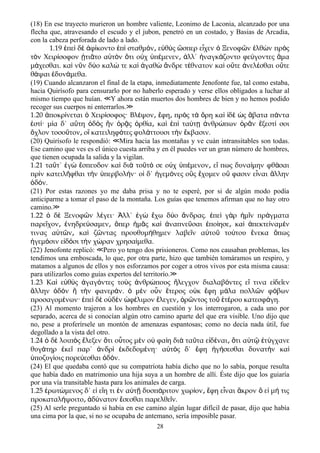 (18) En ese trayecto murieron un hombre valiente, Leonimo de Laconia, alcanzado por una
flecha que, atravesando el escudo y el jubon, penetró en un costado, y Basias de Arcadia,
con la cabeza perforada de lado a lado.
1.19 πε δ φ κοντο π σταθμ ν ε θ ς σπερ ε χεν Ξενοφ ν λθ ν πρ ςἐ ὶ ὲ ἀ ί ἐ ὶ ό ͵ ὐ ὺ ὥ ἶ ὁ ῶ ἐ ὼ ὸ
τ ν Χειρ σοφον τι το α τ ν τι ο χ π μενεν λλ΄ ναγκ ζοντο φε γοντες μαὸ ί ᾐ ᾶ ὐ ὸ ὅ ὐ ὑ έ ͵ ἀ ἠ ά ύ ἅ
μ χεσθαι. κα ν ν δ ο καλ τε κα γαθ νδρε τ θνατον κα ο τε νελ σθαι ο τεά ὶ ῦ ύ ώ ὶ ἀ ὼ ἄ έ ὶ ὔ ἀ έ ὔ
θ ψαι δυν μεθα.ά ἐ ά
(19) Cuando alcanzaron el final de la etapa, inmediatamente Jenofonte fue, tal como estaba,
hacia Quirísofo para censurarlo por no haberlo esperado y verse ellos obligados a luchar al
mismo tiempo que huían. Y ahora están muertos dos hombres de bien y no hemos podido≪
recoger sus cuerpos ni enterrarlos.≫
1.20 ποκρ νεται Χειρ σοφος· Βλ ψον φη πρ ς τ ρη κα δ ς βατα π νταἀ ί ὁ ί έ ͵ ἔ ͵ ὸ ὰ ὄ ὶ ἰ ὲ ὡ ἄ ά
στ · μ α δ΄ α τη δ ς ν ρ ς ρθ α κα π τα τ νθρ πων ρ ν ξεστ σοιἐ ί ί ὕ ὁ ὸ ἣ ὁ ᾷ ὀ ί ͵ ὶ ἐ ὶ ύ ῃ ἀ ώ ὁ ᾶ ἔ ί
χλον τοσο τον ο κατειληφ τες φυλ ττουσι τ ν κβασιν.ὄ ῦ ͵ ἳ ό ά ὴ ἔ
(20) Quirísofo le respondió: Mira hacia las montañas y ve cuán intransitables son todas.≪
Ese camino que ves es el único cuesta arriba y en él puedes ver un gran número de hombres,
que tienen ocupada la salida y la vigilan.
1.21 τα τ΄ γ σπευδον κα δι το τ σε ο χ π μενον ε πως δυνα μην φθ σαιῦ ἐ ὼ ἔ ὶ ὰ ῦ ό ὐ ὑ έ ͵ ἴ ί ά
πρ ν κατειλ φθαι τ ν περβολ ν· ο δ΄ γεμ νες ο ς χομεν ο φασιν ε ναι λληνὶ ῆ ὴ ὑ ή ἱ ἡ ό ὓ ἔ ὔ ἶ ἄ
δ ν.ὁ ό
(21) Por estas razones yo me daba prisa y no te esperé, por si de algún modo podía
anticiparme a tomar el paso de la montaña. Los guías que tenemos afirman que no hay otro
camino.≫
1.22 δ Ξενοφ ν λ γει· λλ΄ γ χω δ ο νδρας. πε γ ρ μ ν πρ γματαὁ ὲ ῶ έ Ἀ ἐ ὼ ἔ ύ ἄ ἐ ὶ ὰ ἡ ῖ ά
παρε χον νηδρε σαμεν περ μ ς κα ναπνε σαι πο ησε κα πεκτε ναμ νῖ ͵ ἐ ύ ͵ ὅ ἡ ᾶ ὶ ἀ ῦ ἐ ί ͵ ὶ ἀ ί έ
τινας α τ ν κα ζ ντας προυθυμ θημεν λαβε ν α το το του νεκα πωςὐ ῶ ͵ ὶ ῶ ή ῖ ὐ ῦ ύ ἕ ὅ
γεμ σιν ε δ σι τ ν χ ραν χρησα μεθα.ἡ ό ἰ ό ὴ ώ ί
(22) Jenofonte replicó: Pero yo tengo dos prisioneros. Como nos causaban problemas, les≪
tendimos una emboscada, lo que, por otra parte, hizo que también tomáramos un respiro, y
matamos a algunos de ellos y nos esforzamos por coger a otros vivos por esta misma causa:
para utilizarlos como guías expertos del territorío.≫
1.23 Κα ε θ ς γαγ ντες το ς νθρ πους λεγχον διαλαβ ντες ε τινα ε δε ενὶ ὐ ὺ ἀ ό ὺ ἀ ώ ἤ ό ἴ ἰ ῖ
λλην δ ν τ ν φανερ ν. μ ν ο ν τερος ο κ φη μ λα πολλ ν φ βωνἄ ὁ ὸ ἢ ὴ ά ὁ ὲ ὖ ἕ ὐ ἔ ά ῶ ό
προσαγομ νων· πε δ ο δ ν φ λιμον λεγεν ρ ντος το τ ρου κατεσφ γη.έ ἐ ὶ ὲ ὐ ὲ ὠ έ ἔ ͵ ὁ ῶ ῦ ἑ έ ά
(23) Al momento trajeron a los hombres en cuestión y los interrogaron, a cada uno por
separado, acerca de si conocían algún otro camino aparte del que era visible. Uno dijo que
no, pese a proferírsele un montón de amenazas espantosas; como no decía nada útil, fue
degollado a la vista del otro.
1.24 δ λοιπ ς λεξεν τι ο τος μ ν ο φα η δι τα τα ε δ ναι τι α τ τ γχανεὁ ὲ ὸ ἔ ὅ ὗ ὲ ὐ ί ὰ ῦ ἰ έ ͵ ὅ ὐ ῷ ἐ ύ
θυγ τηρ κε παρ΄ νδρ κδεδομ νη· α τ ς δ΄ φη γ σεσθαι δυνατ ν καά ἐ ῖ ἀ ὶ ἐ έ ὐ ὸ ἔ ἡ ή ὴ ὶ
ποζυγ οις πορε εσθαι δ ν.ὑ ί ύ ὁ ό
(24) El que quedaba contó que su compatríota había dicho que no lo sabía, porque resulta
que había dado en matrimonio una hija suya a un hombre de allí. Éste dijo que los guiaría
por una vía transitable hasta para los animales de carga.
1.25 ρωτ μενος δ΄ ε ε η τι ν α τ δυσπ ριτον χωρ ον φη ε ναι κρον ε μ τιςἐ ώ ἰ ἴ ἐ ὐ ῇ ά ί ͵ ἔ ἶ ἄ ὃ ἰ ή
προκαταλ ψοιτο δ νατον σεσθαι παρελθε ν.ή ͵ ἀ ύ ἔ ῖ
(25) Al serle preguntado si habia en ese camino algún lugar difícil de pasar, dijo que había
una cima por la que, si no se ocupaba de antemano, sería imposible pasar.
28
 