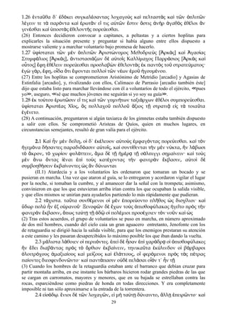 1.26 ντα θα δ΄ δ κει συγκαλ σαντας λοχαγο ς κα πελταστ ς κα τ ν πλιτ νἐ ῦ ἐ ό έ ὺ ὶ ὰ ὶ ῶ ὁ ῶ
λ γειν τε τ παρ ντα κα ρωτ ν ε τις α τ ν στιν στις ν ρ γαθ ς θ λοι νέ ὰ ό ὶ ἐ ᾶ ἴ ὐ ῶ ἔ ὅ ἀ ὴ ἀ ὸ ἐ έ ἂ
γεν σθαι κα ποστ ς θελοντ ς πορε εσθαι.έ ὶ ὑ ὰ ἐ ὴ ύ
(26) Entonces decidieron convocar a capitanes, a peltastas y a ciertos hoplitas para
explicarles la situación presente y preguntar si había alguno entre ellos dispuesto a
mostrarse valiente y a marchar voluntarío bajo promesa de hacerlo.
1.27 φ σταται τ ν μ ν πλιτ ν ριστ νυμος Μεθυδριε ς [ ρκ ς] κα γασ αςὑ ί ῶ ὲ ὁ ῶ Ἀ ώ ὺ Ἀ ὰ ὶ Ἀ ί
Στυμφ λιος [ ρκ ς] ντιστασι ζων δ α το ς Καλλ μαχος Παρρ σιος [ ρκ ς καά Ἀ ά ͵ ἀ ά ὲ ὐ ῖ ί ά Ἀ ὰ ὶ
ο τος] φη θ λειν πορε εσθαι προσλαβ ν θελοντ ς κ παντ ς το στρατε ματος·ὗ ἔ ἐ έ ύ ὼ ἐ ὰ ἐ ὸ ῦ ύ
γ γ ρ φη ο δα τι ψονται πολλο τ ν ν ων μο γουμ νου.ἐ ὼ ά ͵ ἔ ͵ ἶ ὅ ἕ ὶ ῶ έ ἐ ῦ ἡ έ
(27) Entre los hoplitas se comprometieron Aristónimo de Metridio [arcadio] y Agasias de
Estinfalia [arcadio], y, rivalizando con ellos, Calímaco de Parrasio [arcadio también éste]
dijo que estaba listo para marchar llevándose con él a voluntaríos de todo el ejército, pues≪
yo , aseguro, sé que muchos jóvenes me seguirán si yo soy su guía .≫ ≪ ≫
1.28 κ το του ρωτ σιν ε τις κα τ ν γυμν των ταξι ρχων θ λοι συμπορε εσθαι.ἐ ύ ἐ ῶ ἴ ὶ ῶ ή ά ἐ έ ύ
φ σταται ριστ ας Χ ος ς πολλαχο πολλο ξιος τ στρατι ε ς τ τοια ταὑ ί Ἀ έ ῖ ͵ ὃ ῦ ῦ ἄ ῇ ᾷ ἰ ὰ ῦ
γ νετο.ἐ έ
(28) A continuación, preguntaron si algún taxiarca de los gimnetas estaba también dispuesto
a salir con ellos. Se comprometió Aristeas de Quíos, quien en muchos lugares, en
circunstancias semejantes, resultó de gran valía para el ejército.
2.1 Καὶ ἦν μὲν δείλη ο͵ ἱ δ΄ ἐκέλευον αὐτοὺς ἐμφαγόντας πορεύεσθαι. καὶ τὸν
ἡγεμόνα δήσαντες παραδιδόασιν αὐτοῖς κα͵ ὶ συντίθενται τὴν μὲν νύκτα͵ ἢν λάβωσι
τὸ ἄκρον τ͵ ὸ χωρίον φυλάττειν͵ ἅμα δὲ τῇ ἡμέρᾳ τῇ σάλπιγγι σημαίνειν· καὶ τοὺς
μὲν ἄνω ὄντας ἰέναι ἐπὶ τοὺς κατέχοντας τὴν φανερὰν ἔκβασιν α͵ ὐτοὶ δὲ
συμβοηθήσειν ἐκβαίνοντες ὡς ἂν δύνωνται
(II.1) Atardecía y a los voluntaríos les ordenaron que tomaran un bocado y se
pusieran en marcha. Una vez que ataron al guía, se lo entregaron y acordaron vigilar el lugar
por la noche, si tomaban la cumbre, y al amanecer dar la señal con la trompeta; asimismo,
convinieron en que los que estuvieran arriba irían contra los que ocupaban la salida visible,
y que ellos mismos se unirían para ayudarlos partiendo lo más rápidamente que pudieran.
2.2 τάχιστα. ταῦτα συνθέμενοι οἱ μὲν ἐπορεύοντο πλῆθος ὡς δισχίλιοι· καὶ
ὕδωρ πολὺ ἦν ἐξ οὐρανοῦ· Ξενοφῶν δὲ ἔχων τοὺς ὀπισθοφύλακας ἡγεῖτο πρὸς τὴν
φανερὰν ἔκβασιν͵ ὅπως ταύτῃ τῇ ὁδῷ οἱ πολέμιοι προσέχοιεν τὸν νοῦν καὶ ὡς
(2) Tras estos acuerdos, el grupo de voluntaríos se puso en marcha, en número aproximado
de dos mil hombres, cuando del cielo caia un gran aguacero entretanto, Jenofonte con los
de retaguardia se dirigió hacia la salida visible, para que los enemigos prestaran su atención
a este camino y les pasaran desapercibidos lo máximo posible los que iban dando la vuelta.
2.3 μ λιστα λ θοιεν ο περιι ντες. πε δ σαν π χαρ δρ ο πισθοφ λακεςά ά ἱ ό ἐ ὶ ὲ ἦ ἐ ὶ ά ᾳ ἱ ὀ ύ
ν δει διαβ ντας πρ ς τ ρθιον κβα νειν τηνικα τα κ λινδον ο β ρβαροιἣ ἔ ά ὸ ὸ ὄ ἐ ί ͵ ῦ ἐ ύ ἱ ά
λοιτρ χους μαξια ους κα με ζους κα λ ττους ο φερ μενοι πρ ς τ ς π τραςὁ ό ἁ ί ὶ ί ὶ ἐ ά ͵ ἳ ό ὸ ὰ έ
πα οντες διεσφενδον ντο· κα παντ πασιν ο δ πελ σαι ο ν τ΄ ν τί ῶ ὶ ά ὐ ὲ ά ἷό ἦ ῇ
(3) Cuando los hombres de la retaguardia estaban ante el barranco que debían cruzar para
partir montaña arriba, en ese instante los bárbaros hicieron rodar grandes piedras de las que
se cargan en carromatos, mayores y menores, que en su bajada se estrellaban contra las
rocas, esparciéndose como piedras de honda en todas direcciones. Y era completamente
imposible ni tan sólo aproximarse a la entrada de la torrentera.
2.4 ε σ δ . νιοι δ τ ν λοχαγ ν ε μ τα τ δ ναιντο λλ πειρ ντο· καἰ ό ῳ ἔ ὲ ῶ ῶ ͵ ἰ ὴ ύ ῃ ύ ͵ ἄ ῃ ἐ ῶ ὶ
29
 