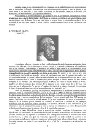 La épica surge en las culturas primitivas vinculada con la tradición oral: son composiciones
que se transmiten oralmente, generalmente con acompañamiento musical y que no tienen ni un
único autor ni un texto fijo. A este estadío pertenecen las dos grandes epopeyas de la India - el
Ramayana y el Mahabarhata -, y los poemas homéricos.
Precisamente la enorme influencia que ejerce en toda la civilización occidental la cultura
griega hace que, a partir de la Iliada y la Odisea, la épica se convierta en un género literario con
características bien definidas. Surge de esta forma el poema épico o épica culta, producto de la
voluntad de su autor que escoge el tema y utiliza conscientemente los recursos estilísticos a su
alcance.
2. AUTORES Y OBRAS.
- HOMERO.
Los debates sobre su existencia se han venido planteando desde la época Alejandrina hasta
nuestros días. Muchos críticos han llegado incluso a negar la existencia de Homero, afirmando que
sólo es un "nombre". Sin embargo la presencia del poeta se deja sentir en el tratamiento de datos
legendarios y en la creación y reinterpretación de tipos, así como en la organización de los poemas
(especialmente la ILIADA) centrados en torno a un tema. En cuanto a su vida, se cree que
probablemente habría sido un rapsodo, y como tal, habría conocido algo de mundo, vinculado a las
cortes principescas de su tiempo. Sobre las siete ciudades que se disputan el honor de ser su cuna,
Esmirna tiene mucho a su favor, y, en todo caso, puede designar el ámbito poético del Asia Menor
reflejado en los poemas. Una estancia prolongada en Quíos, así como su muerte en la isla de Ios,
pueden ser datos históricos. Las noticias de su ceguera es un rasgo típico de su leyenda (era
conocido por el sobrenombre "el que no ve", traducción literal de la palabra Homero). Creemos que
la época de su creación corresponde a la segunda mitad del siglo VIII a. C.
Todas las diferencias que hay en los poemas han planteado el problema histórico-literario
conocido como la "cuestión homérica": ¿Son la ILIADA y la ODISEA obras de un mismo autor?
Desde la época Helenística hasta el siglo XIX, las distintas corrientes e interpretaciones resultaron
positivas para el mayor conocimiento de los poemas. Pero, es a partir del siglo XIX donde las
teorías Analíticas, que niegan la unidad poética de la obra, encienden de nuevo el gran debate.
Después de la Primera guerra mundial se comenzó a considerar la unidad de las epopeyas
homéricas, con las llamadas teorías Unitarias. En resumen, Homero es una terminación y un
comienzo, y más de una discrepancia de su obra se explica por esta razón. Las raíces de su creación
se hunden profundamente en la antigua esfera de la canción heroica oral.
Hasta la época Alejandrina, en que se acometieron estudios cuidadosos de los poemas y se
fijó el texto de los mismos, la transmisión del legado homérico se realizó de una forma un tanto
incierta. Primero por los rapsodos o recitadores, más tarde por los maestros de escuela como texto
escolar básico, y sobre todo por las "ediciones especiales" de cada ciudad con destino a los
concursos de recitadores en las fiestas locales que habían dado lugar a la proliferación de variantes e
interpolaciones en los textos. La pregunta sigue viva: ¿Cuál fue el texto primero y original de los
poemas?
3
 