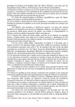 ποκ ψαι ν ν γκη διεζε χθαι π τ ν λλων λλ νων. κα α το μ ν νἀ ό ἦ ἀ ά ἢ ῦ ἀ ὸ ῶ ἄ Ἑ ή ὶ ὐ ὶ ὲ ἂ
πορε θησαν περ ο λλοι τ δ ποζ για ο κ ν λλ τα τ κβ ναι.ἐ ύ ᾗ ἱ ἄ ͵ ὰ ὲ ὑ ύ ὐ ἦ ἄ ῃ ἢ ύ ῃ ἐ ῆ
(10) Durante su marcha, se toparon con un cerro situado encima del camino, tomado por los
enemigos, y necesariamente o los expulsaban de allí o quedaban desconectados de los otros
griegos. Ellos solos habrían marchado por la misma ruta que los demás, pero los animales
de carga no podían partir por otra pista más que por esta.
2.11 νθα δ παρακελευσ μενοι λλ λοις προσβ λλουσι πρ ς τ ν λ φονἔ ὴ ά ἀ ή ά ὸ ὸ ό
ρθ οις το ς λ χοις ο κ κλ λλ καταλιπ ντεςὀ ί ῖ ό ͵ ὐ ύ ῳ ἀ ὰ ό
(11) En ese trance, se dieron gritos de ánimo mutuamente y se precipitaron hacia la colina,
formadas en columna las compañías, no en circulo, para dejar una salida a los enemigos, por
si querian huir.
2.12 φοδον το ς πολεμ οις ε βο λοιντο φε γειν. κα τ ως μ ν α το ςἄ ῖ ί ͵ ἰ ύ ύ ὶ έ ὲ ὐ ὺ
ναβα νοντας π δ ναντο καστος ο β ρβαροι τ ξευον κα βαλλον γγ ς δ΄ἀ ί ὅ ῃ ἐ ύ ἕ ἱ ά ἐ ό ὶ ἔ ͵ ἐ ὺ
ο προσ εντο λλ φυγ λε πουσι τ χωρ ον. κα το τ ν τε παρεληλ θεσαν οὐ ί ͵ ἀ ὰ ῇ ί ὸ ί ὶ ῦ ό ύ ἱ
λληνες κα τερον ρ σιν μπροσθεν λ φον κατεχ μενονἝ ὶ ἕ ὁ ῶ ἔ ό ό
(12) Y mientras ellos subían por donde podían, cada uno de los bárbaros les disparaba
flechas y arrojaba piedras, pero luego no los dejaron acercarse, y abandonaron el sitio
huyendo. Nada más pasar por este collado los griegos vieron delante otro ocupado; de nuevo
les pareció conveniente marchar hacia éste.
2.13 ἐπὶ τοῦτον αὖθις ἐδόκει πορεύεσθαι. ἐννοήσας δ΄ ὁ Ξενοφῶν μή͵ εἰ
ἔρημον καταλίποι τὸν ἡλωκότα λόφον [κα͵ ὶ] πάλιν λαβόντες οἱ πολέμιοι ἐπιθοῖντο
τοῖς ὑποζυγίοις παριοῦσιν (ἐπὶ πολὺ δ΄ ἦν τὰ ὑποζύγια ἅτε διὰ στενῆς τῆς ὁδοῦ
πορευόμενα) καταλε͵ ίπει ἐπὶ τοῦ λόφου λοχαγοὺς Κηφισόδωρον Κηφισοφῶντος
Ἀθηναῖον καὶ Ἀμφικράτην Ἀμφιδήμου Ἀθηναῖον καὶ Ἀρχαγόραν Ἀργεῖον φυγάδα͵
αὐτὸς δὲ σὺν τοῖς λοιποῖς ἐπορεύετο ἐπὶ τὸν δεύτερον λόφον κα͵ ὶ τῷ αὐτῷ
(13) Al reflexionar Jenofonte que si dejaba vacía la colina que acababan de tomar [y] otra
vez los adversaríos la tomarían y atacarían las acémilas al pasar (las bestias de carga se
extendían por un gran espacio, dado que iban por el sendero estrecho), dejo en la altura a los
capitanes Cefisodoro de Atenas, hijo de Cefisofonte, Anfícrates de Atenas, hijo de
Anfidemo, y Arcágoras, exiliado de Argos, y él marchó con los restantes hacia el segundo
cerro, y se apoderaron de él también de la misma manera.
2.14 τρ π κα το τον α ρο σιν. τι δ΄ α το ς τρ τος μαστ ς λοιπ ς ν πολό ῳ ὶ ῦ ἱ ῦ ἔ ὐ ῖ ί ὸ ὸ ἦ ὺ
ρθι τατος π ρ τ ς π τ πυρ καταληφθε σης φυλακ ς τ ς νυκτ ς π τ νὀ ώ ὁ ὑ ὲ ῆ ἐ ὶ ῷ ὶ ί ῆ ῆ ὸ ὑ ὸ ῶ
θελοντ ν.ἐ ῶ
(14) Todavía les quedaba un tercer altozano, muchísimo más escarpado: el que estaba por
encima de la guardia que había sido sorprendida junto al fuego de noche por los voluntaríos.
2.15 πε δ΄ γγ ς γ νοντο ο λληνες λε πουσιν ο β ρβαροι μαχητ τ ν μαστ νἐ ὶ ἐ ὺ ἐ έ ἱ Ἕ ͵ ί ἱ ά ἀ ὶ ὸ ό ͵
στε θαυμαστ ν π σι γεν σθαι κα π πτευον δε σαντας α το ς μ κυκλωθ ντεςὥ ὸ ᾶ έ ὶ ὑ ώ ί ὐ ὺ ὴ έ
πολιορκο ντο πολιπε ν. ο δ΄ ρα π το κρου καθορ ντες τ πισθεν γιγν μεναῖ ἀ ῖ ἱ ἄ ἀ ὸ ῦ ἄ ῶ ὰ ὄ ό
(15) Después que los griegos se aproximaron, los bárbaros dejaron la colina sin luchar, de
modo que a todos les pareció sorprendente y supusieron que la habían abandonado por
temor a que los rodearan y fueran asediados. Pero, en realidad, áquellos, que observaban lo
que ocurría detrás desde la cima, fueron todos contra la retaguardia.
2.16 π ντες π το ς πισθοφ λακας χ ρουν. κα Ξενοφ ν μ ν σ ν το ςά ἐ ὶ ὺ ὀ ύ ἐ ώ ὶ ῶ ὲ ὺ ῖ
νεωτ τοις ν βαινεν π τ κρον το ς δ λλους κ λευσεν π γειν πως οά ἀ έ ἐ ὶ ὸ ἄ ͵ ὺ ὲ ἄ ἐ έ ὑ ά ͵ ὅ ἱ
τελευτα οι λ χοι προσμε ξειαν κα προελθ ντας κατ τ ν δ ν ν τ μαλ θ σθαιῖ ό ί ͵ ὶ ό ὰ ὴ ὁ ὸ ἐ ῷ ὁ ῷ έ
τ πλαὰ ὅ
(16) Jenofonte subió con los más jóvenes hacia la cúspide y ordenó a los otros que
31
 