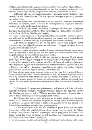 πολ μιοι κα π ε η στεν ν χωρ ον προκαταλαμβ νοντες κ λυον τ ς παρ δους.έ ὶ ὅ ῃ ἴ ὸ ί ά ἐ ώ ὰ ό
(24) Al día siguiente reemprendieron la marcha sin guía. Los enemigos, combatiendo y, allí
en donde había un lugar estrecho, ocupándolo de antemano, interceptaban sus pasos.
2.25 π τε μ ν ο ν το ς πρ τους κωλ οιεν Ξενοφ ν πισθεν κβα νων πρ ςὁ ό ὲ ὖ ὺ ώ ύ ͵ ῶ ὄ ἐ ί ὸ
τ ρη λυε τ ν π φραξιν τ ς δο το ς πρ τοις νωτ ρω πειρ μενος γ γνεσθαιὰ ὄ ἔ ὴ ἀ ό ῆ ὁ ῦ ῖ ώ ἀ έ ώ ί
τ ν κωλυ ντωνῶ ό ͵
(25) Por tanto, siempre que obstaculizaban a los de vanguardia, Jenofonte, saliendo por
detras hacia las montañas, rompía el bloqueo del camino para los de vanguardia, intentando
colocarse más arriba que los que obstaculizaban;
2.26 ὁπότε δὲ τοῖς ὄπισθεν ἐπιθοῖντο Χειρ͵ ίσοφος ἐκβαίνων καὶ πειρώμενος
ἀνωτέρω γίγνεσθαι τῶν κωλυόντων ἔλυε τὴν ἀπόφραξιν τῆς παρόδου τοῖς ὄπισθεν·
καὶ ἀεὶ οὕτως ἐβοήθουν ἀλλήλοις καὶ ἰσχυρῶς
(26) y cada vez que atacaban a los de retaguardia, Quirísofo, saliendo e intentando situarse
más arriba que los que bloqueaban el paso, deshacía este bloqueo para la retaguardia; así,
continuamente, se ayudaban entre sí y se preocupaban unos de otros con energía.
2.27 λλ λων πεμ λοντο. ν δ κα π τε α το ς το ς ναβ σι πολλἀ ή ἐ έ ἦ ὲ ὶ ὁ ό ὐ ῖ ῖ ἀ ᾶ ὰ
πρ γματα παρε χον ο β ρβαροι π λιν καταβα νουσιν· λαφρο γ ρ σαν στε καά ῖ ἱ ά ά ί ἐ ὶ ὰ ἦ ὥ ὶ
γγ θεν φε γοντες ποφε γειν·ἐ ύ ύ ἀ ύ
(27) Había veces en que los bárbaros causaban de nuevo muchos problemas a los que habían
subido y empezaban a bajar, ya que eran tan ligeros que incluso huyendo desde cerca
escapaban, pues no llevaban nada más que arcos y hondas.
2.28 ο δ ν γ ρ ε χον λλο τ ξα κα σφενδ νας. ριστοι δ κα τοξ ταιὐ ὲ ὰ ἶ ἄ ἢ ό ὶ ό ἄ ὲ ὶ ό
σαν· ε χον δ τ ξα γγ ς τριπ χη τ δ τοξε ματα πλ ον διπ χη· ε λκον δ τ ςἦ ἶ ὲ ό ἐ ὺ ή ͵ ὰ ὲ ύ έ ἢ ή ἷ ὲ ὰ
νευρ ς π τε τοξε οιεν πρ ς τ κ τω το τ ξου τ ριστερ ποδ προσβα νοντες.ὰ ὁ ό ύ ὸ ὸ ά ῦ ό ῷ ἀ ῷ ὶ ί
τ δ τοξε ματα χ ρει δι τ ν σπ δων κα δι τ ν θωρ κων. χρ ντο δ α το ςὰ ὲ ύ ἐ ώ ὰ ῶ ἀ ί ὶ ὰ ῶ ά ἐ ῶ ὲ ὐ ῖ
ο λληνες πε λ βοιεν κοντ οις ναγκυλ ντες. ν το τοις το ς χωρ οις ο Κρ τεςἱ Ἕ ͵ ἐ ὶ ά ͵ ἀ ί ἐ ῶ ἐ ύ ῖ ί ἱ ῆ
χρησιμ τατοι γ νοντο. ρχε δ α τ ν Στρατοκλ ς Κρ ς.ώ ἐ έ ἦ ὲ ὐ ῶ ῆ ή
(28) Eran, además, muy buenos arqueros; tenían arcos de cerca de tres codos de largo y
flechas de más de dos codos. Tensaban las cuerdas del arco cada vez que disparaban pisando
con el pie izquierdo la parte inferíor del arco. Las flechas atravesaban los escudos y las
corazas. Los griegos, cuando las cogían, las utilizaban como jabalinas, incrustando unas
correas. En estos parajes los cretenses resultaron muy útiles; los mandaba Estratocles de
Creta.
3.1 Ταύτην δ΄ αὖ τὴν ἡμέραν ηὐλίσθησαν ἐν ταῖς κώμαις ταῖς ὑπὲρ τοῦ πεδίου
παρὰ τὸν Κεντρίτην ποταμόν ε͵ ὖρος ὡς δίπλεθρον͵ ὃς ὁρίζει τὴν Ἀρμενίαν καὶ τὴν
τῶν Καρδούχων χώραν. καὶ οἱ Ἕλληνες ἐνταῦθα ἀνέπνευσαν ἄσμενοι ἰδόντες
πεδίον· ἀπεῖχε δὲ τῶν ὀρέων ὁ ποταμὸς ἓξ ἢ ἑπτὰ στάδια
III.1) En ese dáa, una vez más, acamparon en las aldeas situadas sobre la llanura
paralela al río Centrites, que tiene unos dos pletros de ancho y separa Armenia del país de
los carducos. Los griegos recobraron el aliento aquí, gozosos de ver una llanura; el río
distaba de las montañas de los carducos seis o siete estadios.
3.2 τ ν Καρδο χων. τ τε μ ν ο ν η λ σθησαν μ λα δ ως κα τ πιτ δειαῶ ύ ό ὲ ὖ ὐ ί ά ἡ έ ὶ ἀ ή
χοντες κα πολλ τ ν παρεληλυθ των π νων μνημονε οντες. πτ γ ρ μ ραςἔ ὶ ὰ ῶ ό ό ύ ἑ ὰ ὰ ἡ έ
σασπερ πορε θησαν δι τ ν Καρδο χων π σας μαχ μενοι διετ λεσαν καὅ ἐ ύ ὰ ῶ ύ ά ό έ ͵ ὶ
παθον κακ σα ο δ τ σ μπαντα π βασιλ ως κα Τισσαφ ρνους. ς ο νἔ ὰ ὅ ὐ ὲ ὰ ύ ὑ ὸ έ ὶ έ ὡ ὖ
πηλλαγμ νοι το των δ ως κοιμ θησαν.ἀ έ ύ ἡ έ ἐ ή
(2) En consecuencia, montaron el campamento entonces con mucha alegría, tanto porque
33
 