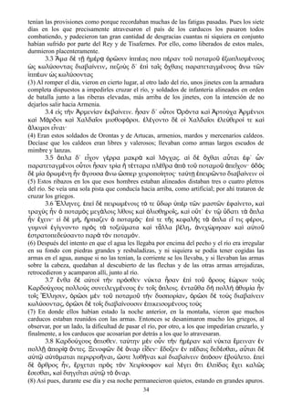 tenían las provisiones como porque recordaban muchas de las fatigas pasadas. Pues los siete
días en los que precisamente atravesaron el país de los carducos los pasaron todos
combatiendo, y padecieron tan gran cantidad de desgracias cuantas ni siquiera en conjunto
habían sufrido por parte del Rey y de Tisafernes. Por ello, como liberados de estos males,
durmieron placenteramente.
3.3 μα δ τ μ ρ ρ σιν ππ ας που π ραν το ποταμο ξωπλισμ νουςἍ ὲ ῇ ἡ έ ᾳ ὁ ῶ ἱ έ έ ῦ ῦ ἐ έ
ς κωλ σοντας διαβα νειν πεζο ς δ΄ π τα ς χθαις παρατεταγμ νους νω τ νὡ ύ ί ͵ ὺ ἐ ὶ ῖ ὄ έ ἄ ῶ
ππ ων ς κωλ σονταςἱ έ ὡ ύ
(3) Al romper el día, vieron en cierto lugar, al otro lado del río, unos jinetes con la armadura
completa dispuestos a impedirles cruzar el río, y soldados de infanteria alineados en orden
de batalla junto a las riberas elevadas, más arriba de los jinetes, con la intención de no
dejarlos salir hacia Armenia.
3.4 ε ς τ ν ρμεν αν κβα νειν. σαν δ΄ ο τοι ρ ντα κα ρτο χα ρμ νιοιἰ ὴ Ἀ ί ἐ ί ἦ ὗ Ὀ ό ὶ Ἀ ύ Ἀ έ
κα Μ ρδοι κα Χαλδα οι μισθοφ ροι. λ γοντο δ ο Χαλδα οι λε θερο τε καὶ ά ὶ ῖ ό ἐ έ ὲ ἱ ῖ ἐ ύ ί ὶ
λκιμοι ε ναι·ἄ ἶ
(4) Eran estos soldados de Orontas y de Artucas, armenios, mardos y mercenaríos caldeos.
Decíase que los caldeos eran libres y valerosos; llevaban como armas largos escudos de
mimbre y lanzas.
3.5 πλα δ΄ ε χον γ ρρα μακρ κα λ γχας. α δ χθαι α ται φ΄ νὅ ἶ έ ὰ ὶ ό ἱ ὲ ὄ ὗ ἐ ὧ
παρατεταγμ νοι ο τοι σαν τρ α τ τταρα πλ θρα π το ποταμο πε χον· δ ςέ ὗ ἦ ί ἢ έ έ ἀ ὸ ῦ ῦ ἀ ῖ ὁ ὸ
δ μ α ρωμ νη ν γουσα νω σπερ χειροπο ητος· τα τ πειρ ντο διαβα νειν οὲ ί ὁ έ ἦ ἄ ἄ ὥ ί ύ ῃ ἐ ῶ ί ἱ
(5) Estos ribazos en los que esos hombres estaban alineados distaban tres o cuatro pletros
del río. Se veía una sola pista que conducía hacia arriba, como artificial; por ahí trataron de
cruzar los griegos.
3.6 λληνες. πε δ πειρωμ νοις τ τε δωρ π ρ τ ν μαστ ν φα νετο καἝ ἐ ὶ ὲ έ ό ὕ ὑ ὲ ῶ ῶ ἐ ί ͵ ὶ
τραχ ς ν ποταμ ς μεγ λοις λ θοις κα λισθηρο ς κα ο τ΄ ν τ δατι τ πλαὺ ἦ ὁ ὸ ά ί ὶ ὀ ῖ ͵ ὶ ὔ ἐ ῷ ὕ ὰ ὅ
ν χειν· ε δ μ ρπαζεν ποταμ ς· π τε τ ς κεφαλ ς τ πλα ε τις φ ροιἦ ἔ ἰ ὲ ή͵ ἥ ὁ ό ἐ ί ῆ ῆ ὰ ὅ ἴ έ ͵
γυμνο γ γνοντο πρ ς τ τοξε ματα κα τ λλα β λη νεχ ρησαν κα α τοὶ ἐ ί ὸ ὰ ύ ὶ ἆ έ ͵ ἀ ώ ὶ ὐ ῦ
στρατοπεδε σαντο παρ τ ν ποταμ ν.ἐ ύ ὰ ὸ ό
(6) Después del intento en que el agua les llegaba por encima del pecho y el río era irregular
en su fondo con piedras grandes y resbaladizas, y ni siquiera se podía tener cogidas las
armas en el agua, aunque si no las tenían, la corriente se los llevaba, y si llevaban las armas
sobre la cabeza, quedaban al descubierto de las flechas y de las otras armas arrojadizas,
retrocedieron y acamparon allí, junto al río.
3.7 νθα δ α το τ ν πρ σθεν ν κτα σαν π το ρους ρων το ςἔ ὲ ὐ ὶ ὴ ό ύ ἦ ἐ ὶ ῦ ὄ ἑώ ὺ
Καρδο χους πολλο ς συνειλεγμ νους ν το ς πλοις. ντα θα δ πολλ θυμ α νύ ὺ έ ἐ ῖ ὅ ἐ ῦ ὴ ὴ ἀ ί ἦ
το ς λλησιν ρ σι μ ν το ποταμο τ ν δυσπορ αν ρ σι δ το ς διαβα νεινῖ Ἕ ͵ ὁ ῶ ὲ ῦ ῦ ὴ ί ͵ ὁ ῶ ὲ ὺ ί
κωλ σοντας ρ σι δ το ς διαβα νουσιν πικεισομ νους το ςύ ͵ ὁ ῶ ὲ ῖ ί ἐ έ ὺ
(7) En donde ellos habían estado la noche anteríor, en la montaña, vieron que muchos
carducos estaban reunidos con las armas. Entonces se desanimaron mucho los griegos, al
observar, por un lado, la dificultad de pasar el río, por otro, a los que impedirían cruzarlo, y
finalmente, a los carducos que acosarían por detrás a los que lo atravesaran.
3.8 Καρδο χους πισθεν. τα την μ ν ο ν τ ν μ ραν κα ν κτα μειναν νύ ὄ ύ ὲ ὖ ὴ ἡ έ ὶ ύ ἔ ἐ
πολλ πορ ντες. Ξενοφ ν δ ναρ ε δεν· δοξεν ν π δαις δεδ σθαι α ται δῇ ἀ ίᾳ ὄ ῶ ὲ ὄ ἶ ἔ ἐ έ έ ͵ ὗ ὲ
α τ α τ μαται περιρρυ ναι στε λυθ ναι κα διαβα νειν π σον βο λετο. πεὐ ῷ ὐ ό ῆ ͵ ὥ ῆ ὶ ί ὁ ό ἐ ύ ἐ ὶ
δ ρθρος ν ρχεται πρ ς τ ν Χειρ σοφον κα λ γει τι λπ δας χει καλ ςὲ ὄ ἦ ͵ ἔ ὸ ὸ ί ὶ έ ὅ ἐ ί ἔ ῶ
σεσθαι κα διηγε ται α τ τ ναρ.ἔ ͵ ὶ ῖ ὐ ῷ ὸ ὄ
(8) Así pues, durante ese día y esa noche permanecieron quietos, estando en grandes apuros.
34
 