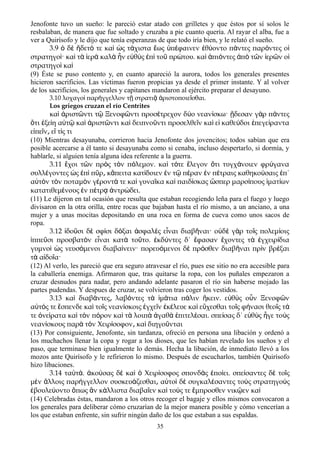 Jenofonte tuvo un sueño: le pareció estar atado con grilletes y que éstos por sí solos le
resbalaban, de manera que fue soltado y cruzaba a pie cuanto quería. Al rayar el alba, fue a
ver a Quirísofo y le dijo que tenía esperanzas de que todo iría bien, y le relató el sueño.
3.9 δ δετ τε κα ς τ χιστα ως π φαινεν θ οντο π ντες παρ ντες οὁ ὲ ἥ ό ὶ ὡ ά ἕ ὑ έ ἐ ύ ά ό ἱ
στρατηγο · κα τ ερ καλ ν ε θ ς π το πρ του. κα πι ντες π τ ν ερ ν οί ὶ ὰ ἱ ὰ ὰ ἦ ὐ ὺ ἐ ὶ ῦ ώ ὶ ἀ ό ἀ ὸ ῶ ἱ ῶ ἱ
στρατηγο καὶ ὶ
(9) Éste se puso contento y, en cuanto apareció la aurora, todos los generales presentes
hicieron sacrificios. Las víctimas fueron propicias ya desde el primer instante. Y al volver
de los sacrificios, los generales y capitanes mandaron al ejército preparar el desayuno.
3.10 λοχαγο παρ γγελλον τ στρατι ριστοποιε σθαι.ὶ ή ῇ ᾷ ἀ ῖ
Los griegos cruzan el río Centrites
κα ριστ ντι τ Ξενοφ ντι προσ τρεχον δ ο νεαν σκω· δεσαν γ ρ π ντεςὶ ἀ ῶ ῷ ῶ έ ύ ί ᾔ ὰ ά
τι ξε η α τ κα ριστ ντι κα δειπνο ντι προσελθε ν κα ε καθε δοι πεγε ρανταὅ ἐ ί ὐ ῷ ὶ ἀ ῶ ὶ ῦ ῖ ὶ ἰ ύ ἐ ί
ε πε ν ε τ ς τιἰ ῖ ͵ ἴ ί
(10) Mientras desayunaba, corrieron hacia Jenofonte dos jovencitos; todos sabían que era
posible acercarse a él tanto si desayunaba como si cenaba, incluso despertarlo, si dormía, y
hablarle, si alguien tenía alguna idea referente a la guerra.
3.11 χοι τ ν πρ ς τ ν π λεμον. κα τ τε λεγον τι τυγχ νοιεν φρ γαναἔ ῶ ὸ ὸ ό ὶ ό ἔ ὅ ά ύ
συλλ γοντες ς π π ρ κ πειτα κατ δοιεν ν τ π ραν ν π τραις καθηκο σαις π΄έ ὡ ἐ ὶ ῦ ͵ ἄ ί ἐ ῷ έ ἐ έ ύ ἐ
α τ ν τ ν ποταμ ν γ ροντ τε κα γυνα κα κα παιδ σκας σπερ μαρσ πους ματ ωνὐ ὸ ὸ ὸ έ ά ὶ ῖ ὶ ί ὥ ί ἱ ί
κατατιθεμ νους ν π τρ ντρ δει.έ ἐ έ ᾳ ἀ ώ
(11) Le dijeron en tal ocasión que resulta que estaban recogiendo leña para el fuego y luego
divisaron en la otra orilla, entre rocas que bajaban hasta el río mismo, a un anciano, a una
mujer y a unas mocitas depositando en una roca en forma de cueva como unos sacos de
ropa.
3.12 δο σι δ σφ σι δ ξαι σφαλ ς ε ναι διαβ ναι· ο δ γ ρ το ς πολεμ οιςἰ ῦ ὲ ί ό ἀ ὲ ἶ ῆ ὐ ὲ ὰ ῖ ί
ππε σι προσβατ ν ε ναι κατ το το. κδ ντες δ΄ φασαν χοντες τ γχειρ διαἱ ῦ ὸ ἶ ὰ ῦ ἐ ύ ἔ ἔ ὰ ἐ ί
γυμνο ς νευσ μενοι διαβα νειν· πορευ μενοι δ πρ σθεν διαβ ναι πρ ν βρ ξαιὶ ὡ ό ί ό ὲ ό ῆ ὶ έ
τ α δο α·ὰ ἰ ῖ
(12) Al verlo, les pareció que era seguro atravesar el río, pues ese sitio no era accesible para
la caballería enemiga. Afirmaron que, tras quitarse la ropa, con los puñales empezaron a
cruzar desnudos para nadar, pero andando adelante pasaron el río sin haberse mojado las
partes pudendas. Y despues de cruzar, se volvieron tras coger los vestidos.
3.13 κα διαβ ντες λαβ ντες τ μ τια π λιν κειν. ε θ ς ο ν Ξενοφ νὶ ά ͵ ό ὰ ἱ ά ά ἥ ὐ ὺ ὖ ῶ
α τ ς τε σπενδε κα το ς νεαν σκοις γχε ν κ λευε κα ε χεσθαι το ς φ νασι θεο ς τὐ ό ἔ ὶ ῖ ί ἐ ῖ ἐ έ ὶ ὔ ῖ ή ῖ ά
τε νε ρατα κα τ ν π ρον κα τ λοιπ γαθ πιτελ σαι. σπε σας δ΄ ε θ ς γε το ςὀ ί ὶ ὸ ό ὶ ὰ ὰ ἀ ὰ ἐ έ ί ὐ ὺ ἦ ὺ
νεαν σκους παρ τ ν Χειρ σοφον κα διηγο νταιί ὰ ὸ ί ͵ ὶ ῦ
(13) Por consiguiente, Jenofonte, sin tardanza, ofreció en persona una libación y ordenó a
los muchachos llenar la copa y rogar a los dioses, que les habían revelado los sueños y el
paso, que terminase bien igualmente lo demás. Hecha la libación, de inmediato llevó a los
mozos ante Quirísofo y le refirieron lo mismo. Después de escucharlos, también Quirísofo
hizo libaciones.
3.14 ταὐτά. ἀκούσας δὲ καὶ ὁ Χειρίσοφος σπονδὰς ἐποίει. σπείσαντες δὲ τοῖς
μὲν ἄλλοις παρήγγελλον συσκευάζεσθαι α͵ ὐτοὶ δὲ συγκαλέσαντες τοὺς στρατηγοὺς
ἐβουλεύοντο ὅπως ἂν κάλλιστα διαβαῖεν καὶ τούς τε ἔμπροσθεν νικῷεν καὶ
(14) Celebradas éstas, mandaron a los otros recoger el bagaje y ellos mismos convocaron a
los generales para deliberar cómo cruzarían de la mejor manera posible y cómo vencerían a
los que estaban enfrente, sin sufrir ningún daño de los que estaban a sus espaldas.
35
 