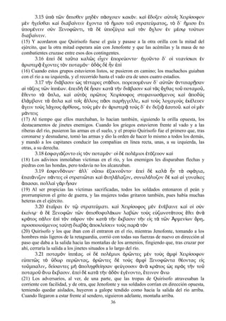 3.15 π τ ν πισθεν μηδ ν π σχοιεν κακ ν. κα δοξεν α το ς Χειρ σοφονὑ ὸ ῶ ὄ ὲ ά ό ὶ ἔ ὐ ῖ ί
μ ν γε σθαι κα διαβα νειν χοντα τ μισυ το στρατε ματος τ δ΄ μισυ τιὲ ἡ ῖ ὶ ί ἔ ὸ ἥ ῦ ύ ͵ ὸ ἥ ἔ
πομ νειν σ ν Ξενοφ ντι τ δ ποζ για κα τ ν χλον ν μ σ το τωνὑ έ ὺ ῶ ͵ ὰ ὲ ὑ ύ ὶ ὸ ὄ ἐ έ ῳ ύ
διαβα νειν.ί
(15) Y acordaron que Quirísofo fuese el guía y pasase a la otra orilla con la mitad del
ejército, que la otra mitad esperara aún con Jenofonte y que las acémilas y la masa de no
combatientes cruzase entre esos dos contingentes.
3.16 πε δ τα τα καλ ς ε χεν πορε οντο· γο ντο δ΄ ο νεαν σκοι νἐ ὶ ὲ ῦ ῶ ἶ ἐ ύ ἡ ῦ ἱ ί ἐ
ριστερ χοντες τ ν ποταμ ν· δ ς δ ν πἀ ᾷ ἔ ὸ ό ὁ ὸ ὲ ἦ ἐ ὶ
(16) Cuando estos grupos estuvieron listos, se pusieron en camino; los muchachos guiaban
con el río a su izquierda, y el recorrido hasta el vado era de unos cuatro estadios.
3.17 τ ν δι βασιν ς τ τταρες στ διοι. πορευομ νων δ΄ α τ ν ντιπαρ σανὴ ά ὡ έ ά έ ὐ ῶ ἀ ῇ
α τ ξεις τ ν ππ ων. πειδ δ σαν κατ τ ν δι βασιν κα τ ς χθας το ποταμοἱ ά ῶ ἱ έ ἐ ὴ ὲ ἦ ὰ ὴ ά ὶ ὰ ὄ ῦ ῦ͵
θεντο τ πλα κα α τ ς πρ τος Χειρ σοφος στεφανωσ μενος κα ποδ ςἔ ὰ ὅ ͵ ὶ ὐ ὸ ῶ ί ά ὶ ἀ ὺ
λ μβανε τ πλα κα το ς λλοις π σι παρ γγελλε κα το ς λοχαγο ς κ λευενἐ ά ὰ ὅ ὶ ῖ ἄ ᾶ ή ͵ ὶ ὺ ὺ ἐ έ
γειν το ς λ χους ρθ ους το ς μ ν ν ριστερ το ς δ΄ ν δεξι αυτο . κα ο μ νἄ ὺ ό ὀ ί ͵ ὺ ὲ ἐ ἀ ᾷ ὺ ἐ ᾷ ἑ ῦ ὶ ἱ ὲ
μ ντειςά
(17) Al tiempo que ellos marchaban, lo hacían también, siguiendo la orilla opuesta, los
destacamentos de jinetes enemigos. Cuando los griegos estuvieron frente al vado y a las
riberas del río, pusieron las armas en el suelo, y el propio Quirísofo fue el primero que, tras
coronarse y desnudarse, tomó las armas y dio la orden de hacer lo mismo a todos los demás,
y mandó a los capitanes conducir las compañias en línea recta, unas, a su izquierda, las
otras, a su derecha.
3.18 σφαγι ζοντο ε ς τ ν ποταμ ν· ο δ πολ μιοι τ ξευον καἐ ά ἰ ὸ ό ἱ ὲ έ ἐ ό ὶ
(18) Los adivinos inmolaban víctimas en el río, y los enemigos les disparaban flechas y
piedras con las hondas, pero todavía no los alcanzaban.
3.19 σφενδ νων· λλ΄ ο πω ξικνο ντο· πε δ καλ ν τ σφ γιαἐ ό ἀ ὔ ἐ ῦ ἐ ὶ ὲ ὰ ἦ ὰ ά ͵
παι νιζον π ντες ο στρατι ται κα νηλ λαζον συνωλ λυζον δ κα α γυνα κεςἐ ά ά ἱ ῶ ὶ ἀ ά ͵ ό ὲ ὶ ἱ ῖ
πασαι. πολλα γ ρ σανἅ ὶ ὰ ἦ
(19) Al ser propicias las víctimas sacrificadas, todos los soldados entonaron el peán y
prorrumpieron el grito de guerra, y las mujeres todas gritaron también, pues había muchas
heteras en el ejército.
3.20 τα ραι ν τ στρατε ματι. κα Χειρ σοφος μ ν ν βαινε κα ο σ νἑ ῖ ἐ ῷ ύ ὶ ί ὲ ἐ έ ὶ ἱ ὺ
κε ν · δ Ξενοφ ν τ ν πισθοφυλ κων λαβ ν το ς ε ζωνοτ τους θει νἐ ί ῳ ὁ ὲ ῶ ῶ ὀ ά ὼ ὺ ὐ ά ἔ ἀ ὰ
κρ τος π λιν π τ ν π ρον τ ν κατ τ ν κβασιν τ ν ε ς τ τ ν ρμεν ων ρηά ά ἐ ὶ ὸ ό ὸ ὰ ὴ ἔ ὴ ἰ ὰ ῶ Ἀ ί ὄ ͵
προσποιο μενος τα τ διαβ ς ποκλε σειν το ς παρ τ νύ ύ ῃ ὰ ἀ ί ὺ ὰ ὸ
(20) Quirísofo y los que iban con él entraron en el río, mientras Jenofonte, tomando a los
hombres más ligeros de la retaguardia, corrió con todas sus fuerzas de nuevo en dirección al
paso que daba a la salida hacia las montañas de los armenios, fingiendo que, tras cruzar por
ahí, cerraría la salida a los jinetes situados a lo largo del río.
3.21 ποταμ ν ππ ας. ο δ πολ μιοι ρ ντες μ ν το ς μφ Χειρ σοφονὸ ἱ έ ἱ ὲ έ ὁ ῶ ὲ ὺ ἀ ὶ ί
ε πετ ς τ δωρ περ ντας ρ ντες δ το ς μφ Ξενοφ ντα θ οντας ε ςὐ ῶ ὸ ὕ ῶ ͵ ὁ ῶ ὲ ὺ ἀ ὶ ῶ έ ἰ
το μπαλιν δε σαντες μ ποληφθε ησαν φε γουσιν ν κρ τος ς πρ ς τ ν τοὔ ͵ ί ὴ ἀ ί ύ ἀ ὰ ά ὡ ὸ ὴ ῦ
ποταμο νω κβασιν. πε δ κατ τ ν δ ν γ νοντο τεινον νωῦ ἄ ἔ ἐ ὶ ὲ ὰ ὴ ὁ ὸ ἐ έ ͵ ἔ ἄ
(21) Los adversaríos, al ver, de una parte, que las tropas de Quirísofo atravesaban la
corriente con facilidad, y de otra, que Jenofonte y sus soldados corrían en dirección opuesta,
temiendo quedar aislados, huyeron a galope tendido como hacia la salida del río arriba.
Cuando llegaron a estar frente al sendero, siguieron adelante, montaña arriba.
36
 