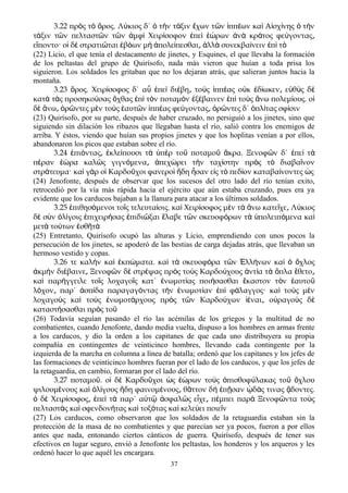 3.22 πρ ς τ ρος. Λ κιος δ΄ τ ν τ ξιν χων τ ν ππ ων κα Α σχ νης τ νὸ ὸ ὄ ύ ὁ ὴ ά ἔ ῶ ἱ έ ὶ ἰ ί ὁ ὴ
τ ξιν τ ν πελταστ ν τ ν μφ Χειρ σοφον πε ρων ν κρ τος φε γονταςά ῶ ῶ ῶ ἀ ὶ ί ἐ ὶ ἑώ ἀ ὰ ά ύ ͵
ε ποντο· ο δ στρατι ται β ων μ πολε πεσθαι λλ συνεκβα νειν π τἵ ἱ ὲ ῶ ἐ ό ὴ ἀ ί ͵ ἀ ὰ ί ἐ ὶ ὸ
(22) Licio, el que tenía el destacamento de jinetes, y Esquines, el que llevaba la formación
de los peltastas del grupo de Quirísofo, nada más vieron que huían a toda prisa los
siguieron. Los soldados les gritaban que no los dejaran atrás, que salieran juntos hacia la
montaña.
3.23 ρος. Χειρ σοφος δ΄ α πε δι βη το ς ππ ας ο κ δ ωκεν ε θ ς δὄ ί ὖ ἐ ὶ έ ͵ ὺ ἱ έ ὐ ἐ ί ͵ ὐ ὺ ὲ
κατ τ ς προσηκο σας χθας π τ ν ποταμ ν ξ βαινεν π το ς νω πολεμ ους. οὰ ὰ ύ ὄ ἐ ὶ ὸ ὸ ἐ έ ἐ ὶ ὺ ἄ ί ἱ
δ νω ρ ντες μ ν το ς αυτ ν ππ ας φε γοντας ρ ντες δ΄ πλ τας σφ σινὲ ἄ ͵ ὁ ῶ ὲ ὺ ἑ ῶ ἱ έ ύ ͵ ὁ ῶ ὁ ί ί
(23) Quirísofo, por su parte, después de haber cruzado, no persiguió a los jinetes, sino que
siguiendo sin dilación los ribazos que llegaban hasta el río, salió contra los enemigos de
arriba. Y éstos, viendo que huían sus propios jinetes y que los hoplitas venían a por ellos,
abandonaron los picos que estaban sobre el río.
3.24 πι ντας κλε πουσι τ π ρ το ποταμο κρα. Ξενοφ ν δ΄ πε τἐ ό ͵ ἐ ί ὰ ὑ ὲ ῦ ῦ ἄ ῶ ἐ ὶ ὰ
π ραν ρα καλ ς γιγν μενα πεχ ρει τ ν ταχ στην πρ ς τ διαβα νονέ ἑώ ῶ ό ͵ ἀ ώ ὴ ί ὸ ὸ ῖ
στρ τευμα· κα γ ρ ο Καρδο χοι φανερο δη σαν ε ς τ πεδ ον καταβα νοντες ςά ὶ ὰ ἱ ῦ ὶ ἤ ἦ ἰ ὸ ί ί ὡ
(24) Jenofonte, después de observar que los sucesos del otro lado del río tenían exito,
retrocedió por la vía más rápida hacia el ejército que aún estaba cruzando, pues era ya
evidente que los carducos bajaban a la llanura para atacar a los últimos soldados.
3.25 πιθησ μενοι το ς τελευτα οις. κα Χειρ σοφος μ ν τ νω κατε χε Λ κιοςἐ ό ῖ ί ὶ ί ὲ ὰ ἄ ῖ ͵ ύ
δ σ ν λ γοις πιχειρ σας πιδι ξαι λαβε τ ν σκευοφ ρων τ πολειπ μενα καὲ ὺ ὀ ί ἐ ή ἐ ῶ ἔ ῶ ό ὰ ὑ ό ὶ
μετ το των σθ τὰ ύ ἐ ῆ ά
(25) Entretanto, Quirísofo ocupó las alturas y Licio, emprendiendo con unos pocos la
persecución de los jinetes, se apoderó de las bestias de carga dejadas atrás, que llevaban un
hermoso vestido y copas.
3.26 τε καλ ν κα κπ ματα. κα τ σκευοφ ρα τ ν λλ νων κα χλοςὴ ὶ ἐ ώ ὶ ὰ ό ῶ Ἑ ή ὶ ὁ ὄ
κμ ν δι βαινε Ξενοφ ν δ στρ ψας πρ ς το ς Καρδο χους ντ α τ πλα θετοἀ ὴ έ ͵ ῶ ὲ έ ὸ ὺ ύ ἀ ί ὰ ὅ ἔ ͵
κα παρ γγειλε το ς λοχαγο ς κατ΄ νωμοτ ας ποι σασθαι καστον τ ν αυτοὶ ή ῖ ῖ ἐ ί ή ἕ ὸ ἑ ῦ
λ χον παρ΄ σπ δα παραγαγ ντας τ ν νωμοτ αν π φ λαγγος· κα το ς μ νό ͵ ἀ ί ό ὴ ἐ ί ἐ ὶ ά ὶ ὺ ὲ
λοχαγο ς κα το ς νωμοτ ρχους πρ ς τ ν Καρδο χων ναι ο ραγο ς δὺ ὶ ὺ ἐ ά ὸ ῶ ύ ἰέ ͵ ὐ ὺ ὲ
καταστ σασθαι πρ ς τοή ὸ ῦ
(26) Todavía seguían pasando el río las acémilas de los griegos y la multitud de no
combatientes, cuando Jenofonte, dando media vuelta, dispuso a los hombres en armas frente
a los carducos, y dio la orden a los capitanes de que cada uno distribuyera su propia
compañía en contingentes de veinticinco hombres, llevando cada contingente por la
izquierda de la marcha en columna a línea de batalla; ordenó que los capitanes y los jefes de
las formaciones de veinticinco hombres fueran por el lado de los carducos, y que los jefes de
la retaguardia, en cambio, formaran por el lado del río.
3.27 ποταμο . ο δ Καρδο χοι ς ρων το ς πισθοφ λακας το χλουῦ ἱ ὲ ῦ ὡ ἑώ ὺ ὀ ύ ῦ ὄ
ψιλουμ νους κα λ γους δη φαινομ νους θ ττον δ π σαν δ ς τινας δοντες.έ ὶ ὀ ί ἤ έ ͵ ᾶ ὴ ἐ ῇ ᾠ ά ᾄ
δ Χειρ σοφος πε τ παρ΄ α τ σφαλ ς ε χε π μπει παρ Ξενοφ ντα το ςὁ ὲ ί ͵ ἐ ὶ ὰ ὐ ῷ ἀ ῶ ἶ ͵ έ ὰ ῶ ὺ
πελταστ ς κα σφενδον τας κα τοξ τας κα κελε ει ποιε νὰ ὶ ή ὶ ό ὶ ύ ῖ
(27) Los carducos, como observaron que los soldados de la retaguardia estaban sin la
protección de la masa de no combatientes y que parecían ser ya pocos, fueron a por ellos
antes que nada, entonando ciertos cánticos de guerra. Quirísofo, después de tener sus
efectivos en lugar seguro, envió a Jenofonte los peltastas, los honderos y los arqueros y les
ordenó hacer lo que aquél les encargara.
37
 
