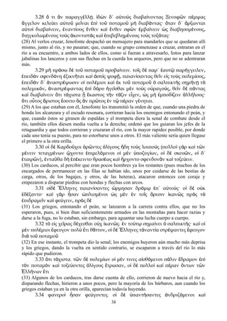 3.28 τι ν παραγγ λλ . δ ν δ΄ α το ς διαβα νοντας Ξενοφ ν π μψαςὅ ἂ έ ῃ ἰ ὼ ὐ ὺ ί ῶ έ
γγελον κελε ει α το με ναι π το ποταμο μ διαβ ντας· ταν δ΄ ρξωνταιἄ ύ ὐ ῦ ῖ ἐ ὶ ῦ ῦ ὴ ά ὅ ἄ
α το διαβα νειν ναντ ους νθεν κα νθεν σφ ν μβα νειν ς διαβησομ νουςὐ ὶ ί ͵ ἐ ί ἔ ὶ ἔ ῶ ἐ ί ὡ έ ͵
διηγκυλωμ νους το ς κοντιστ ς κα πιβεβλημ νους το ς τοξ τας·έ ὺ ἀ ὰ ὶ ἐ έ ὺ ό
(28) Al verlos cruzar, Jenofonte despachó un mensajero para mandarles que se quedaran allí
mismo, junto al río, y no pasaran; que, cuando su grupo comenzase a cruzar, entraran en el
río a su encuentro, a ambos lados de ellos, como si fueran a atravesarlo, listos para lanzar
jabalinas los lanceros y con sus flechas en la cuerda los arqueros, pero que no se adentraran
más.
3.29 μ πρ σω δ το ποταμο προβα νειν. το ς δ παρ΄ αυτ παρ γγειλενὴ ό ὲ ῦ ῦ ί ῖ ὲ ἑ ῷ ή ͵
πειδ ν σφενδ νη ξικν ται κα σπ ς ψοφ παιαν σαντας θε ν ε ς το ς πολεμ ουςἐ ὰ ό ἐ ῆ ὶ ἀ ὶ ῇ͵ ί ῖ ἰ ὺ ί ͵
πειδ ν δ΄ ναστρ ψωσιν ο πολ μιοι κα κ το ποταμο σαλπικτ ς σημ ν τἐ ὰ ἀ έ ἱ έ ὶ ἐ ῦ ῦ ὁ ὴ ή ῃ ὸ
πολεμικ ν ναστρ ψαντας π δ ρυ γε σθαι μ ν το ς ο ραγο ς θε ν δ π νταςό ͵ ἀ έ ἐ ὶ ό ἡ ῖ ὲ ὺ ὐ ύ ͵ ῖ ὲ ά
κα διαβα νειν τι τ χιστα καστος τ ν τ ξιν ε χεν ς μ μποδ ζειν λλ λους·ὶ ί ὅ ά ᾗ ἕ ὴ ά ἶ ͵ ὡ ὴ ἐ ί ἀ ή
τι ο τος ριστος σοιτο ς ν πρ τος ν τ π ραν γ νηται.ὅ ὗ ἄ ἔ ὃ ἂ ῶ ἐ ῷ έ έ
(29) A los que estaban con él, Jenofonte les transmitió la orden de que, cuando una piedra de
honda los alcanzara y el escudo resonara, corrieran hacia los enemigos entonando el peán, y
que, cuando éstos se girasen de espaldas y el trompeta diera la senal de combate desde el
río, también ellos diesen media vuelta a la derecha; ordenó que los guiaran los jefes de la
retaguardia y que todos corrieran y cruzaran el río, con la mayor rapidez posible, por donde
cada uno tenía su puesto, para no estorbarse unos a otros. El más valiente sería quien llegase
el primero a la otra orilla.
3.30 ο δ Καρδο χοι ρ ντες λ γους δη το ς λοιπο ς (πολλο γ ρ κα τ νἱ ὲ ῦ ὁ ῶ ὀ ί ἤ ὺ ύ ὶ ὰ ὶ ῶ
μ νειν τεταγμ νων χοντο πιμελ μενοι ο μ ν ποζυγ ων ο δ σκευ ν ο δ΄έ έ ᾤ ἐ ό ἱ ὲ ὑ ί ͵ ἱ ὲ ῶ ͵ ἱ
ταιρ ν) ντα θα δ π κειντο θρασ ως κα ρχοντο σφενδον ν κα τοξε ειν.ἑ ῶ ͵ ἐ ῦ ὴ ἐ έ έ ὶ ἤ ᾶ ὶ ύ
(30) Los carducos, al percibir que eran pocos hombres ya los restantes (pues muchos de los
encargados de permanecer en las filas se habían ido, unos por cuidarse de las bestias de
carga, otros, de los bagajes, y otros, de las heteras), atacaron entonces con coraje y
empezaron a disparar piedras con hondas y flechas con arcos.
3.31 ο δ λληνες παιαν σαντες ρμησαν δρ μ π΄ α το ς· ο δ ο κἱ ὲ Ἕ ί ὥ ό ῳ ἐ ὐ ύ ἱ ὲ ὐ
δ ξαντο· κα γ ρ σαν πλισμ νοι ς μ ν ν το ς ρεσιν καν ς πρ ς τἐ έ ὶ ὰ ἦ ὡ έ ὡ ὲ ἐ ῖ ὄ ἱ ῶ ὸ ὸ
πιδραμε ν κα φε γειν πρ ς δἐ ῖ ὶ ύ ͵ ὸ ὲ
(31) Los griegos, entonando el peán, se lanzaron a la carrera contra ellos, que no los
esperaron, pues, si bien iban suficientemente armados en las montañas para hacer razias y
darse a la fuga, no lo estaban, sin embargo, para aguantar una lucha cuerpo a cuerpo.
3.32 τ ε ς χε ρας δ χεσθαι ο χ καν ς. ν το τ σημα νει σαλπικτ ς· κα οὸ ἰ ῖ έ ὐ ἱ ῶ ἐ ύ ῳ ί ὁ ή ὶ ἱ
μ ν πολ μιοι φευγον πολ τι θ ττον ο δ λληνες τ ναντ α στρ ψαντες φευγονὲ έ ἔ ὺ ἔ ᾶ ͵ ἱ ὲ Ἕ ἀ ί έ ἔ
δι το ποταμοὰ ῦ ῦ
(32) En ese instante, el trompeta dio la senal; los enemigos huyeron aún mucho más deprisa
y los griegos, dando la vuelta en sentido contrarío, se escaparon a través del río lo más
rápido que pudieron.
3.33 τι τ χιστα. τ ν δ πολεμ ων ο μ ν τινες α σθ μενοι π λιν δραμον πὅ ά ῶ ὲ ί ἱ έ ἰ ό ά ἔ ἐ ὶ
τ ν ποταμ ν κα τοξε οντες λ γους τρωσαν ο δ πολλο κα π ραν ντων τ νὸ ὸ ὶ ύ ὀ ί ἔ ͵ ἱ ὲ ὶ ὶ έ ὄ ῶ
λλ νων τιἙ ή ἔ
(33) Algunos de los carducos, tras darse cuenta de ello, corrieron de nuevo hacia el río y,
disparando flechas, hirieron a unos pocos, pero la mayoría de los bárbaros, aun cuando los
griegos estaban ya en la otra orilla, aparecían todavía huyendo.
3.34 φανερο σαν φε γοντες. ο δ παντ σαντες νδριζ μενοι καὶ ἦ ύ ἱ ὲ ὑ ή ἀ ό ὶ
38
 