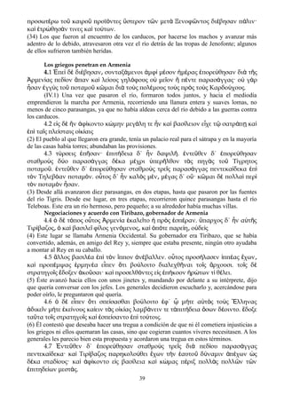 προσωτ ρω το καιρο προϊ ντες στερον τ ν μετ Ξενοφ ντος δι βησαν π λιν·έ ῦ ῦ ό ὕ ῶ ὰ ῶ έ ά
κα τρ θησ ν τινες κα το των.ὶ ἐ ώ ά ὶ ύ
(34) Los que fueron al encuentro de los carducos, por hacerse los machos y avanzar más
adentro de lo debido, atravesaron otra vez el río detrás de las tropas de Jenofonte; algunos
de ellos sufrieron también heridas.
Los griegos penetran en Armenia
4.1 Ἐπεὶ δὲ διέβησαν συνταξ͵ άμενοι ἀμφὶ μέσον ἡμέρας ἐπορεύθησαν διὰ τῆς
Ἀρμενίας πεδίον ἅπαν καὶ λείους γηλόφους οὐ μεῖον ἢ πέντε παρασάγγας· οὐ γὰρ
ἦσαν ἐγγὺς τοῦ ποταμοῦ κῶμαι διὰ τοὺς πολέμους τοὺς πρὸς τοὺς Καρδούχους.
(IV.1) Una vez que pasaron el río, formaron todos juntos, y hacia el mediodía
emprendieron la marcha por Armenia, recorriendo una llanura entera y suaves lomas, no
menos de cinco parasangas, ya que no había aldeas cerca del río debido a las guerras contra
los carducos.
4.2 ε ς δ ν φ κοντο κ μην μεγ λη τε ν κα βασ λειον ε χε τ σατρ π καἰ ὲ ἣ ἀ ί ώ ά ἦ ὶ ί ἶ ῷ ά ῃ ὶ
π τα ς πλε σταις ο κ αιςἐ ὶ ῖ ί ἰ ί
(2) El pueblo al que llegaron era grande, tenía un palacio real para el sátrapa y en la mayoría
de las casas había torres; abundaban las provisiones.
4.3 τύρσεις ἐπῆσαν· ἐπιτήδεια δ΄ ἦν δαψιλῆ. ἐντεῦθεν δ΄ ἐπορεύθησαν
σταθμοὺς δύο παρασάγγας δέκα μέχρι ὑπερῆλθον τὰς πηγὰς τοῦ Τίγρητος
ποταμοῦ. ἐντεῦθεν δ΄ ἐπορεύθησαν σταθμοὺς τρεῖς παρασάγγας πεντεκαίδεκα ἐπὶ
τὸν Τηλεβόαν ποταμόν. οὗτος δ΄ ἦν καλὸς μέν μ͵ έγας δ΄ οὔ· κῶμαι δὲ πολλαὶ περὶ
τὸν ποταμὸν ἦσαν.
(3) Desde allá avanzaron diez parasangas, en dos etapas, hasta que pasaron por las fuentes
del río Tigris. Desde ese lugar, en tres etapas, recorrieron quince parasangas hasta el río
Teleboas. Este era un río hermoso, pero pequeño; a su alrededor había muchas villas.
Negociaciones y acuerdo con Tiribazo, gobernador de Armenia
4.4 δ τ πος ο τος ρμεν α καλε το πρ ς σπ ραν. παρχος δ΄ ν α τ ςὁ ὲ ό ὗ Ἀ ί ἐ ῖ ἡ ὸ ἑ έ ὕ ἦ ὐ ῆ
Τιρ βαζος κα βασιλε φ λος γεν μενος κα π τε παρε η ο δε ςί ͵ ὁ ὶ ῖ ί ό ͵ ὶ ὁ ό ί ͵ ὐ ὶ
(4) Este lugar se llamaba Armenia Occidental. Su gobernador era Tiribazo, que se había
convertido, además, en amigo del Rey y, siempre que estaba presente, ningún otro ayudaba
a montar al Rey en su caballo.
4.5 λλος βασιλ α π τ ν ππον ν βαλλεν. ο τος προσ λασεν ππ ας χωνἄ έ ἐ ὶ ὸ ἵ ἀ έ ὗ ή ἱ έ ἔ ͵
κα προπ μψας ρμην α ε πεν τι βο λοιτο διαλεχθ ναι το ς ρχουσι. το ς δὶ έ ἑ έ ἶ ὅ ύ ῆ ῖ ἄ ῖ ὲ
στρατηγο ς δοξεν κο σαι· κα προσελθ ντες ε ς π κοον ρ των τ θ λει.ῖ ἔ ἀ ῦ ὶ ό ἰ ἐ ή ἠ ώ ί έ
(5) Éste avanzó hacia ellos con unos jinetes y, mandando por delante a su intérprete, dijo
que quería conversar con los jefes. Los generales decidieron escucharlo y, acercándose para
poder oírlo, le preguntaron qué quería.
4.6 δ ε πεν τι σπε σασθαι βο λοιτο φ΄ μ τε α τ ς το ς λληναςὁ ὲ ἶ ὅ ί ύ ἐ ᾧ ή ὐ ὸ ὺ Ἕ
δικε ν μ τε κε νους κα ειν τ ς ο κ ας λαμβ νειν τε τ πιτ δεια σων δ οιντο. δοξεἀ ῖ ή ἐ ί ί ὰ ἰ ί ά ἀ ή ὅ έ ἔ
τα τα το ς στρατηγο ς κα σπε σαντο π το τοις.ῦ ῖ ῖ ὶ ἐ ί ἐ ὶ ύ
(6) Él contestó que deseaba hacer una tregua a condición de que ni él cometiera injusticias a
los griegos ni ellos quemaran las casas, sino que cogieran cuantos víveres necesitasen. A los
generales les parecio bien esta propuesta y acordaron una tregua en estos términos.
4.7 ντε θεν δ΄ πορε θησαν σταθμο ς τρε ς δι πεδ ου παρασ γγαςἘ ῦ ἐ ύ ὺ ῖ ὰ ί ά
πεντεκα δεκα· κα Τιρ βαζος παρηκολο θει χων τ ν αυτο δ ναμιν π χων ςί ὶ ί ύ ἔ ὴ ἑ ῦ ύ ἀ έ ὡ
δ κα σταδ ους· κα φ κοντο ε ς βασ λεια κα κ μας π ριξ πολλ ς πολλ ν τ νέ ί ὶ ἀ ί ἰ ί ὶ ώ έ ὰ ῶ ῶ
πιτηδε ων μεστ ς.ἐ ί ά
39
 