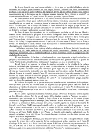 La lengua homérica es una lengua artificial, es decir, que no ha sido hablada en ningún
momento por ningún grupo humano: es una lengua literaria, utilizada con fines estrictamente
poéticos y que se quedó como vehículo de expresión propio de las formas épicas y que influyó
poderosamente en la formación de las restantes lenguas literarias. Pero, ¿Cómo se originó? La
respuesta queda abierta a la Crítica Literaria del pasado, presente y para el futuro.
La forma métrica de los poemas es el hexámetro dactílico, utilizado en series indefinidas de
versos. La cuestión está en quien elaboró esta forma métrica. Constituye una creación sumamente
tan delicada que no puede ser en manera alguna la invención de un solo poeta, por genial que éste
fuera. Por otra parte, no se adapta fácilmente al ritmo natural de la lengua griega. Incluso se
defiende la posibilidad de que ya fuera utilizado por los cantores aqueos en el II milenio a.C., pero
en definitiva su origen y elaboración son todavía inciertos.
La base de estas investigaciones se vio notablemente ampliada por el libro de Maurice
Bowra, Heroic Poetry (1952), que parte de un estudio de la poesía épica de todas partes del mundo
como base de una investigación que se propone conocer los rasgos distintivos de la poesía épica
oral. Una poesía de este tipo se encuentra en la mayoría de los pueblos de la tierra y en no pocos
hasta el día de hoy. Siempre encontramos en el núcleo de tales canciones al "héroe" que se destaca
frente a los demás por su valor y fuerza física. Sus acciones se hallan determinadas únicamente por
el concepto, aún no problematizado, del honor.
La Ilíada es un poema épico en torno a la legendaria guerra de Troya. Su fondo histórico es
innegable hoy día, sobre todo tras el hallazgo del estrato denominado” TROYA VIIa “por el
arqueólogo Schliemann, que se ha identificado con la Troya Homérica, y narra la conquista de esta
ciudad por los griegos.
El tema inmediato de la obra es el enfrentamiento entre Agamenón y Aquiles -dos héroes
griegos- y sus consecuencias, enmarcado dentro de otra acción más general como es la guerra de
Troya. Ambas están admirablemente entretejidas y mezcladas con todo el aparato divino.
En el Canto I se presenta la cólera de Aquiles motivada por la pérdida de la esclava
Briseida, arrebatada por Agamenón, que le habia correspondido en el reparto de un botín y la
petición de ayuda a su madre Tetis, una semidiosa, quién logra de Zeus la promesa de vengar la
afrenta que Agamenón ha infringido a su hijo, haciendo que los griegos sufran descalabros. Este
plan de Zeus no se cumplirá hasta el Canto XI, mientras tanto tienen lugar diversas descripciones,
revistas de tropas, proezas de caudillos griegos y troyanos, escenas en el palacio de Troya ( por
ejemplo la despedida de Héctor y Andrómaca del Canto VI ) o en el campamento griego, disputas
entre los dioses favoreciendo a unos u otros, etc.
La retirada de Aquiles de la guerra no supone inmediatamente una derrota de los griegos,
sino que hasta el Canto VI son más bien los troyanos los que pasan apuros. Trás una serie de
alternativas y viendose la situación insostenible para los griegos, en el Canto XI deciden enviar una
embajada a Aquiles para rogarle que vuelva al combate, prometiéndole a su esclava y otros regalos,
pero éste se niega.
En los Cantos siguientes alternan las victorias griegas y troyanas de acuerdo con las ayudas
de los diferentes dioses. Por fin ,en el Canto XVI, Aquiles permite a Patroclo, su amigo y
compañero, que intervenga en la batalla, y logra alejar a los troyanos de las naves griegas
ocasionando una gran matanza de enemigos, pero éste cae a manos de Héctor, hijo de Príamo ( rey
de Troya ) y hermano de Paris, ayudado por Apolo. Cuando Aquiles se entera de la muerte de
Patroclo, en el Canto XVIII, desesperado decide volver al combate con afán de venganza, y así se
llega al punto culminante de la acción, que es la muerte de Héctor, en el Canto XXII. En el Canto
XXIII se narran los funerales de Patroclo y los juegos fúnebres celebrados en su honor. La obra
termina en el Canto XXIV donde el rey Príamo se humilla ante Aquiles suplicándole que le
devuelva el cadaver de su hijo Héctor. No obstante la guerra continua, pero los datos que nos han
llegado de ella son fragmentarios.
En la Ilíada, la guerra de Troya , que transcurre en su noveno año, se nos presenta casi con la
novedad del primer dia : así la narración de los contingentes de ambos ejércitos, en el Canto II
(Catálogo de las naves); o el duelo entre Paris, raptor de Helena, y Menelao, esposo enamorado de
ella, en el Canto III; o bien las intervenciones de otros caudillos como Diomedes, Ayax, Ulises,
Idomeneo, ect, cuyas apariciones constituyen auténticas “novelitas” o narraciones aparte.
4
 
