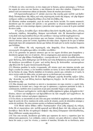 (7) Desde ese sitio, recorrieron, en tres etapas por la llanura, quince parasangas, y Tiribazo
los seguía de cerca con sus fuerzas, a una distancia de unos diez estadios. Llegaron a un
palacio real con numerosas aldeas en derredor, llenas de muchas provisiones.
4.8 στρατοπεδευομ νων δ΄ α τ ν γ γνεται τ ς νυκτ ς χι ν πολλ · κα ωθενέ ὐ ῶ ί ῆ ὸ ὼ ή ὶ ἕ
δοξε διασκην σαι τ ς τ ξεις κα το ς στρατηγο ς κατ τ ς κ μας· ο γ ρ ρωνἔ ῆ ὰ ά ὶ ὺ ὺ ὰ ὰ ώ ὐ ὰ ἑώ
πολ μιον ο δ να κα σφαλ ς δ κει ε ναι δι τ πλ θος τ ςέ ὐ έ ὶ ἀ ὲ ἐ ό ἶ ὰ ὸ ῆ ῆ
(8) Mientras estaban acampados, cayó de noche una fuerte nevada. En cuanto amaneció,
decidieron que los cuerpos del ejército y sus generales se alojaran repartiéndose por los
pueblos, pues no veían enemigo alguno y parecían estar seguros a causa de la gran cantidad
de nieve caída.
4.9 χι νος. ντα θα ε χον τ πιτ δεια σα στ ν γαθ ερε α σ τον ο νουςό ἐ ῦ ἶ ὰ ἐ ή ὅ ἐ ὶ ἀ ά͵ ἱ ῖ ͵ ῖ ͵ ἴ
παλαιο ς ε δεις σταφ δας σπρια παντοδαπ . τ ν δ ποσκεδαννυμ νωνὺ ὐώ ͵ ἀ ί ͵ ὄ ά ῶ ὲ ἀ έ
τιν ς π το στρατοπ δου λεγον τι κατ δοιεν ν κτωρ πολλ πυρ φα νοντα.ὲ ἀ ὸ ῦ έ ἔ ὅ ί ύ ὰ ὰ ί
(9) Aquí tenían todas las provisiones que son buenas: víctimas de sacrificio, trigo, vinos
rancios olorosos, pasas de Corinto, legumbres de todas clases. Algunos de los que se habían
dispersado lejos del campamento decían que habían divisado por la noche muchas hogueras
que brillaban.
4.10 δ κει δ το ς στρατηγο ς ο κ σφαλ ς ε ναι διασκηνο ν λλἐ ό ὴ ῖ ῖ ὐ ἀ ὲ ἶ ῦ ͵ ἀ ὰ
συναγαγε ν τ στρ τευμα π λιν. ντε θεν συν λθον·ῖ ὸ ά ά ἐ ῦ ῆ
(10) A los generales les pareció entonces que no era seguro dividirse para hospedarse y
decidieron agrupar otra vez el ejército. Ahí se congregaron, pues parecia que despejaba.
4.11 κα γ ρ δ κει διαιθρι ζειν. νυκτερευ ντων δ΄ α τ ν ντα θα πιπ πτειὶ ὰ ἐ ό ά ό ὐ ῶ ἐ ῦ ἐ ί
χι ν πλετος στε π κρυψε κα τ πλα κα το ς νθρ πους κατακειμ νους· καὼ ἄ ͵ ὥ ἀ έ ὶ ὰ ὅ ὶ ὺ ἀ ώ έ ὶ
τ ποζ για συνεπ δισεν χι ν· κα πολ ς κνος ν ν στασθαι· κατακειμ νωνὰ ὑ ύ ό ἡ ώ ὶ ὺ ὄ ἦ ἀ ί έ
γ ρ λεειν ν ν χι ν πιπεπτωκυ α τ μὰ ἀ ὸ ἦ ἡ ὼ ἐ ῖ ὅ ῳ ὴ
(11) Mientras pasaban la noche vivaqueando, allí mismo cayó una inmensa nevada, que
llegó a ocultar las armas y a los hombres tendidos en tierra; la nieve trabó también los pies
de las bestias de carga. Mucho dudaban en levantarse, puesto que, estirados en el suelo, la
nieve recien caída les daba calor, en tanto que no se deslizara por sus cuerpos.
4.12 παραρρυε η. πε δ Ξενοφ ν τ λμησε γυμν ς ναστ ς σχ ζειν ξ λαί ἐ ὶ ὲ ῶ ἐ ό ὸ ἀ ὰ ί ύ ͵
τ χ΄ ναστ ς τις κα λλος κε νου φελ μενος σχιζεν. κ δ το του κα λλοιά ἀ ά ὶ ἄ ἐ ί ἀ ό ἔ ἐ ὲ ύ ὶ ἄ
ναστ ντες π ρἀ ά ῦ
(12) Mas después que Jenofonte se atrevió a incorporarse sin ropa exteríor y a partir leña,
rápidamente se levantó uno y luego otro que lo apartaron y siguieron partiendo la leña. A
continuación, también otros se pusieron en pie para encender fuego y para ungirse.
4.13 καιον κα χρ οντο· πολ γ ρ ντα θα η ρ σκετο χρ μα χρ ντο ντ΄ἔ ὶ ἐ ί ὺ ὰ ἐ ῦ ὑ ί ῖ ͵ ᾧ ἐ ῶ ἀ
λα ου σ ειον κα σησ μινον κα μυγδ λινον κ τ ν πικρ ν κα τερμ νθινον. κἐ ί ͵ ύ ὶ ά ὶ ἀ ά ἐ ῶ ῶ ὶ ί ἐ
δ τ ν α τ ν το των κα μ ρον η ρ σκετο.ὲ ῶ ὐ ῶ ύ ὶ ύ ὑ ί
(13) En efecto, se encontraba en este sitio una gran variedad de ungüentos, que utilizaban en
lugar de aceite de oliva: manteca de cerdo, aceite de sésamo, aceite de almendras amargas y
aceite de terebinto. De estos mismos aceites se hallaron también perfumes.
4.14 Μετ τα τα δ κει π λιν διασκηνητ ον ε ναι [τ ς κ μας] ε ς στ γας.ὰ ῦ ἐ ό ά έ ἶ ὰ ώ ἰ έ
νθα δ ο στρατι ται σ ν πολλ κραυγ κα δον σαν π τ ς στ γας κα τἔ ὴ ἱ ῶ ὺ ῇ ῇ ὶ ἡ ῇ ᾖ ἐ ὶ ὰ έ ὶ ὰ
πιτ δεια· σοι δ τε τ πρ τερον π σαν τ ς ο κ ας ν πρησαν π τασθαλ αςἐ ή ὅ ὲ ὅ ὸ ό ἀ ῇ ὰ ἰ ί ἐ έ ὑ ὸ ἀ ί ͵
δ κην δ δοσαν κακ ς σκηνο ντες.ί ἐ ί ῶ ῦ
(14) Tras esta nevada, decidieron que había que separarse de nuevo y repartirse [por las
aldeas] para guarecerse. Los soldados, como es natural, con gran alborozo y placer fueron
hacia las casas y a por los víveres, y cuantos al marchar, llevados de su insolencia, antes
40
 