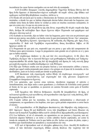 incendiaron las casas fueron castigados con un mal sitio de acampada.
4.15 ντε θεν πεμψαν νυκτ ς Δημοκρ την Τημν την νδρας δ ντες π τἐ ῦ ἔ ὸ ά ί ἄ ό ἐ ὶ ὰ
ρη νθα φασαν ο ποσκεδανν μενοι καθορ ν τ πυρ · ο τος γ ρ δ κει καὄ ἔ ἔ ἱ ἀ ύ ᾶ ὰ ά ὗ ὰ ἐ ό ὶ
πρ τερον πολλ δη ληθε σαι τοια τα τ ντα τεό ὰ ἤ ἀ ῦ ῦ ͵ ὰ ὄ
(15) Desde allí enviaron por la noche a Demócrates de Temnos con unos hombres hacia las
montañas, a donde los que se habían dispersado decían haber observado las hogueras; este
soldado tenía fama de haber dicho la verdad ya antes en muchas ocasiones semejantes, lo
que era como era y lo que no era como no era.
4.16 ς ντα κα τ μ ντα ς ο κ ντα. πορευθε ς δ τ μ ν πυρ ο κ φηὡ ὄ ὶ ὰ ὴ ὄ ὡ ὐ ὄ ὶ ὲ ὰ ὲ ὰ ὐ ἔ
δε ν νδρα δ συλλαβ ν κεν γων χοντα τ ξον Περσικ ν κα φαρ τραν καἰ ῖ ͵ ἄ ὲ ὼ ἧ ἄ ἔ ό ὸ ὶ έ ὶ
σ γαριν ο ανπερ κα αά ἵ ὶ ἱ
(16) Acabado su recorrido, dijo no haber visto las hogueras, pero vino con un prisionero que
tenía un arco persa, una aljaba y un hacha como la que precisamente llevan <las> amazonas.
4.17 μαζ νες χουσιν. ρωτ μενος δ ποδαπ ς ε η Π ρσης μ ν φη ε ναιἈ ό ἔ ἐ ώ ὲ ὸ ἴ έ ὲ ἔ ἶ ͵
πορε εσθαι δ΄ π το Τιριβ ζου στρατοπ δου πως πιτ δεια λ βοι. ο δύ ἀ ὸ ῦ ά έ ͵ ὅ ἐ ή ά ἱ ὲ
ρ των α τ ν τἠ ώ ὐ ὸ ὸ
(17) Preguntado de que país era, respondió que era persa y que salía del campamento de
Tiribazo para aprovisionarse. Luego le preguntaron cuán grande era el ejército en sí y para
que se había reunido.
4.18 στρ τευμα π σον τε ε η κα π τ νι συνειλεγμ νον. δ ε πεν τιά ὁ ό ἴ ὶ ἐ ὶ ί έ ὁ ὲ ἶ ὅ
Τιρ βαζος ε η χων τ ν τε αυτο δ ναμιν κα μισθοφ ρους Χ λυβας κα Τα χους·ί ἴ ἔ ή ἑ ῦ ύ ὶ ό ά ὶ ό
παρεσκευ σθαι δ α τ ν φη ς π τ περβολ το ρους ν το ς στενο ς περά ὲ ὐ ὸ ἔ ὡ ἐ ὶ ῇ ὑ ῇ ῦ ὄ ἐ ῖ ῖ ᾗ
μοναχ ε η πορε α ντα θα πιθησ μενον το ς λλησιν.ῇ ἴ ί ͵ ἐ ῦ ἐ ό ῖ Ἕ
(18) Dijo que Tiribazo estaba con sus propias fuerzas y con mercenaríos cálibes y taocos;
añadió que aquel estaba preparado para atacar a los griegos en el paso de la montaña, en los
desfiladeros, justo en la única senda por donde se podía pasar.
4.19 κο σασι το ς στρατηγο ς τα τα δοξε τ στρ τευμα συναγαγε ν· καἀ ύ ῖ ῖ ῦ ἔ ὸ ά ῖ ὶ
ε θ ς φ λακας καταλιπ ντες κα στρατηγ ν π το ς μ νουσι Σοφα νετονὐ ὺ ύ ό ὶ ὸ ἐ ὶ ῖ έ ί
Στυμφ λιον πορε οντο χοντεςά ἐ ύ ἔ
(19) Los generales, que oyeron estas noticias, decidieron reagrupar el ejército e
inmediatamente, tras dejar atrás a unos guardianes y a Soféneto de Estinfalia como general
al frente de los que se quedaban, se pusieron en camino llevando como guía al hombre
capturado.
4.20 γεμ να τ ν λ ντα νθρωπον. πειδ δ περ βαλλον τ ρη οἡ ό ὸ ἁ ό ἄ ἐ ὴ ὲ ὑ έ ὰ ὄ ͵ ἱ
πελταστα προϊ ντες κα κατιδ ντες τ στρατ πεδον ο κ μειναν το ς πλ τας λλ΄ὶ ό ὶ ό ὸ ό ὐ ἔ ὺ ὁ ί ͵ ἀ
νακραγ ντες θεον π τἀ ό ἔ ἐ ὶ ὸ
(20) Cuando subían por las montañas, los peltastas, adelantándose y observando el
campamento, no aguardaron a los hoplitas, sino que a grito pelado empezaron a correr hacia
el mismo.
4.21 στρατ πεδον. ο δ β ρβαροι κο σαντες τ ν θ ρυβον ο χ π μεινανό ἱ ὲ ά ἀ ύ ὸ ό ὐ ὑ έ ͵
λλ΄ φευγον· μως δ κα π θαν ν τινες τ ν βαρβ ρων κα πποι λωσαν ε ςἀ ἔ ὅ ὲ ὶ ἀ έ ό ῶ ά ὶ ἵ ἥ ἰ
ε κοσι κα σκην Τιριβ ζου λω κα ν α τ κλ ναι ργυρ ποδες κα κπ ματαἴ ὶ ἡ ὴ ἡ ά ἑά ὶ ἐ ὐ ῇ ῖ ἀ ό ὶ ἐ ώ
(21) Los bárbaros, al oír el estruendo, no aguantaron en sus puestos y huyeron; aun así,
murieron algunos bárbaros y en torno a veinte caballos fueron capturados, así como la
tienda de campaña de Tiribazo con lo que había en ella: lechos con patas de plata, copas y
hombres que manifestaban ser panaderos y escanciadores de vino.
4.22 κα ο ρτοκ ποι κα ο ο νοχ οι φ σκοντες ε ναι. πειδ δ π θοντοὶ ἱ ἀ ό ὶ ἱ ἰ ό ά ἶ ἐ ὴ ὲ ἐ ύ
τα τα ο τ ν πλιτ ν στρατηγο δ κει α το ς πι ναι τ ν ταχ στην π τῦ ἱ ῶ ὁ ῶ ί͵ ἐ ό ὐ ῖ ἀ έ ὴ ί ἐ ὶ ὸ
41
 