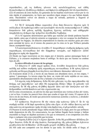 στρατ πεδον μ τις π θεσις γ νοιτο το ς καταλελειμμ νοις. κα ε θ ςό ͵ ή ἐ ί έ ῖ έ ὶ ὐ ὺ
νακαλεσ μενοι τ σ λπιγγι π σαν κα φ κοντο α θημερ ν π τ στρατ πεδον.ἀ ά ῇ ά ἀ ῇ ͵ ὶ ἀ ί ὐ ὸ ἐ ὶ ὸ ό
(22) Al enterarse de estos hechos, los generales de los hoplitas resolvieron volver por la vía
más rápida al campamento, no fuera que sucediera algun ataque a los que habían dejado
atrás. Haciéndolos volver sin demora a toque de retirada, partieron y llegaron al
campamento mismo día.
5.1 Τ δ΄ στερα δ κει πορευτ ον ε ναι π δ ναιντο τ χιστα πρ νῇ ὑ ίᾳ ἐ ό έ ἶ ὅ ῃ ύ ά ὶ ἢ
συλλεγ ναι τ στρ τευμα π λιν κα καταλαβε ν τ στεν . συσκευασ μενοι δ΄ ε θ ςῆ ὸ ά ά ὶ ῖ ὰ ά ά ὐ ὺ
πορε οντο δι χι νος πολλ ς γεμ νας χοντες πολλο ς· κα α θημερ νἐ ύ ὰ ό ῆ ἡ ό ἔ ύ ὶ ὐ ὸ
περβαλ ντες τ κρον φ΄ μελλεν πιτ θεσθαι Τιρ βαζοςὑ ό ὸ ἄ ἐ ᾧ ἔ ἐ ί ί
(V.1) Al siguiente determinaron que había que marchar por donde pudieran hacerlo
muy rápido, antes que el ejército armenio se reagrupara y otra vez ocupase los desfiladeros.
Tras recoger los bagajes, sin dilación emprendieron la marcha con muchos guías por entre
gran cantidad de nieve, en el mismo día pasaron por la cima en la que Tiribazo pensaba
atacar, acampando luego.
5.2 κατεστρατοπεδε σαντο. ντε θεν δ΄ πορε θησαν σταθμο ς ρ μους τρε ςύ ἐ ῦ ἐ ύ ὺ ἐ ή ῖ
παρασ γγας πεντεκα δεκα π τ ν Ε φρ την ποταμ ν κα δι βαινον α τ νά ί ἐ ὶ ὸ ὐ ά ό ͵ ὶ έ ὐ ὸ
βρεχ μενοι πρ ς τ ν μφαλ ν.ό ὸ ὸ ὀ ό
(2) Desde ese lugar recorrieron en tres etapas por el desierto, quince parasangas hasta el
Eúfrates, y lo cruzaron mojándose hasta el ombligo. Se decía que sus fuentes no estaban
lejos de allí.
La nieve dificulta el avance de los griegos
5.3 λ γοντο δ΄ ο δ πηγα πρ σω ε ναι. ντε θεν πορε οντο δι χι νοςἐ έ ὐ ὲ ὶ ό ἶ ἐ ῦ ἐ ύ ὰ ό
πολλ ς κα πεδ ου σταθμο ς τρε ς παρασ γγας πεντεκα δεκα. δ τρ τος γ νετοῆ ὶ ί ὺ ῖ ά ί ὁ ὲ ί ἐ έ
χαλεπ ς κα νεμος βορρ ς ναντ ος πνει παντ πασιν ποκα ων π ντα καὸ ὶ ἄ ᾶ ἐ ί ἔ ά ἀ ί ά ὶ
(3) Avanzaron desde el río, a través de una llanura con abundante nieve, en tres etapas, †
quince † pasarangas. La tercera etapa fue dura: un viento del norte soplaba en sus caras,
quemándolo absolutamente todo de frío y helando a los hombres.
5.4 πηγν ς το ς νθρ πους. νθα δ τ ν μ ντε ν τις ε πε σφαγι σασθαι τὺ ὺ ἀ ώ ἔ ὴ ῶ ά ώ ἶ ά ῷ
ν μ κα σφαγι ζεται· κα π σι δ περιφαν ς δοξεν λ ξαι τ χαλεπ ν τοἀ έ ῳ͵ ὶ ά ὶ ᾶ ὴ ῶ ἔ ῆ ὸ ὸ ῦ
πνε ματος. ν δ τ ς χι νος τ β θος ργυι · στε κα τ ν ποζυγ ων κα τ νύ ἦ ὲ ῆ ό ὸ ά ὀ ά ὥ ὶ ῶ ὑ ί ὶ ῶ
νδραπ δων πολλ π λετο κα τ ν στρατιωτ ν ςἀ ό ὰ ἀ ώ ὶ ῶ ῶ ὡ
(4) En estas circunstancias, un adivino les dijo que inmolaran una víctima al dios del viento,
y así se hizo. A todos les pareció bien claro que cesaba el rigor del viento. El espesor de la
nieve era de una braza, de modo que perecieron numerosas acémilas y esclavos, y alrededor
de treinta soldados.
5.5 τρι κοντα. διεγ νοντο δ τ ν ν κτα π ρ κα οντες· ξ λα δ΄ ν ν τά έ ὲ ὴ ύ ῦ ί ύ ἦ ἐ ῷ
σταθμ πολλ · ο δ ψ προσι ντες ξ λα ο κ ε χον. ο ο ν π λαι κοντες κα τῷ ά ἱ ὲ ὀ ὲ ό ύ ὐ ἶ ἱ ὖ ά ἥ ὶ ὸ
π ρ κα οντες ο προσ εσαν πρ ς τ π ρ το ς ψ ζοντας ε μ μεταδο εν α το ςῦ ί ὐ ί ὸ ὸ ῦ ὺ ὀ ί ͵ ἰ ὴ ῖ ὐ ῖ
(5) Pasaron la noche prendiendo fuego; había mucha leña en la etapa, pero los que arribaron
tarde dispusieron de ella. En consecuencia, los que habian llegado hacía tiempo y habían
encendido su fuego no dejaban acercarse a los que se retrasaron, si no compartían con ellos
trigo o cualquier otra cosa comestible que tuvieran.
5.6 πυροὺς ἢ ἄλλο [τι] εἴ τι ἔχοιεν βρωτόν. ἔνθα δὴ μετεδίδοσαν ἀλλήλοις ὧν
εἶχον ἕκαστοι. ἔνθα δὲ τὸ πῦρ ἐκαίετο διατηκομ͵ ένης τῆς χιόνος βόθροι ἐγένοντο
μεγάλοι ἔστε ἐπὶ τὸ δάπεδον· οὗ δὴ παρῆν μετρεῖν τὸ βάθος τῆς χιόνος.
(6) Allí cada uno compartió con los demás lo que tenía. En donde ardía el fuego, al
42
 