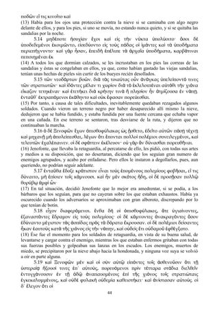 ποδ ν ε τις κινο το καῶ ἴ ῖ ὶ
(13) Había para los ojos una protección contra la nieve si se caminaba con algo negro
delante de ellos, y para los pies, si uno se movía, no estando nunca quieto, y si se quitaba las
sandalias por la noche.
5.14 μηδ ποτε συχ αν χοι κα ε ς τ ν ν κτα πολ οιτο· σοι δέ ἡ ί ἔ ὶ ἰ ὴ ύ ὑ ύ ὅ ὲ
ποδεδεμ νοι κοιμ ντο ε σεδ οντο ε ς το ς π δας ο μ ντες κα τ ποδ ματαὑ έ ἐ ῶ ͵ ἰ ύ ἰ ὺ ό ἱ ἱ ά ὶ ὰ ὑ ή
περιεπ γνυντο· κα γ ρ σαν πειδ π λιπε τ ρχα α ποδ ματα καρβ τιναιή ὶ ὰ ἦ ͵ ἐ ὴ ἐ έ ὰ ἀ ῖ ὑ ή ͵ ά
πεποιημ ναι κέ ἐ
(14) A todos los que dormían calzados, se les incrustaban en los pies las correas de las
sandalias y éstas se congelaban en ellos, ya que, como habían gastado las viejas sandalias,
tenían unas hechas de pieles sin curtir de los bueyes recién desollados.
5.15 τ ν νεοδ ρτων βο ν. δι τ ς τοια τας ο ν ν γκας πελε ποντ τινεςῶ ά ῶ ὰ ὰ ύ ὖ ἀ ά ὑ ί ό
τ ν στρατιωτ ν· κα δ ντες μ λαν τι χωρ ον δι τ κλελοιπ ναι α τ θι τ ν χι ναῶ ῶ ὶ ἰ ό έ ί ὰ ὸ ἐ έ ὐ ό ὴ ό
ε καζον τετηκ ναι· κα τετ κει δι κρ νην τιν πλησ ον ν τμ ζουσα ν ν π .ἴ έ ὶ ἐ ή ὰ ή ὰ ἣ ί ἦ ἀ ί ἐ ά ῃ
ντα θ΄ κτραπ μενοι κ θηντο κα ο κ φασαν πορε εσθαι.ἐ ῦ ἐ ό ἐ ά ὶ ὐ ἔ ύ
(15) Por tanto, a causa de tales dificultades, inevitablemente quedaban rezagados algunos
soldados. Cuando vieron un terreno negro por haber desaparecido allí mismo la nieve,
dedujeron que se habia fundido, y estaba fundida por una fuente cercana que echaba vapor
en una cañada. En ese terreno se sentaron, tras desviarse de la ruta, y dijeron que no
continuaban la marcha.
5.16 δ Ξενοφ ν χων πισθοφ λακας ς σθετο δε το α τ ν π σ τ χνὁ ὲ ῶ ἔ ὀ ύ ὡ ᾔ ͵ ἐ ῖ ὐ ῶ ά ῃ έ ῃ
κα μηχαν μ πολε πεσθαι λ γων τι πονται πολλο πολ μιοι συνειλεγμ νοι καὶ ῇ ὴ ἀ ί ͵ έ ὅ ἕ ὶ έ έ ͵ ὶ
τελευτ ν χαλ παινεν. ο δ σφ ττειν κ λευον· ο γ ρ ν δ νασθαι πορευθ ναι.ῶ ἐ έ ἱ ὲ ά ἐ έ ὐ ὰ ἂ ύ ῆ
(16) Jenofonte, que llevaba la retaguardia, al percatarse de ello, les pidió, con todas sus artes
y medios a su disposición, que no desertaran, diciendo que los seguían gran numero de
enemigos agrupados, y acabo por enfadarse. Pero ellos le instaron a degollarlos, pues, aun
queriendo, no podrían seguir adelante.
5.17 ντα θα δοξε κρ τιστον ε ναι το ς πομ νους πολεμ ους φοβ σαι ε τιςἐ ῦ ἔ ά ἶ ὺ ἑ έ ί ῆ ͵ ἴ
δ ναιτο μ π οιεν το ς κ μνουσι. κα ν μ ν σκ τος δη ο δ προσ σαν πολλύ ͵ ὴ ἐ ί ῖ ά ὶ ἦ ὲ ό ἤ ͵ ἱ ὲ ῇ ῷ
θορ β μφ νύ ῳ ἀ ὶ ὧ
(17) En tal situación, decidió Jenofonte que lo mejor era amedrentar, si se podía, a los
bárbaros que los seguían, para que no cayeran sobre los que estaban exhaustos. Había ya
oscurecido cuando los adversaríos se aproximaban con gran alboroto, discrepando por lo
que tenían de botin.
5.18 εἶχον διαφερόμενοι. ἔνθα δὴ οἱ ὀπισθοφύλακες͵ ἅτε ὑγιαίνοντες͵
ἐξαναστάντες ἔδραμον εἰς τοὺς πολεμίους· οἱ δὲ κάμνοντες ἀνακραγόντες ὅσον
ἐδύναντο μέγιστον τὰς ἀσπίδας πρὸς τὰ δόρατα ἔκρουσαν. οἱ δὲ πολέμιοι δείσαντες
ἧκαν ἑαυτοὺς κατὰ τῆς χιόνος εἰς τὴν νάπην κα͵ ὶ οὐδεὶς ἔτι οὐδαμοῦ ἐφθέγξατο.
(18) Ése fue el momento para los soldados de retaguardia, en vista de su buena salud, de
levantarse y cargar contra el enemigo, mientras los que estaban enfermos gritaban con todas
sus fuerzas posibles y golpeaban sus lanzas en los escudos. Los enemigos, muertos de
miedo, se precipitaron por la nieve abajo hacia la hondonada, y ninguna voz suya se volvió
a oír en parte alguna.
5.19 κα Ξενοφ ν μ ν κα ο σ ν α τ ε π ντες το ς σθενο σιν τι τὶ ῶ ὲ ὶ ἱ ὺ ὐ ῷ ἰ ό ῖ ἀ ῦ ὅ ῇ
στερα ξουσ τινες π΄ α το ς πορευ μενοι πρ ν τ τταρα στ δια διελθε νὑ ίᾳ ἥ ί ἐ ὐ ύ ͵ ό ὶ έ ά ῖ
ντυγχ νουσιν ν τ δ ναπαυομ νοις π τ ς χι νος το ς στρατι ταιςἐ ά ἐ ῇ ὁ ῷ ἀ έ ἐ ὶ ῆ ό ῖ ώ
γκεκαλυμμ νοις κα ο δ φυλακ ο δεμ α καθειστ κει· κα ν στασαν α το ς. οἐ έ ͵ ὶ ὐ ὲ ὴ ὐ ί ή ὶ ἀ ί ὐ ύ ἱ
δ΄ λεγον τι οἔ ὅ ἱ
44
 