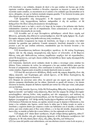 (19) Jenofonte y sus soldados, después de decir a los que estaban sin fuerzas que al día
siguiente vendrían algunos hombres a llevarlos, siguieron su trayecto y, antes de haber
recorrido cuatro estadios, se encontraron en el camino a los soldados que descansaban en la
nieve, abrigados, sin que se hubiera montado ninguna guardia. Y los hicieron levantar, pero
ellos dijeron que los de delante no les abrían paso.
5.20 μπροσθεν ο χ ποχωρο εν. δ παρι ν κα παραπ μπων τ νἔ ὐ ὑ ῖ ὁ ὲ ὼ ὶ έ ῶ
πελταστ ν το ς σχυροτ τους κ λευε σκ ψασθαι τ ε η τ κωλ ον. ο δῶ ὺ ἰ ά ἐ έ έ ί ἴ ὸ ῦ ἱ ὲ
π γγελλον τι λον ο τως ναπα οιτο τ στρ τευμα.ἀ ή ὅ ὅ ὕ ἀ ύ ὸ ά
(20) Jenofonte pasó a su lado y envió a lo largo de las tropas a los peltastas más fuertes
ordenándoles examinar cuál era el impedimento. Éstos comunicaron a su vuelta que el
ejército entero descansaba de ese modo.
5.21 ντα θα κα ο περ Ξενοφ ντα η λ σθησαν α το νευ πυρ ς καἐ ῦ ὶ ἱ ὶ ῶ ὐ ί ὐ ῦ ἄ ὸ ὶ
δειπνοι φυλακ ς ο ας δ ναντο καταστησ μενοι. πε δ πρ ς μ ραν ν μ νἄ ͵ ὰ ἵ ἐ ύ ά ἐ ὶ ὲ ὸ ἡ έ ἦ ͵ ὁ ὲ
Ξενοφ ν π μψας πρ ς το ς σθενο ντας το ς νεωτ τουςῶ έ ὸ ὺ ἀ ῦ ὺ ά
(21) Ahí también vivaquearon las tropas de Jenofonte, sin fuego y sin cenar, tras haber
montado las guardias que pudieron. Cuando amaneció, Jenofonte despachó a los más
jovenes a por los que estaban enfermos, mandándoles que los hicieran levantar y los
obligaran a avanzar.
5.22 ναστ σαντας κ λευεν ναγκ ζειν προϊ ναι. ν δ το τ Χειρ σοφοςἀ ή ἐ έ ἀ ά έ ἐ ὲ ύ ῳ ί
π μπει τ ν κ τ ς κ μης σκεψομ νους π ς χοιεν ο τελευτα οι. ο δ σμενοιέ ῶ ἐ ῆ ώ έ ῶ ἔ ἱ ῖ ἱ ὲ ἄ
δ ντες το ς μ ν σθενο ντας το τοις παρ δοσαν κομ ζειν π τ στρατ πεδονἰ ό ὺ ὲ ἀ ῦ ύ έ ί ἐ ὶ ὸ ό ͵
α το δ πορε οντο κα πρ ν ε κοσι στ δια διεληλυθ ναι σαν πρ ς τ κ μ νθαὐ ὶ ὲ ἐ ύ ͵ ὶ ὶ ἴ ά έ ἦ ὸ ῇ ώ ῃ ἔ
Χειρ σοφος η λ ζετο.ί ὐ ί
(22) Entretanto, Quirísofo envió soldados desde la aldea a investigar como estaban los
últimos. Éstos, contentos de verlos, les entregaron a los que estaban débiles para que los
llevaran al campamento; mientras, ellos continuaron la marcha y, antes de haber recorrido
veinte estadios, llegaron junto al pueblo en donde Quirísofo tenia su cuartel.
5.23 πε δ συνεγ νοντο λλ λοις δοξε κατ τ ς κ μας σφαλ ς ε ναι τ ςἐ ὶ ὲ έ ἀ ή ͵ ἔ ὰ ὰ ώ ἀ ὲ ἶ ὰ
τ ξεις σκηνο ν. κα Χειρ σοφος μ ν α το μενεν ο δ λλοι διαλαχ ντες ςά ῦ ὶ ί ὲ ὐ ῦ ἔ ͵ ἱ ὲ ἄ ό ἃ
ρων κ μας πορε οντο καστοιἑώ ώ ἐ ύ ἕ
(23) Después de conversar entre ellos, les pareció que era seguro que los cuerpos del
ejército camparan distribuidos por las aldeas. Quirísofo se quedó alli mismo y los demás
iniciaron la marcha, después de haberse repartido por sorteo las villas que veían, cada grupo
con sus hombres.
5.24 το ς αυτ ν χοντες. νθα δ Πολυκρ της θηνα ος λοχαγ ς κ λευσενὺ ἑ ῶ ἔ ἔ ὴ ά Ἀ ῖ ὸ ἐ έ
φι ναι αυτ ν· κα λαβ ν το ς ε ζ νους θ ων π τ ν κ μην ν ε λ χει Ξενοφ νἀ έ ἑ ό ὶ ὼ ὺ ὐ ώ ͵ έ ἐ ὶ ὴ ώ ἣ ἰ ή ῶ
καταλαμβ νει π ντας νδον το ς κωμ τας κα τ ν κ μαρχον κα π λους ε ςά ά ἔ ὺ ή ὶ ὸ ώ ͵ ὶ ώ ἰ
δασμ ν βασιλε τρεφομ νους πτακα δεκα κα τ ν θυγατ ρα το κωμ ρχου ν τηνὸ ῖ έ ἑ ί ͵ ὶ ὴ έ ῦ ά ἐ ά
μ ραν γεγαμημ νην· δ΄ ν ρ α τ ς λαγ ς χετο θηρ σων κα ο χ λω ν τἡ έ έ ὁ ἀ ὴ ὐ ῆ ῶ ᾤ ά ὶ ὐ ἥ ἐ ῇ
(24) Entonces Polícrates de Atenas, un capitán, insistió en que le dejaran ir libremente y, tras
tomar a los soldados más ligeros, corrió hacia la aldea que le había tocado en suerte a
Jenofonte y cogieron dentro por sorpresa a todos sus habitantes con el alcalde, a diecisiete
potros, que eran criados para el Rey como tributo, y a la hija del alcalde, desposada hacía
nueve días; su marido se había ido a cazar liebres y no fue capturado en la aldea.
5.25 κ μ . α δ΄ ο κ αι σαν κατ γειοι τ μ ν στ μα σπερ φρ ατος κ τω δ΄ώ ῃ ἱ ἰ ί ἦ ά ͵ ὸ ὲ ό ὥ έ ͵ ά
ε ρε αι· α δ ε σοδοι το ς μ ν ποζυγ οις ρυκτα ο δ νθρωποι κατ βαινον πὐ ῖ ἱ ὲ ἴ ῖ ὲ ὑ ί ὀ ί͵ ἱ ὲ ἄ έ ἐ ὶ
κλ μακος. ν δ τα ς ο κ αις σαν α γες ο ες β ες ρνιθες κα τ κγοναί ἐ ὲ ῖ ἰ ί ἦ ἶ ͵ ἶ ͵ ό ͵ ὄ ͵ ὶ ὰ ἔ
(25) Las casas del pueblo eran subterráneas, con una abertura exterior como la de un pozo, y
45
 
