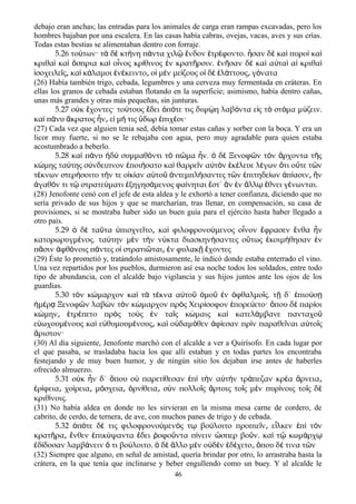 debajo eran anchas; las entradas para los animales de carga eran rampas excavadas, pero los
hombres bajaban por una escalera. En las casas había cabras, ovejas, vacas, aves y sus crías.
Todas estas bestias se alimentaban dentro con forraje.
5.26 το των· τ δ κτ νη π ντα χιλ νδον τρ φοντο. σαν δ κα πυρο καύ ὰ ὲ ή ά ῷ ἔ ἐ έ ἦ ὲ ὶ ὶ ὶ
κριθα κα σπρια κα ο νος κρ θινος ν κρατ ρσιν. ν σαν δ κα α τα α κριθαὶ ὶ ὄ ὶ ἶ ί ἐ ῆ ἐ ῆ ὲ ὶ ὐ ὶ ἱ ὶ
σοχειλε ς κα κ λαμοι ν κειντο ο μ ν με ζους ο δ λ ττους γ ναταἰ ῖ ͵ ὶ ά ἐ έ ͵ ἱ ὲ ί ἱ ὲ ἐ ά ͵ ό
(26) Había también trigo, cebada, legumbres y una cerveza muy fermentada en cráteras. En
ellas los granos de cebada estaban flotando en la superficie; asimismo, había dentro cañas,
unas más grandes y otras más pequeñas, sin junturas.
5.27 ο κ χοντες· το τους δει π τε τις διψ η λαβ ντα ε ς τ στ μα μ ζειν.ὐ ἔ ύ ἔ ὁ ό ῴ ό ἰ ὸ ό ύ
κα π νυ κρατος ν ε μ τις δωρ πιχ οι·ὶ ά ἄ ἦ ͵ ἰ ή ὕ ἐ έ
(27) Cada vez que alguien tenia sed, debía tomar estas cañas y sorber con la boca. Y era un
licor muy fuerte, si no se le rebajaba con agua, pero muy agradable para quien estaba
acostumbrado a beberlo.
5.28 κα π νυ δ συμμαθ ντι τ π μα ν. δ Ξενοφ ν τ ν ρχοντα τ ςὶ ά ἡ ὺ ό ὸ ῶ ἦ ὁ ὲ ῶ ὸ ἄ ῆ
κ μης τα της σ νδειπνον ποι σατο κα θαρρε ν α τ ν κ λευε λ γων τι ο τε τ νώ ύ ύ ἐ ή ὶ ῖ ὐ ὸ ἐ έ έ ὅ ὔ ῶ
τ κνων στερ σοιτο τ ν τε ο κ αν α το ντεμπλ σαντες τ ν πιτηδε ων π ασιν νέ ή ή ἰ ί ὐ ῦ ἀ ή ῶ ἐ ί ἀ ί ͵ ἢ
γαθ ν τι τ στρατε ματι ξηγησ μενος φα νηται στ΄ ν ν λλ θνει γ νωνται.ἀ ό ῷ ύ ἐ ά ί ἔ ἂ ἐ ἄ ῳ ἔ έ
(28) Jenofonte cenó con el jefe de esta aldea y le exhortó a tener confianza, diciendo que no
sería privado de sus hijos y que se marcharían, tras llenar, en compensación, su casa de
provisiones, si se mostraba haber sido un buen guía para el ejército hasta haber llegado a
otro país.
5.29 ὁ δὲ ταῦτα ὑπισχνεῖτο κα͵ ὶ φιλοφρονούμενος οἶνον ἔφρασεν ἔνθα ἦν
κατορωρυγμένος. ταύτην μὲν τὴν νύκτα διασκηνήσαντες οὕτως ἐκοιμήθησαν ἐν
πᾶσιν ἀφθόνοις πάντες οἱ στρατιῶται͵ ἐν φυλακῇ ἔχοντες
(29) Éste lo prometió y, tratándolo amistosamente, le indicó donde estaba enterrado el vino.
Una vez repartidos por los pueblos, durmieron así esa noche todos los soldados, entre todo
tipo de abundancia, con el alcalde bajo vigilancia y sus hijos juntos ante los ojos de los
guardias.
5.30 τ ν κ μαρχον κα τ τ κνα α το μο ν φθαλμο ς. τ δ΄ πιο σὸ ώ ὶ ὰ έ ὐ ῦ ὁ ῦ ἐ ὀ ῖ ῇ ἐ ύ ῃ
μ ρ Ξενοφ ν λαβ ν τ ν κ μαρχον πρ ς Χειρ σοφον πορε ετο· που δ παρ οιἡ έ ᾳ ῶ ὼ ὸ ώ ὸ ί ἐ ύ ὅ ὲ ί
κ μην τρ πετο πρ ς το ς ν τα ς κ μαις κα κατελ μβανε πανταχοώ ͵ ἐ έ ὸ ὺ ἐ ῖ ώ ὶ ά ῦ
ε ωχουμ νους κα ε θυμουμ νους κα ο δαμ θεν φ εσαν πρ ν παραθε ναι α το ςὐ έ ὶ ὐ έ ͵ ὶ ὐ ό ἀ ί ὶ ῖ ὐ ῖ
ριστον·ἄ
(30) Al día siguiente, Jenofonte marchó con el alcalde a ver a Quirísofo. En cada lugar por
el que pasaba, se trasladaba hacia los que alli estaban y en todas partes los encontraba
festejando y de muy buen humor, y de ningún sitio los dejaban irse antes de haberles
ofrecido almuerzo.
5.31 ο κ ν δ΄ που ο παρετ θεσαν π τ ν α τ ν τρ πεζαν κρ α ρνειαὐ ἦ ὅ ὐ ί ἐ ὶ ὴ ὐ ὴ ά έ ἄ ͵
ρ φεια χο ρεια μ σχεια ρν θεια σ ν πολλο ς ρτοις το ς μ ν πυρ νοις το ς δἐ ί ͵ ί ͵ ό ͵ ὀ ί ͵ ὺ ῖ ἄ ῖ ὲ ί ῖ ὲ
κριθ νοις.ί
(31) No había aldea en donde no les sirvieran en la misma mesa carne de cordero, de
cabrito, de cerdo, de ternera, de ave, con muchos panes de trigo y de cebada.
5.32 π τε δ τις φιλοφρονο μεν ς τ βο λοιτο προπιε ν ε λκεν π τ νὁ ό έ ύ ό ῳ ύ ῖ ͵ ἷ ἐ ὶ ὸ
κρατ ρα νθεν πικ ψαντα δει οφο ντα π νειν σπερ βο ν. κα τ κωμ ρχῆ ͵ ἔ ἐ ύ ἔ ῥ ῦ ί ὥ ῦ ὶ ῷ ά ῳ
δ δοσαν λαμβ νειν τι βο λοιτο. δ λλο μ ν ο δ ν δ χετο που δ τινα τ νἐ ί ά ὅ ύ ὁ ὲ ἄ ὲ ὐ ὲ ἐ έ ͵ ὅ έ ῶ
(32) Siempre que alguno, en señal de amistad, quería brindar por otro, lo arrastraba hasta la
crátera, en la que tenía que inclinarse y beber engullendo como un buey. Y al alcalde le
46
 