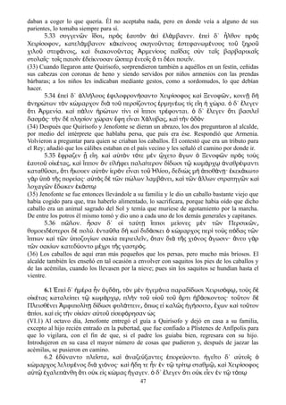 daban a coger lo que quería. Él no aceptaba nada, pero en donde veía a alguno de sus
parientes, lo tomaba siempre para sí.
5.33 συγγεν ν δοι πρ ς αυτ ν ε λ μβανεν. πε δ΄ λθον πρ ςῶ ἴ ͵ ὸ ἑ ὸ ἀ ὶ ἐ ά ἐ ὶ ἦ ὸ
Χειρ σοφον κατελ μβανον κ κε νους σκηνο ντας στεφανωμ νους το ξηροί ͵ ά ἀ ί ῦ ἐ έ ῦ ῦ
χιλο στεφ νοις κα διακονο ντας ρμεν ους πα δας σ ν τα ς βαρβαρικα ςῦ ά ͵ ὶ ῦ Ἀ ί ῖ ὺ ῖ ῖ
στολα ς· το ς παισ ν δε κνυσαν σπερ νεο ς τι δ οι ποιε ν.ῖ ῖ ὶ ἐ ί ὥ ἐ ῖ ὅ έ ῖ
(33) Cuando llegaron ante Quirísofo, sorprendieron también a aquéllos en un festín, ceñidas
sus cabezas con coronas de heno y siendo servidos por niños armenios con las prendas
bárbaras; a los niños les indicaban mediante gestos, como a sordomudos, lo que debían
hacer.
5.34 πε δ΄ λλ λους φιλοφρον σαντο Χειρ σοφος κα Ξενοφ ν κοιν δἐ ὶ ἀ ή ἐ ή ί ὶ ῶ ͵ ῇ ὴ
νηρ των τ ν κ μαρχον δι το περσ ζοντος ρμην ως τ ς ε η χ ρα. δ΄ λεγενἀ ώ ὸ ώ ὰ ῦ ί ἑ έ ί ἴ ἡ ώ ὁ ἔ
τι ρμεν α. κα π λιν ρ των τ νι ο πποι τρ φονται. δ΄ λεγεν τι βασιλεὅ Ἀ ί ὶ ά ἠ ώ ί ἱ ἵ έ ὁ ἔ ὅ ῖ
δασμ ς· τ ν δ πλησ ον χ ραν φη ε ναι Χ λυβας κα τ ν δ νό ὴ ὲ ί ώ ἔ ἶ ά ͵ ὶ ὴ ὁ ὸ
(34) Después que Quirísofo y Jenofonte se dieran un abrazo, los dos preguntaron al alcalde,
por medio del intérprete que hablaba persa, que país era ése. Respondió que Armenia.
Volvieron a preguntar para quien se criaban los caballos. Él contestó que era un tributo para
el Rey; añadió que los cálibes estaban en el país vecino y les señaló el camino por donde ir.
5.35 ἔφραζεν ᾗ εἴη. καὶ αὐτὸν τότε μὲν ᾤχετο ἄγων ὁ Ξενοφῶν πρὸς τοὺς
ἑαυτοῦ οἰκέτας κα͵ ὶ ἵππον ὃν εἰλήφει παλαίτερον δίδωσι τῷ κωμάρχῳ ἀναθρέψαντι
καταθῦσαι͵ ὅτι ἤκουεν αὐτὸν ἱερὸν εἶναι τοῦ Ἡλίου δεδι͵ ὼς μὴ ἀποθάνῃ· ἐκεκάκωτο
γὰρ ὑπὸ τῆς πορείας· αὐτὸς δὲ τῶν πώλων λαμβάνει κα͵ ὶ τῶν ἄλλων στρατηγῶν καὶ
λοχαγῶν ἔδωκεν ἑκάστῳ
(35) Jenofonte se fue entonces llevándole a su familia y le dio un caballo bastante viejo que
había cogido para que, tras haberlo alimentado, lo sacrificara, porque habia oído que dicho
caballo era un animal sagrado del Sol y temía que muriese de agotamiento por la marcha.
De entre los potros él mismo tomó y dio uno a cada uno de los demás generales y capitanes.
5.36 π λον. σαν δ΄ ο τα τ πποι με ονες μ ν τ ν Περσικ νῶ ἦ ἱ ύ ῃ ἵ ί ὲ ῶ ῶ ͵
θυμοειδ στεροι δ πολ . ντα θα δ κα διδ σκει κ μαρχος περ το ς π δας τ νέ ὲ ύ ἐ ῦ ὴ ὶ ά ὁ ώ ὶ ὺ ό ῶ
ππων κα τ ν ποζυγ ων σακ α περιειλε ν ταν δι τ ς χι νος γωσιν· νευ γ ρἵ ὶ ῶ ὑ ί ί ῖ ͵ ὅ ὰ ῆ ό ἄ ἄ ὰ
τ ν σακ ων κατεδ οντο μ χρι τ ς γαστρ ς.ῶ ί ύ έ ῆ ό
(36) Los caballos de aquí eran más pequeños que los persas, pero mucho más bríosos. El
alcalde también les enseñó en tal ocasión a envolver con saquitos los pies de los caballos y
de las acémilas, cuando los llevasen por la nieve; pues sin los saquitos se hundían hasta el
vientre.
6.1 Ἐπεὶ δ΄ ἡμέρα ἦν ὀγδόη τ͵ ὸν μὲν ἡγεμόνα παραδίδωσι Χειρισόφῳ͵ τοὺς δὲ
οἰκέτας καταλείπει τῷ κωμάρχῳ͵ πλὴν τοῦ υἱοῦ τοῦ ἄρτι ἡβάσκοντος· τοῦτον δὲ
Πλεισθένει Ἀμφιπολίτῃ δίδωσι φυλάττειν͵ ὅπως εἰ καλῶς ἡγήσοιτο͵ ἔχων καὶ τοῦτον
ἀπίοι. καὶ εἰς τὴν οἰκίαν αὐτοῦ εἰσεφόρησαν ὡς
(VI.1) Al octavo día, Jenofonte entregó el guía a Quirísofo y dejó en casa a su familia,
excepto al hijo recién entrado en la pubertad, que fue confiado a Plístenes de Anfípolis para
que lo vigilara, con el fin de que, si el padre los guiaba bien, regresara con su hijo.
Introdujeron en su casa el mayor número de cosas que pudieron y, después de jaezar las
acémilas, se pusieron en camino.
6.2 δ ναντο πλε στα κα ναζε ξαντες πορε οντο. γε το δ΄ α το ςἐ ύ ῖ ͵ ὶ ἀ ύ ἐ ύ ἡ ῖ ὐ ῖ ὁ
κ μαρχος λελυμ νος δι χι νος· κα δη τε ν ν τ τρ τ σταθμ κα Χειρ σοφοςώ έ ὰ ό ὶ ἤ ἦ ἐ ῷ ί ῳ ῷ͵ ὶ ί
α τ χαλεπ νθη τι ο κ ε ς κ μας γαγεν. δ΄ λεγεν τι ο κ ε εν ν τ τ πὐ ῷ ἐ ά ὅ ὐ ἰ ώ ἤ ὁ ἔ ὅ ὐ ἶ ἐ ῷ ό ῳ
47
 