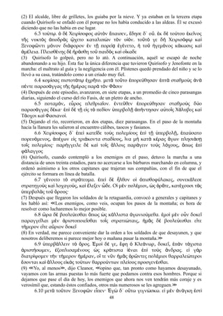 (2) El alcalde, libre de grilletes, los guiaba por la nieve. Y ya estaban en la tercera etapa
cuando Quirísofo se enfadó con él porque no los había conducido a las aldeas. Él se excusó
diciendo que no las había en ese lugar.
6.3 το τ . δ Χειρ σοφος α τ ν παισεν δησε δ΄ ο . κ δ το του κε νοςύ ῳ ὁ ὲ ί ὐ ὸ ἔ ͵ ἔ ὔ ἐ ὲ ύ ἐ ῖ
τ ς νυκτ ς ποδρ ς χετο καταλιπ ν τ ν υ ν. το τ γε δ Χειρισ φ καῆ ὸ ἀ ὰ ᾤ ὼ ὸ ἱό ῦ ό ὴ ό ῳ ὶ
Ξενοφ ντι μ νον δι φορον ν τ πορε γ νετο το γεμ νος κ κωσις καῶ ό ά ἐ ῇ ίᾳ ἐ έ ͵ ἡ ῦ ἡ ό ά ὶ
μ λεια. Πλεισθ νης δ ρ σθη το παιδ ς κα ο καδεἀ έ έ ὲ ἠ ά ῦ ὸ ὶ ἴ
(3) Quirísofo lo golpeó, pero no lo ató. A continuación, aquél se escapó de noche
abandonando a su hijo. Ésta fue la única diferencia que tuvieron Quirísofo y Jenofonte en la
marcha: el maltrato al guía y la negligencia con él. Plístenes quedó prendado del niño y se lo
llevó a su casa, tratándolo como a un criado muy fiel.
6.4 κομ σας πιστοτ τ χρ το. μετ το το πορε θησαν πτ σταθμο ς νί ά ῳ ἐ ῆ ὰ ῦ ἐ ύ ἑ ὰ ὺ ἀ ὰ
π ντε παρασ γγας τ ς μ ρας παρ τ ν Φ σινέ ά ῆ ἡ έ ὰ ὸ ᾶ
(4) Después de este episodio, avanzaron, en siete etapas, a un promedio de cinco parasangas
diarias, siguiendo el curso del río Fasis, de un pletro de ancho.
6.5 ποταμ ν ε ρος πλεθρια ον. ντε θεν πορε θησαν σταθμο ς δ οό ͵ ὖ ῖ ἐ ῦ ἐ ύ ὺ ύ
παρασ γγας δ κα· π δ τ ε ς τ πεδ ον περβολ π ντησαν α το ς Χ λυβες καά έ ἐ ὶ ὲ ῇ ἰ ὸ ί ὑ ῇ ἀ ή ὐ ῖ ά ὶ
Τ οχοι κα Φασιανο .ά ὶ ί
(5) Dejando el río, recorrieron, en dos etapas, diez parasangas. En el paso de la montaña
hacia la llanura les salieron al encuentro cálibes, taocos y fasianos.
6.6 Χειρ σοφος δ΄ πε κατε δε το ς πολεμ ους π τ περβολ πα σατοί ἐ ὶ ῖ ὺ ί ἐ ὶ ῇ ὑ ῇ͵ ἐ ύ
πορευ μενος π χων ε ς τρι κοντα σταδ ους να μ κατ κ ρας γων πλησι σό ͵ ἀ έ ἰ ά ί ͵ ἵ ὴ ὰ έ ἄ ά ῃ
το ς πολεμ οις· παρ γγειλε δ κα το ς λλοις παρ γειν το ς λ χους πως πῖ ί ή ὲ ὶ ῖ ἄ ά ὺ ό ͵ ὅ ἐ ὶ
φ λαγγοςά
(6) Quirísofo, cuando contempló a los enemigos en el paso, detuvo la marcha a una
distancia de unos treinta estadios, para no acercarse a los bárbaros marchando en columna, y
ordenó asimismo a los otros capitanes que trajeran sus compañías, con el fin de que el
ejército se formara en línea de batalla.
6.7 γ νοιτο τ στρ τευμα. πε δ λθον ο πισθοφ λακες συνεκ λεσεέ ὸ ά ἐ ὶ ὲ ἦ ἱ ὀ ύ ͵ ά
στρατηγο ς κα λοχαγο ς κα λεξεν δε. Ο μ ν πολ μιοι ς ρ τε κατ χουσι τ ςὺ ὶ ύ ͵ ὶ ἔ ὧ ἱ ὲ έ ͵ ὡ ὁ ᾶ ͵ έ ὰ
περβολ ς το ρους·ὑ ὰ ῦ ὄ
(7) Después que llegaron los soldados de la retaguardia, convocó a generales y capitanes y
les habló así: Los enemigos, como veis, ocupan los pasos de la montaña; es hora de≪
resolver como lucharemos lo mejor posible.
6.8 ρα δ βουλε εσθαι πως ς κ λλιστα γωνιο μεθα. μο μ ν ο ν δοκεὥ ὲ ύ ὅ ὡ ά ἀ ύ ἐ ὶ ὲ ὖ ῖ
παραγγε λαι μ ν ριστοποιε σθαι το ς στρατι ταις μ ς δ βουλε εσθαι ε τεῖ ὲ ἀ ῖ ῖ ώ ͵ ἡ ᾶ ὲ ύ ἴ
τ μερον ε τε α ριον δοκεή ἴ ὔ ῖ
(8) En verdad, me parece conveniente dar la orden a los soldados de que desayunen, y que
nosotros deliberemos si parece mejor hoy o mañana pasar la montaña.≫
6.9 περβ λλειν τ ρος. μο δ γε φη Κλε νωρ δοκε π ν τ χισταὑ ά ὸ ὄ Ἐ ὶ έ ͵ ἔ ὁ ά ͵ ῖ͵ ἐ ὰ ά
ριστ σωμεν ξοπλισαμ νους ς κρ τιστα ναι π το ς νδρας. ε γ ρἀ ή ͵ ἐ έ ὡ ά ἰέ ἐ ὶ ὺ ἄ ἰ ὰ
διατρ ψομεν τ ν τ μερον μ ραν ο τε ν ν μ ς ρ ντες πολ μιοι θαρραλε τεροιί ὴ ή ἡ έ ͵ ἵ ῦ ἡ ᾶ ὁ ῶ έ ώ
σονται κα λλους ε κ ς το των θαρρο ντων πλε ους προσγεν σθαι.ἔ ὶ ἄ ἰ ὸ ύ ύ ί έ
(9) Yo, al menos , dijo Cleanor, opino que, tan pronto como hayamos desayunado,≪ ≫ ≪
vayamos con las armas puestas lo más fuerte que podamos contra esos hombres. Porque si
dejamos que pase el día de hoy, los enemigos que ahora nos ven tendrán más coraje y es
verosímil que, estando éstos confiados, otros más numerosos se les agreguen.≫
6.10 μετ το τον Ξενοφ ν ε πεν· γ δ΄ ο τω γιγν σκω. ε μ ν ν γκη στὰ ῦ ῶ ἶ Ἐ ὼ ὕ ώ ἰ ὲ ἀ ά ἐ ὶ
48
 