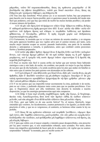 μ χεσθαι το το δε παρασκευ σασθαι πως ς κρ τιστα μαχο μεθα· ε δά ͵ ῦ ῖ ά ͵ ὅ ὡ ά ύ ἰ ὲ
βουλ μεθα ς στα περβ λλειν το τ μοι δοκε σκεπτ ον ε ναι πως ςό ὡ ῥᾷ ὑ ά ͵ ῦ ό ῖ έ ἶ ͵ ὅ ὡ
λ χιστα μ ν τρα ματα λ βωμεν ς λ χιστα δἐ ά ὲ ύ ά ͵ ὡ ἐ ά ὲ
(10) Tras éste dijo Jenofonte: Así pienso yo: si es necesarío luchar, hay que prepararse≪
para hacerlo con la mayor fuerza posible; pero si queremos pasar la montaña del modo más
fácil que podamos, creo que hay que mirar de recibir las menos heridas posibles y de perder
el menor número de hombres.
6.11 τὸ μὲν οὖν ὄρος ἐστὶ τὸ ὁρώμενον πλέον ἢ ἐφ΄ ἑξήκοντα στάδια͵ ἄνδρες
δ΄ οὐδαμοῦ φυλάττοντες ἡμᾶς φανεροί εἰσιν ἀλλ΄ ἢ κατ΄ αὐτὴν τὴν ὁδόν· πολὺ οὖν
κρεῖττον τοῦ ἐρήμου ὄρους καὶ κλέψαι τι πειρᾶσθαι λαθόντας καὶ ἁρπάσαι
φθάσαντας ε͵ ἰ δυναίμεθα μ͵ ᾶλλον ἢ πρὸς ἰσχυρὰ χωρία καὶ ἀνθρώπους
παρεσκευασμένους μάχεσθαι.
(11) Ciertamente, la montaña que se ve tiene un mínimo de sesenta estadios, y en ninguna
otra parte aparecen hombres que nos vigilen salvo por el camino mismo; por tanto, sería
mucho mejor intentar ocupar en secreto, pasando inadvertidos, una parte de la montaña
desierta y anticiparnos a tomarla, si pudieramos, antes que combatir contra posiciones
fuertes y hombres preparados.
6.12 πολ γ ρ ον ρθιον μαχε ναι μαλ ς νθεν κα νθεν πολεμ ωνὺ ὰ ῥᾷ ὄ ἀ ὶ ἰέ ἢ ὁ ὲ ἔ ὶ ἔ ί
ντων κα ν κτωρ μαχε μ λλον ν τ πρ ποδ ν ρ η τις μεθ΄ μ ρανὄ ͵ ὶ ύ ἀ ὶ ᾶ ἂ ὰ ὸ ῶ ὁ ῴ ἢ ἡ έ
μαχ μενος κα τραχε α το ς ποσ ν μαχε ο σιν ε μενεστ ρα μαλ τ ςό ͵ ὶ ἡ ῖ ῖ ὶ ἀ ὶ ἰ ῦ ὐ έ ἢ ἡ ὁ ὴ ὰ
κεφαλ ς βαλλομ νοις.ὰ έ
(12) Pues es mucho más fácil ir cuesta arriba sin luchar que por terreno llano habiendo
enemigos a uno y otro lado; de noche, sin combate, uno puede ver mejor lo que hay delante
de sus pies que de día luchando, y la senda escabrosa para los pies que andan sin batallar es
más suave que el camino liso para quienes son alcanzados en las cabezas.
6.13 κα κλ ψαι δ΄ ο κ δ νατ ν μοι δοκε ε ναι ξ ν μ ν νυκτ ς ναι ς μὶ έ ὐ ἀ ύ ό ῖ ἶ ͵ ἐ ὸ ὲ ὸ ἰέ ͵ ὡ ὴ
ρ σθαι ξ ν δ΄ πελθε ν τοσο τον ς μ α σθησιν παρ χειν. δοκο μεν δ΄ ν μοιὁ ᾶ ͵ ἐ ὸ ἀ ῖ ῦ ὡ ὴ ἴ έ ῦ ἄ
τα τ προσποιο μενοι προσβ λλειν ρημοτ ρ ν τ ρει χρ σθαι· μ νοιεν γ ρύ ῃ ύ ά ἐ έ ῳ ἂ ῷ ὄ ῆ έ ὰ
< ν> α το μ λλον θρ οι ο πολ μιοι.ἂ ὐ ῦ ᾶ ἁ ό ἱ έ
(13) Y no me parece que sea imposible tomar secretamente la cima, pudiendo ir de noche,
para no ser vistos, y pudiendo alejamos tanto como para que no puedan percibimos. Creo
que, si fingieramos atacar por allá, tendríamos más desierta la montaña a nuestra
disposición, ya que los enemigos permanecerían aquí más compactos.
6.14 τ ρ τ γ περ κλοπ ς συμβ λλομαι; μ ς γ ρ γωγε Χειρ σοφεἀ ὰ ί ἐ ὼ ὶ ῆ ά ὑ ᾶ ὰ ἔ ͵ ὦ ί ͵
κο ω το ς Λακεδαιμον ους σοι στ τ ν μο ων ε θ ς κ πα δων κλ πτεινἀ ύ ὺ ί ὅ ἐ ὲ ῶ ὁ ί ὐ ὺ ἐ ί έ
μελετ ν κα ο κ α σχρ ν ε ναι λλ καλ ν κλ πτειν σα μ κωλ ει ν μος.ᾶ ͵ ὶ ὐ ἰ ὸ ἶ ἀ ὰ ὸ έ ὅ ὴ ύ ό
(14) Pero, ¿por qué hablo yo de una acción furtiva? Yo, al menos, Quirísofo, tengo
entendido que vosotros, los lacedemonios, cuantos pertenecéis a los Iguales, ya desde niños
practicáis el robo, y que no es vergonzoso, al contrarío, es hermoso robar cuanto la ley no
prohibe.
6.15 πως δ ς κρ τιστα κλ πτητε κα πειρ σθε λανθ νειν ν μιμον ραὅ ὲ ὡ ά έ ὶ ᾶ ά ͵ ό ἄ
μ ν στιν ν ληφθ τε κλ πτοντες μαστιγο σθαι. ν ν ο ν μ λα σοι καιρ ς στινὑ ῖ ἐ ͵ ἐὰ ῆ έ ͵ ῦ ῦ ὖ ά ό ἐ
πιδε ξασθαι τ ν παιδε αν κα φυλ ξασθαι μ ληφθ μεν κλ πτοντες το ρους ςἐ ί ὴ ί ͵ ὶ ά ὴ ῶ έ ῦ ὄ ͵ ὡ
μ πληγ ς λ βωμεν.ὴ ὰ ά
(15) Y para que robéis con el mayor empeño e intentéis pasar desapercibidos, esta prescrito
por ley para vosotros que, si sois sorprendidos robando, seais azotados. Por tanto, ahora
tienes una mágnifica oportunidad de hacer gala de tu educación y de vigilar que no seamos
sorprendidos “robando” la montaña, para no recibir azotes.≫
49
 