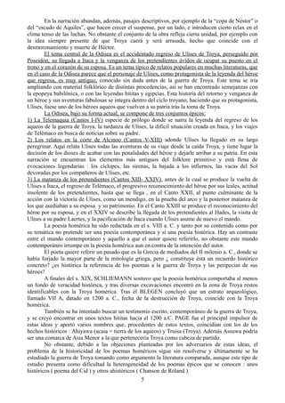 En la narración abundan, además, pasajes descriptivos, por ejemplo de la “copa de Néstor” o
del “escudo de Aquiles”, que hacen crecer el suspense, por un lado, e introducen cierto relax en el
clima tenso de las luchas. No obstante el conjunto de la obra refleja cierta unidad, por ejemplo con
la idea siempre presente de que Troya caerá y será arrasada, hecho que coincide con el
desmoronamiento y muerte de Héctor.
El tema central de la Odisea es el accidentado regreso de Ulises de Troya, perseguido por
Poseidón, su llegada a Itaca y la venganza de los pretendientes ávidos de ocupar su puesto en el
trono y en el corazón de su esposa. Es un tema típico de relatos populares en muchas literaturas, que
en el caso de la Odisea parece que el personaje de Ulises, como protagonista de la leyenda del héroe
que regresa, es muy antiguo, conocido sin duda antes de la guerra de Troya. Este tema se iría
ampliando con material folklórico de distintas procedencias, así se han encontrado semejanzas con
la epopeya babilónica, o con las leyendas hititas y egipcias. Esta historia del retorno y venganza de
un héroe y sus aventuras fabulosas se integra dentro del ciclo troyano, haciendo que su protagonista,
Ulises, fuese uno de los héroes aqueos que vuelven a su patria trás la toma de Troya.
La Odisea, bajo su forma actual, se compone de tres conjuntos épicos:
1) La Telemaquia (Cantos I-IV) especie de prólogo donde se narra la leyenda del regreso de los
aqueos de la guerra de Troya. la tardanza de Ulises, la dificil situación creada en Itaca, y los viajes
de Telémaco en busca de noticias sobre su padre.
2) Los relatos en la corte de Alcinoo (Cantos V-XIII) adonde Ulises ha llegado en su largo
peregrinar. Aquí relata Ulises todas las aventuras de su viaje desde la caída Troya, y tiene lugar la
decisión de los dioses de acabar con las penalidades del héroe y dejarle arribar a su patria. En esta
narración se encuentran los elementos más antiguos del folklore primitivo y está llena de
evocaciones legendarias : los cíclopes, las sirenas, la bajada a los infiernos, las vacas del Sol
devoradas por los compañeros de Ulises, etc.
3) La matanza de los pretendientes (Cantos XIII- XXIV), antes de la cual se produce la vuelta de
Ulises a Ítaca, el regreso de Telémaco, el progresivo reconocimiento del héroe por sus leales, actitud
insolente de los pretendientes, hasta que se llega , en el Canto XXII, al punto culminante de la
acción con la victoria de Ulises, como un mendigo, en la prueba del arco y la posterior matanza de
los que asediaban a su esposa y su patrimonio. En el Canto XXIII se produce el reconocimiento del
héroe por su esposa, y en el XXIV se describe la llegada de los pretendientes al Hades, la visita de
Ulises a su padre Laertes, y la pacificación de Ítaca cuando Ulises asume de nuevo el mando.
La poesía homérica ha sido redactada en el s. VIII a. C. y tanto por su contenido como por
su temática no pretende ser una poesía contemporánea y sí una poesía histórica. Hay un contraste
entre el mundo contemporáneo y aquello a que el autor quiere referirlo, no obstante este mundo
contemporáneo irrumpe en la poesía homérica aun en contra de la intención del autor.
El poeta quiere referir un pasado que es la Grecia de mediados del II milenio a. C., donde se
había forjado la mayor parte de la mitología griega, pero ¿ constituye ésta un recuerdo histórico
concreto? ¿es histórica la referencia de los poemas a la guerra de Troya y las peripecias de sus
héroes?
A finales del s. XIX, SCHLIEMANN sostuvo que la poesía homérica comportaba al menos
un fondo de veracidad histórica, y tras diversas excavaciones encontró en la zona de Troya restos
identificables con la Troya homérica. Tras él BLEGEN concluyó que un estrato arqueológico,
llamado VII A, datado en 1200 a. C., fecha de la destrucción de Troya, coincide con la Troya
homérica.
También se ha intentado buscar un testimonio escrito, contemporáneo de la guerra de Troya,
y se creyó encontrar en unos textos hititas hacia el 1200 a.C. PAGE fue el principal impulsor de
estas ideas y aportó varios nombres que, procedentes de estos textos, coincidían con los de los
hechos históricos : Ahiyawa (acaia = tierra de los aqueos) y Truisa (Troya). Además Assuwa podría
ser una comarca de Asia Menor a la que pertenecería Troya como cabeza de partido.
No obstante, debido a las objeciones planteadas por los adversarios de estas ideas, el
problema de la historicidad de los poemas homéricos sigue sin resolverse y últimamente se ha
estudiado la guerra de Troya tomando como argumento la literatura comparada, aunque este tipo de
estudio presenta como dificultad la heterogeneidad de los poemas épicos que se conocen : unos
históricos ( poema del Cid ) y otros ahistóricos ( Chanson de Roland ).
5
 