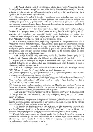 6.16 λλ μ ντοι φη Χειρ σοφος κ γ μ ς το ς θηνα ους κο ωἈ ὰ έ ͵ ἔ ὁ ί ͵ ἀ ὼ ὑ ᾶ ὺ Ἀ ί ἀ ύ
δεινο ς ε ναι κλ πτειν τ δημ σια κα μ λα ντος δεινο κινδ νου τ κλ πτοντιὺ ἶ έ ὰ ό ͵ ὶ ά ὄ ῦ ύ ῷ έ ͵
κα το ς κρατ στους μ ντοι μ λιστα ε περ μ ν ο κρ τιστοι ρχειν ξιο νται· στεὶ ὺ ί έ ά ͵ ἴ ὑ ῖ ἱ ά ἄ ἀ ῦ ὥ
ρα κα σο πιδε κνυσθαι τ ν παιδε αν.ὥ ὶ ὶ ἐ ί ὴ ί
(16) Sin embargo , replicó Quirísofo, también yo tengo entendido que vosotros, los≪ ≫ ≪
atenienses, sois expertos en robar los fondos públicos, aun cuando existe un peligro muy
terrible para quien roba, y que realmente lo hacen los hombres mejores, si es verdad que
para vosotros son considerados dignos de mandar los mejores, de manera que también tú
tienes ocasión de hacer alarde de tu educación .≫
6.17 γ μ ν το νυν φη Ξενοφ ν τοιμ ς ε μι το ς πισθοφ λακας χωνἘ ὼ ὲ ί ͵ ἔ ὁ ῶ ͵ ἕ ό ἰ ὺ ὀ ύ ἔ ͵
πειδ ν δειπν σωμεν ναι καταληψ μενος τ ρος. χω δ κα γεμ νας· ο γ ρἐ ὰ ή ͵ ἰέ ό ὸ ὄ ἔ ὲ ὶ ἡ ό ἱ ὰ
γυμν τες τ ν πομ νων μ ν κλωπ ν λαβ ν τινας νεδρε σαντες· το των καῆ ῶ ἑ έ ἡ ῖ ῶ ἔ ό ἐ ύ ύ ὶ
πυνθ νομαι τι ο κ βατ ν στι τ ρος λλ ν μεται α ξ κα βουσ ν· στε νπερά ὅ ὐ ἄ ό ἐ ὸ ὄ ͵ ἀ ὰ έ ἰ ὶ ὶ ί ὥ ἐά
παξ λ βωμ ν τι το ρους βατ κα το ς ποζυγ οις σται.ἅ ά έ ῦ ὄ ͵ ὰ ὶ ῖ ὑ ί ἔ
(17) De acuerdo , dijo Jenofonte, yo estoy dispuesto a ir a ocupar la montaña con la≪ ≫ ≪
retaguardia después de haber cenado. Tengo, ademas, guías, pues los gimnetas han tendido
una emboscada y han capturado a algunos ladrones que nos seguían; por éstos he
averiguado que la montaña no es intransitable, y que en ella pacen cabras y bueyes. Por
consiguiente, una vez que hayamos tomado una parte de la montaña, serán las otras
accesibles también para las bestias de carga.
6.18 λπ ζω δ ο δ το ς πολεμ ους μενε ν τι πειδ ν δωσιν μ ς ν τἐ ί ὲ ὐ ὲ ὺ ί ῖ ἔ ͵ ἐ ὰ ἴ ἡ ᾶ ἐ ῷ
μο π τ ν κρων· ο δ γ ρ ν ν θ λουσι καταβα νειν ε ς τ σον μ ν.ὁ ίῳ ἐ ὶ ῶ ἄ ὐ ὲ ὰ ῦ ἐ έ ί ἰ ὸ ἴ ἡ ῖ
(18) Espero que los enemigos no vayan a permanecer más aquí, cuando nos vean en
igualdad de fuerzas en las alturas, dado que ni siquiera ahora están dispuestos a bajar al
mismo terreno llano que nosotros.≫
6.19 δ Χειρ σοφος ε πε· Κα τ δε σ ναι κα λιπε ν τ ν πισθοφυλακ αν;ὁ ὲ ί ἶ ὶ ί ῖ ὲ ἰέ ὶ ῖ ὴ ὀ ί
λλ λλους π μψον ν μ τινες θ λοντες γαθο φα νωνται.ἀ ὰ ἄ έ ͵ ἂ ή ἐ έ ἀ ὶ ί
(19) Quirísofo preguntó: ¿Y por qué tienes que ir tú y dejar la retaguardia? Envía a otros,≪
si no aparecen voluntariamente algunos valientes.≫
6.20 κ το του ριστ νυμος Μεθυδριε ς ρχεται πλ τας χων κα ριστ αςἐ ύ Ἀ ώ ὺ ἔ ὁ ί ἔ ὶ Ἀ έ ὁ
Χ ος γυμν τας κα Νικ μαχος Ο τα ος γυμν τας· κα σ νθημα ποι σαντο π τεῖ ῆ ὶ ό ἰ ῖ ῆ ὶ ύ ἐ ή ͵ ὁ ό
χοιεν τ κρα πυρ κα ειν πολλ .ἔ ὰ ἄ ͵ ὰ ί ά
(20) A raíz de estas palabras acudieron Aristóimo de Metridio con hoplitas, Aristeas de
Quíos con gimnetas y Nicómaco de Eta con gimnetas y llegaron al acuerdo de que, en
cuanto dominaran la cumbre, encenderían muchas hogueras.
6.21 τα τα συνθ μενοι ρ στων· κ δ το ρ στου προ γαγεν Χειρ σοφος τῦ έ ἠ ί ἐ ὲ ῦ ἀ ί ή ὁ ί ὸ
στρ τευμα π ν ς δ κα σταδ ους πρ ς το ς πολεμ ους πως ς μ λιστα δοκο ηά ᾶ ὡ έ ί ὸ ὺ ί ͵ ὅ ὡ ά ί
τα τ προσ ξειν.ύ ῃ ά
(21) Acordado esto, desayunaron, y después del almuerzo Quirísofo llevo adelante a todo el
ejército aproximadamente diez estadios en dirección a los enemigos, para dar la máxima
impresión posible de que harían un ataque por ahí.
6.22 πειδ δ δε πνησαν κα ν ξ γ νετο ο μ ν ταχθ ντες χοντο καἘ ὴ ὲ ἐ ί ὶ ὺ ἐ έ ͵ ἱ ὲ έ ᾤ ͵ ὶ
καταλαμβ νουσι τ ρος ο δ λλοι α το νεπα οντο. ο δ πολ μιοι πεά ὸ ὄ ͵ ἱ ὲ ἄ ὐ ῦ ἀ ύ ἱ ὲ έ ἐ ὶ
σθοντο τ ρος χ μενον γρηγ ρεσαν κα καιον πυρ πολλ δι νυκτ ς.ᾔ ὸ ὄ ἐ ό ͵ ἐ ό ὶ ἔ ὰ ὰ ὰ ό
(22) Cuando hubieron cenado y se hizo de noche, los hombres designados partieron y
ocuparon la montaña, y los otros descansaron en el mismo lugar donde cenaron. Los
adversaríos, al darse cuenta de que la montaña era ocupada, se quedaron despiertos y
encendieron muchos fuegos durante la noche.
50
 