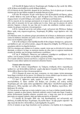 6.23 πειδ δ μ ρα γ νετο Χειρ σοφος μ ν θυσ μενος γε κατ τ ν δ νἐ ὴ ὲ ἡ έ ἐ έ ί ὲ ά ἦ ὰ ὴ ὁ ό ͵
ο δ τ ρος καταλαβ ντες κατ τ κρα π σαν.ἱ ὲ ὸ ὄ ό ὰ ὰ ἄ ἐ ῇ
(23) Al hacerse de día, Quirísofo, después de los sacrificios, llevó al ejército por el camino,
mientras que los que habían ocupado la montaña iban por el pico.
6.24 τ ν δ πολεμ ων τ μ ν πολ μενεν π τ περβολ το ρους μ ροςῶ ὲ ί ὸ ὲ ὺ ἔ ἐ ὶ ῇ ὑ ῇ ῦ ὄ ͵ έ
δ΄ α τ ν π ντα το ς κατ τ κρα. πρ ν δ μο ε ναι το ς πολλο ς λλ λοιςὐ ῶ ἀ ή ῖ ὰ ὰ ἄ ὶ ὲ ὁ ῦ ἶ ὺ ὺ ἀ ή ͵
συμμιγν ασιν ο κατ τ κρα κα νικ σιν ο λληνες κα δι κουσιν.ύ ἱ ὰ ὰ ἄ ͵ ὶ ῶ ἱ Ἕ ὶ ώ
(24) La mayoría de los enemigos permaneció en el paso de la montaña, pero una parte de
ellos salió al encuentro de los que estaban por la cima. Antes que los gruesos de ambos
ejércitos llegaran a chocar, los que iban por la parte alta entablaron combate cuerpo a
cuerpo; los griegos vencieron y los persiguieron.
6.25 ν το τ δ κα ο κ το πεδ ου ο μ ν πελταστα τ ν λλ νων δρ μἐ ύ ῳ ὲ ὶ ἱ ἐ ῦ ί ἱ ὲ ὶ ῶ Ἑ ή ό ῳ
θεον πρ ς το ς παρατεταγμ νους Χειρ σοφος δ β δην ταχ φε πετο σ ν το ςἔ ὸ ὺ έ ͵ ί ὲ ά ὺ ἐ ί ὺ ῖ
πλ ταις.ὁ ί
(25) Mientras tanto, los peltastas griegos procedentes de la llanura se abalanzaron corriendo
contra los bárbaros alineados uno junto a otro en orden de batalla, y Quirísofo los siguió de
cerca con los hoplitas a paso ligero.
6.26 ο δ πολ μιοι ο π τ δ πειδ τ νω ρων ττ μενον φε γουσι·ἱ ὲ έ ἱ ἐ ὶ ῇ ὁ ῷ ἐ ὴ ὸ ἄ ἑώ ἡ ώ ͵ ύ
κα π θανον μ ν ο πολλο α τ ν γ ρρα δ π μπολλα λ φθη· ο λληνες τα ςὶ ἀ έ ὲ ὐ ὶ ὐ ῶ ͵ έ ὲ ά ἐ ή ἃ ἱ Ἕ ῖ
μαχα ραις κ πτοντες χρε α πο ουν.ί ό ἀ ῖ ἐ ί
(26) Los enemigos que estaban en el camino, cuando vieron que su división de la cima era
derrotada, se dieron a la fuga; no murieron muchos de ellos, pero se cogieron muchisimos
escudos de mimbre, que los griegos inutilizaron a cuchillazos.
6.27 ς δ΄ ν βησαν θ σαντες κα τρ παιον στησ μενοι κατ βησαν ε ς τὡ ἀ έ ͵ ύ ὶ ό ά έ ἰ ὸ
πεδ ον κα ε ς κ μας πολλ ν κα γαθ ν γεμο σας λθον.ί ͵ ὶ ἰ ώ ῶ ὶ ἀ ῶ ύ ἦ
(27) Cuando subieron, hicieron sacrificios y erigieron un trofeo; luego bajaron a la llanura y
llegaron a unas aldeas repletas de numerosos alimentos buenos.
Victoria sobre los taocos
7.1 Ἐκ δὲ τούτων ἐπορεύθησαν εἰς Ταόχους σταθμοὺς πέντε παρασάγγας
τριάκοντα· καὶ τὰ ἐπιτήδεια ἐπέλειπε· χωρία γὰρ ᾤκουν ἰσχυρὰ οἱ Τάοχοι͵ ἐν οἷς καὶ
τὰ ἐπιτήδεια ἅπαντα εἶχον ἀνακεκομισμένοι.
(VII.1) Después de tomar este paso, avanzaron, en cinco etapas, treinta parasangas
hasta llegar a territorío de los taocos. Les faltaron los viveres, debido a que los taocos vivían
en plazas fuertes, a las que habian acarreado todas las provisiones.
7.2 πε δ΄ φ κοντο πρ ς χωρ ον π λιν μ ν ο κ ε χεν ο δ΄ ο κ αςἐ ὶ ἀ ί ὸ ί ὃ ό ὲ ὐ ἶ ὐ ἰ ί ͵
συνεληλυθ τες δ΄ σαν α τ σε κα νδρες κα γυνα κες κα κτ νη πολλό ἦ ὐ ό ὶ ἄ ὶ ῖ ὶ ή ά͵
Χειρ σοφος μ ν ο ν πρ ς το το προσ βαλλεν ε θ ς κων· πειδ δ πρ τη τ ξιςί ὲ ὖ ὸ ῦ έ ὐ ὺ ἥ ἐ ὴ ὲ ἡ ώ ά
π καμνεν λλη προσ ει κα α θις λλη· ο γ ρ ν θρ οις περιστ ναι λλ΄ἀ έ ͵ ἄ ῄ ὶ ὖ ἄ ὐ ὰ ἦ ἁ ό ῆ ͵ ἀ
π τομον ν κ κλ .ἀ ό ἦ ύ ῳ
(2) Tras alcanzar un lugar que no tenía ciudad ni casas, en el que se habían reunido hombres,
mujeres y ganado en gran número, Quirísofo embistió contra él nada más llegar. Cuando el
primer destacamento quedaba exhausto, acometía otro, y luego otro, pues no era posible
para todos en conjunto rodearlo, dado que había precipicios en derredor.
7.3 πειδ δ Ξενοφ ν λθε σ ν το ς πισθοφ λαξι κα πελταστα ς καἐ ὴ ὲ ῶ ἦ ὺ ῖ ὀ ύ ὶ ῖ ὶ
πλ ταις ντα θα δ λ γει Χειρ σοφος· Ε ς καλ ν κετε· τ γ ρ χωρ ον α ρετ ον· τὁ ί ͵ ἐ ῦ ὴ έ ί ἰ ὸ ἥ ὸ ὰ ί ἱ έ ῇ
γ ρ στρατι ο κ στι τ πιτ δεια ε μ ληψ μεθα τ χωρ ον.ὰ ᾷ ὐ ἔ ὰ ἐ ή ͵ ἰ ὴ ό ὸ ί
(3) En el instante en que llegó Jenofonte con los peltastas y los hoplitas de la retaguardia,
51
 