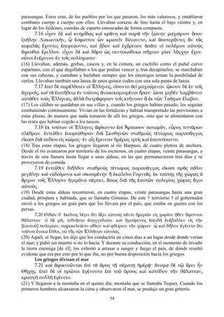 parasangas. Éstos eran, de los pueblos por los que pasaron, los más valerosos, y entablaron
combates cuerpo a cuerpo con ellos. Llevaban corazas de lino hasta el bajo vientre y, en
lugar de los faldones, cuerdas de esparto enroscadas de forma compacta.
7.16 ε χον δ κα κνημ δας κα κρ νη κα παρ τ ν ζ νην μαχα ριον σονἶ ὲ ὶ ῖ ὶ ά ὶ ὰ ὴ ώ ί ὅ
ξυ λην Λακωνικ ν σφαττον ν κρατε ν δ ναιντο κα ποτεμ ντες ν τ ςή ή ͵ ᾧ ἔ ὧ ῖ ύ ͵ ὶ ἀ ό ἂ ὰ
κεφαλ ς χοντες πορε οντο κα δον κα χ ρευον π τε ο πολ μιοι α το ςὰ ἔ ἐ ύ ͵ ὶ ᾖ ὶ ἐ ό ὁ ό ἱ έ ὐ ὺ
ψεσθαι μελλον. ε χον δ κα δ ρυ ς πεντεκα δεκα π χεων μ αν λ γχην χον.ὄ ἔ ἶ ὲ ὶ ό ὡ ί ή ί ό ἔ
ο τοι ν μενον ν το ς πολ σμασιν·ὗ ἐ έ ἐ ῖ ί
(16) Llevaban, además, grebas, cascos y, en la cintura, un cuchillo como el puñal curvo
espartano, con el que degollaban a los que podían vencer y, tras decapitarlos, se marchaban
con sus cabezas, y cantaban y bailaban siempre que los enemigos tenían la posibilidad de
verlos. Llevaban también una lanza de unos quince codos con una sola punta de lanza.
7.17 πε δ παρ λθοιεν ο λληνες ε ποντο ε μαχο μενοι. κουν δ ν το ςἐ ὶ ὲ έ ἱ Ἕ ͵ ἵ ἀ ὶ ύ ᾤ ὲ ἐ ῖ
χυρο ς κα τ πιτ δεια ν το τοις νακεκομισμ νοι σαν· στε μηδ ν λαμβ νεινὀ ῖ ͵ ὶ ὰ ἐ ή ἐ ύ ἀ έ ἦ ὥ ὲ ά
α τ θεν το ς λληνας λλ διετρ φησαν το ς κτ νεσιν κ τ ν Τα χων λαβον.ὐ ό ὺ Ἕ ͵ ἀ ὰ ά ῖ ή ἃ ἐ ῶ ό ἔ
(17) Los cálibes se quedaban en sus villas y, cuando los griegos habían pasado, los seguían
combatiendo continuamente. Vivían en las fortalezas y habían transportado las provisiones a
estas plazas, de manera que nada tomaron de allí los griegos, sino que se alimentaron con
las reses que habían cogido a los taocos.
7.18 ἐκ τούτων οἱ Ἕλληνες ἀφίκοντο ἐπὶ Ἅρπασον ποταμόν ε͵ ὖρος τεττάρων
πλέθρων. ἐντεῦθεν ἐπορεύθησαν διὰ Σκυθηνῶν σταθμοὺς τέτταρας παρασάγγας
εἴκοσι διὰ πεδίου εἰς κώμας· ἐν αἷς ἔμειναν ἡμέρας τρεῖς καὶ ἐπεσιτίσαντο.
(18) Tras estas etapas, los griegos llegaron al río Harpaso, de cuatro pletros de anchura.
Desde el río avanzaron por territorío de los escitenos, en cuatro etapas, veinte parasangas, a
través de una llanura hasta llegar a unas aldeas, en las que permanecieron tres días y se
proveyeron de comida.
7.19 ἐντεῦθεν διῆλθον σταθμοὺς τέτταρας παρασάγγας εἴκοσι πρὸς πόλιν
μεγάλην καὶ εὐδαίμονα καὶ οἰκουμένην ἣ ἐκαλεῖτο Γυμνιάς. ἐκ ταύτης τῆς χώρας ὁ
ἄρχων τοῖς Ἕλλησιν ἡγεμόνα πέμπει͵ ὅπως διὰ τῆς ἑαυτῶν πολεμίας χώρας ἄγοι
αὐτούς.
(19) Desde estas aldeas recorrieron, en cuatro etapas, veinte parasangas hasta una gran
ciudad, próspera y habitada, que se llamaba Gimnias. De este † territorío † el gobernador
envió a los griegos un guía para que los llevara por el país, que estaba en guerra con los
persas.
7.20 λθ ν δ΄ κε νος λ γει τι ξει α το ς π ντε μερ ν ε ς χωρ ον θεν ψονταιἐ ὼ ἐ ῖ έ ὅ ἄ ὐ ὺ έ ἡ ῶ ἰ ί ὅ ὄ
θ λατταν· ε δ μ τεθν ναι πηγγε λατο. κα γο μενος πειδ ν βαλλεν ε ς τ νά ἰ ὲ ή͵ ά ἐ ί ὶ ἡ ύ ἐ ὴ ἐ έ ἰ ὴ
[ αυτο ] πολεμ αν παρεκελε ετο α θειν κα φθε ρειν τ ν χ ραν· κα δ λον γ νετο τιἑ ῦ ί ͵ ύ ἴ ὶ ί ὴ ώ ᾧ ὶ ῆ ἐ έ ὅ
το του νεκα λθοι ο τ ς τ ν λλ νων ε νο ας.ύ ἕ ἔ ͵ ὐ ῆ ῶ Ἑ ή ὐ ί
(20) Aquél, al llegar, les dijo que los conduciría en cinco días a un lugar desde donde verían
el mar; y pidió ser muerto si no lo hacía. Y durante su conducción, en el momento de invadir
la tierra enemiga [de él], los exhortó a arrasar a sangre y fuego el país, de donde resultó
evidente que era por esto por lo que iba, no por buena disposición hacia los griegos.
Los griegos divisan el mar
7.21 καὶ ἀφικνοῦνται ἐπὶ τὸ ὄρος τῇ πέμπτῃ ἡμέρᾳ· ὄνομα δὲ τῷ ὄρει ἦν
Θήχης. ἐπεὶ δὲ οἱ πρῶτοι ἐγένοντο ἐπὶ τοῦ ὄρους καὶ κατεῖδον τὴν θάλατταν͵
κραυγὴ πολλὴ ἐγένετο.
(21) Y llegaron a la montaña en el quinto día, montaña que se llamaba Teques. Cuando los
primeros hombres alcanzaron la cima y observaron el mar, se produjo un gran griterío.
54
 