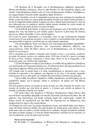7.22 κο σας δ Ξενοφ ν κα ο πισθοφ λακες θησαν μπροσθενἀ ύ ὲ ὁ ῶ ὶ ἱ ὀ ύ ᾠή ἔ
λλους πιτ θεσθαι πολεμ ους· ε ποντο γ ρ πισθεν κ τ ς καιομ νης χ ρας καἄ ἐ ί ί ἵ ὰ ὄ ἐ ῆ έ ώ ͵ ὶ
α τ ν ο πισθοφ λακες π κτειν ν τ τινας κα ζ γρησαν ν δραν ποιησ μενοιὐ ῶ ἱ ὀ ύ ἀ έ ά έ ὶ ἐ ώ ἐ έ ά ͵
κα γ ρρα λαβον δασει ν βο ν μοβ εια μφ τ ε κοσιν.ὶ έ ἔ ῶ ῶ ὠ ό ἀ ὶ ὰ ἴ
(22) Al oírlo, Jenofonte y los de la retaguardia creyeron que otros enemigos los atacaban de
frente, ya que por detras los seguía gente procedente del país que estaba siendo quemado, y
los de la retaguardia habían matado a algunos de ellos y habían hecho prisioneros a otros en
una emboscada que les tendieron; además, habían tomado alrededor de veinte escudos de
mimbre cubiertos de pieles de buey sin curtir con pelos.
7.23 πειδ δ βο πλε ων τε γ γνετο κα γγ τερον κα ο ε πι ντες θεονἐ ὴ ὲ ὴ ί ἐ ί ὶ ἐ ύ ὶ ἱ ἀ ὶ ἐ ό ἔ
δρ μ π το ς ε βο ντας κα πολλ με ζων γ γνετο βο σ δ πλε ουςό ῳ ἐ ὶ ὺ ἀ ὶ ῶ ὶ ῷ ί ἐ ί ἡ ὴ ὅ ῳ ὴ ί
γ γνοντο δ κει δ με ζ ν τι ε ναι τ Ξενοφ ντιἐ ί ͵ ἐ ό ὴ ῖ ό ἶ ῷ ῶ ͵
(23) Como los gritos aumentaban y se acercaban, como los que continuamente llegaban
corrían hacia los que gritaban sin parar y como el griterío se incrementaba tanto más cuanta
más gente había, le pareció a Jenofonte que era algo bastante importante,
7.24 κα ναβ ς φ΄ ππον κα Λ κιον κα το ς ππ ας ναλαβ ν παρεβο θει·ὶ ἀ ὰ ἐ ἵ ὶ ύ ὶ ὺ ἱ έ ἀ ὼ ή
κα τ χα δ κο ουσι βο ντων τ ν στρατιωτ ν Θ λαττα θ λαττα καὶ ά ὴ ἀ ύ ώ ῶ ῶ ά ά ὶ
παρεγγυ ντων. νθα δ θεον π ντες κα ο πισθοφ λακες κα τ ποζ γιαώ ἔ ὴ ἔ ά ὶ ἱ ὀ ύ ͵ ὶ ὰ ὑ ύ
λα νετο κα ο πποι.ἠ ύ ὶ ἱ ἵ
(24) y, montando en su caballo y tomando como escoltas a Licio y a sus jinetes, acudieron
en ayuda. De pronto, oyeron a los soldados gritar: !El mar, el mar! y pasar la consigna≪ ≫
de boca en boca. Entonces empezaron a correr todos, hasta los de la retaguardia, y las
bestias de carga y los caballos eran espoleados.
7.25 πε δ φ κοντο π ντες π τ κρον ντα θα δ περι βαλλον λλ λουςἐ ὶ ὲ ἀ ί ά ἐ ὶ ὸ ἄ ͵ ἐ ῦ ὴ έ ἀ ή
κα στρατηγο ς κα λοχαγο ς δακρ οντες. κα ξαπ νης του δ παρεγγυ σαντος οὶ ὺ ὶ ὺ ύ ὶ ἐ ί ὅ ὴ ή ἱ
στρατι ται φ ρουσι λ θους κα ποιο σι κολων ν μ γαν.ῶ έ ί ὶ ῦ ὸ έ
(25) Cuando todo el mundo llegó a la cima, inmediatamente se abrazaron unos a otros,
incluídos los generales y los capitanes, con lágrimas en los ojos. Y de repente, siguiendo
instrucciones de no se sabe quien, los soldados llevaron piedras e hicieron una gran pila.
7.26 ντα θα νετ θεσαν δερμ των πλ θος μοβοε ων κα βακτηρ ας κα τἐ ῦ ἀ ί ά ῆ ὠ ί ὶ ί ὶ ὰ
α χμ λωτα γ ρρα κα γεμ ν α τ ς τε κατ τεμνε τ γ ρρα κα το ς λλοιςἰ ά έ ͵ ὶ ὁ ἡ ὼ ὐ ό έ ὰ έ ὶ ῖ ἄ
διεκελε ετο.ύ
(26) Allí pusieron encima un montón de pieles de buey sin curtir, bastones de mando y los
escudos de mimbre que eran botín de guerra, y el propio guía cortaba en pedazos los
escudos y exhortaba a hacerlo a los demás.
7.27 μετ τα τα τ ν γεμ να ο λληνες ποπ μπουσι δ ρα δ ντες πὰ ῦ ὸ ἡ ό ἱ Ἕ ἀ έ ῶ ό ἀ ὸ
κοινο ππον κα φι λην ργυρ ν κα σκευ ν Περσικ ν κα δαρεικο ς δ κα· τει δῦ ἵ ὶ ά ἀ ᾶ ὶ ὴ ὴ ὶ ὺ έ ᾔ ὲ
μ λιστα το ς δακτυλ ους κα λαβε πολλο ς παρ τ ν στρατιωτ ν. κ μην δά ὺ ί ͵ ὶ ἔ ὺ ὰ ῶ ῶ ώ ὲ
δε ξας α το ς ο σκην σουσι κα τ ν δ ν ν πορε σονται ε ς Μ κρωνας πεί ὐ ῖ ὗ ή ὶ ὴ ὁ ὸ ἣ ύ ἰ ά ͵ ἐ ὶ
σπ ρα γ νετο χετο τ ς νυκτ ς πι ν.ἑ έ ἐ έ ͵ ᾤ ῆ ὸ ἀ ώ
(27) Después de estos actos, los griegos despidieron al guía, tras haberle dado como dones a
cargo del fondo común un caballo, una copa de plata, un vestido persa y diez dáricos. Él les
pedía sobre todo sus anillos y recibió muchos de los soldados. Después de haberles indicado
una aldea en donde acampar y la ruta por donde marcharían a territorío de los macrones, al
caer el crepúsculo, se fue de regreso por la noche.
Pacto con los macrones
8.1 Ἐντεῦθεν δ΄ ἐπορεύθησαν οἱ Ἕλληνες διὰ Μακρώνων σταθμοὺς τρεῖς
55
 