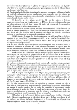 δοπο ουν ς διαβιβ σοντες ν μ σοις ναμεμιγμ νοι το ς λλησι κα γορ νὡ ί ὡ ά ἐ έ ἀ έ ῖ Ἕ ͵ ὶ ἀ ὰ
ο αν δ ναντο παρε χον κα παρ γαγον ν τρισ ν μ ραις ως π τ Κ λχων ριαἵ ἐ ύ ῖ ͵ ὶ ή ἐ ὶ ἡ έ ἕ ἐ ὶ ὰ ό ὅ
κατ στησαν το ς λληνας.έ ὺ Ἕ
(8) Tras las pruebas de fidelidad, sin tardanza los macrones empezaron a colaborar en la tala
de los árboles, allanaron el camino para hacerlos pasar, mezclados entre los griegos, les
ofrecieron el mercado que pudieron y condujeron a los griegos durante tres días hasta donde
estaba fijada la frontera con los colcos.
8.9 ντα θα ν ρος μ γα προσβατ ν δ · κα π το του ο Κ λχοιἐ ῦ ἦ ὄ έ ͵ ὸ έ ὶ ἐ ὶ ύ ἱ ό
παρατεταγμ νοι σαν. κα τ μ ν πρ τον ο λληνες ντιπαρετ ξαντο φ λαγγαέ ἦ ὶ ὸ ὲ ῶ ἱ Ἕ ἀ ά ά ͵
ς ο τως ξοντες πρ ς τ ρος· πειτα δ δοξε το ς στρατηγο ς βουλε σασθαιὡ ὕ ἄ ὸ ὸ ὄ ἔ ὲ ἔ ῖ ῖ ύ
συλλεγε σιν πως ς κ λλιστα γωνιο νται.ῖ ὅ ὡ ά ἀ ῦ
(9) Allí había una gran montaña, aunque accesible; los colcos estaban en ella formados en
orden de combate. Primeramente, los griegos se colocaron en línea de batalla frente a ellos,
para llevar así a los hombres hacia la montaña, pero luego los generales resolvieron
deliberar en asamblea como lucharían de la mejor forma posible.
8.10 ἔλεξεν οὖν Ξενοφῶν ὅτι δοκοίη παύσαντας τὴν φάλαγγα λόχους ὀρθίους
ποιῆσαι· ἡ μὲν γὰρ φάλαγξ διασπασθήσεται εὐθύς· τῇ μὲν γὰρ ἄνοδον τῇ δὲ εὔοδον
εὑρήσομεν τὸ ὄρος· καὶ εὐθὺς τοῦτο ἀθυμίαν ποιήσει ὅταν τεταγμένοι εἰς φάλαγγα
ταύτην διεσπασμένην ὁρῶσιν.
(10) Así pues, Jenofonte dijo que le parecía conveniente poner fin a la línea de batalla y
formar las compañías en columnas. La línea, en efecto, se quebrara en seguida, pues, en≪
un lado, encontraremos la montaña intransitable, y en el otro lado, fácilmente pasable, y este
hecho desalentara al ejército en cuanto vean, formados en falange, que ésta se ha partido.
8.11 πειτα ν μ ν π πολλ ν τεταγμ νοι προσ γωμεν περιττε σουσιν μ νἔ ἢ ὲ ἐ ὶ ῶ έ ά ͵ ύ ἡ ῶ
ο πολ μιοι κα το ς περιττο ς χρ σονται τι ν βο λωνται· ν δ π΄ λ γωνἱ έ ὶ ῖ ῖ ή ὅ ἂ ύ ἐὰ ὲ ἐ ὀ ί
τεταγμ νοι μεν ο δ ν ν ε η θαυμαστ ν ε διακοπε η μ ν φ λαγξ π θρ ωνέ ὦ ͵ ὐ ὲ ἂ ἴ ὸ ἰ ί ἡ ῶ ἡ ά ὑ ὸ ἁ ό
κα βελ ν κα νθρ πων πολλ ν μπεσ ντων· ε δ π το το σται τ λὶ ῶ ὶ ἀ ώ ῶ ἐ ό ἰ έ ῃ ῦ ἔ ͵ ῇ ὅ ῃ
φ λαγγι κακ ν σται.ά ὸ ἔ
(11) Además, si atacamos formados en un frente numeroso, los enemigos nos rebasaran por
los flancos y utilizaran sus tropas sobrantes en lo que quieran, y si estamos alineados en un
frente de pocos hombres, nada sorprendente fuera que en nuestra línea de combate abrieran
una brecha los dardos y hombres apretados que caerían en gran número sobre ella. Si esto
pasa en alguna parte, será malo para la línea entera.
8.12 λλ μοι δοκε ρθ ους το ς λ χους ποιησαμ νους τοσο τον χωρ ονἀ ά ῖ ὀ ί ὺ ό έ ῦ ί
κατασχε ν διαλιπ ντας το ς λ χοις σον ξω το ς σχ τους λ χους γεν σθαι τ νῖ ό ῖ ό ὅ ἔ ὺ ἐ ά ό έ ῶ
πολεμ ων κερ των· κα ο τως σ μεθα τ ς τε τ ν πολεμ ων φ λαγγος ξω [οί ά ὶ ὕ ἐ ό ῆ ῶ ί ά ἔ ἱ
σχατοι λ χοι] κα ρθ ους γοντες ο κρ τιστοι μ ν πρ τοι προσ ασιν τε νἔ ό ͵ ὶ ὀ ί ἄ ἱ ά ἡ ῶ ῶ ί ͵ ᾗ ἂ
ε οδον τα τ καστος ξει [ λ χος].ὔ ᾖ͵ ύ ῃ ἕ ἄ ὁ ό
(12) Por ello, juzgo adecuado formar las compañías en columna y ocupar con ellas a
intervalos un espacio de tierra tan grande que las compañías de los extremos queden fuera
del alcance de las alas enemigas. De este modo, [las compañías de los extremos] estarán
fuera del campo de acción del frente de batalla de los enemigos, y los más fuertes de
nosotros, conduciéndolas en columnas, serán los primeros en embestir; por donde sea
fácilmente transitable, por allí cada capitán llevará su compañía.
8.13 κα ε ς τε τ διαλε πον ο διον σται το ς πολεμ οις ε σελθε ν νθεν καὶ ἴ ὸ ῖ ὐ ῥᾴ ἔ ῖ ί ἰ ῖ ἔ ὶ
νθεν λ χων ντων διακ ψαι τε ο διον σται λ χον ρθιον προσι ντα. ν τἔ ό ὄ ͵ ό ὐ ῥᾴ ἔ ό ὄ ό ἄ έ
τις πι ζηται τ ν λ χων πλησ ον βοηθ σει. ν τε ε ς π δυνηθ τ ν λ χων π τέ ῶ ό ͵ ὁ ί ή ἤ ἷ ῃ ῇ ῶ ό ἐ ὶ ὸ
κρον ναβ ναι ο δε ς μηκ τι με ν τ ν πολεμ ων.ἄ ἀ ῆ ͵ ὐ ὶ έ ί ῃ ῶ ί
57
 
