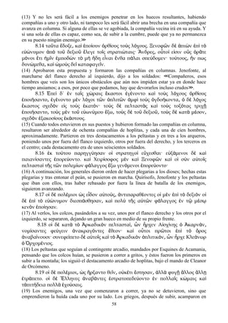 (13) Y no les será fácil a los enemigos penetrar en los huecos resultantes, habiendo
compañías a uno y otro lado, ni tampoco les será fácil abrir una brecha en una compañía que
avanza en columna. Si alguna de ellas se ve agobiada, la compañía vecina irá en su ayuda. Y
si una sola de ellas es capaz, como sea, de subir a la cumbre, puede que ya no permanezca
en su puesto ningún enemigo.≫
8.14 τα τα δοξε κα πο ουν ρθ ους το ς λ χους. Ξενοφ ν δ πι ν π τῦ ἔ ͵ ὶ ἐ ί ὀ ί ὺ ό ῶ ὲ ἀ ὼ ἐ ὶ ὸ
ε νυμον π το δεξιο λεγε το ς στρατι ταις· νδρες ο το ε σιν ο ς ρ τεὐώ ἀ ὸ ῦ ῦ ἔ ῖ ώ Ἄ ͵ ὗ ί ἰ ὓ ὁ ᾶ
μ νοι τι μ ν μποδ ν τ μ δη ε ναι νθα π λαι σπε δομεν· το τους ν πωςό ἔ ἡ ῖ ἐ ὼ ὸ ὴ ἤ ἶ ἔ ά ύ ύ ͵ ἤ
δυν μεθα κα μο ς δε καταφαγε ν.ώ ͵ ὶ ὠ ὺ ῖ ῖ
(14) Aprobaron esta propuesta y formaron las compañías en columnas. Jenofonte, al
marcharse del flanco derecho al izquierdo, dijo a los soldados: Compañeros, esos≪
hombres que veis son los únicos obstáculos que aún nos impiden estar ya en donde hace
tiempo ansiamos; a esos, por poco que podamos, hay que devorarlos incluso crudos .≫
8.15 πε δ΄ ν τα ς χ ραις καστοι γ νοντο κα το ς λ χους ρθ ουςἘ ὶ ἐ ῖ ώ ἕ ἐ έ ὶ ὺ ό ὀ ί
ποι σαντο γ νοντο μ ν λ χοι τ ν πλιτ ν μφ το ς γδο κοντα δ λ χοςἐ ή ͵ ἐ έ ὲ ό ῶ ὁ ῶ ἀ ὶ ὺ ὀ ή ͵ ὁ ὲ ό
καστος σχεδ ν ε ς το ς κατ ν· το ς δ πελταστ ς κα το ς τοξ τας τριχἕ ὸ ἰ ὺ ἑ ό ὺ ὲ ὰ ὶ ὺ ό ῇ
ποι σαντο το ς μ ν το ε ων μου ξω το ς δ το δεξιο το ς δ κατ μ σονἐ ή ͵ ὺ ὲ ῦ ὐ ύ ἔ ͵ ὺ ὲ ῦ ῦ͵ ὺ ὲ ὰ έ ͵
σχεδ ν ξακοσ ους κ στους.ὸ ἑ ί ἑ ά
(15) Cuando todos estuvieron en sus puestos y hubieron formado las compañías en columna,
resultaron ser alrededor de ochenta compañías de hoplitas, y cada una de cien hombres,
aproximadamente. Partieron en tres destacamentos a los peltastas y en tres a los arqueros,
poniendo unos por fuera del flanco izquierdo, otros por fuera del derecho, y los terceros en
el centro; cada destacamento era de unos seiscientos soldados.
8.16 κ το του παρηγγ ησαν ο στρατηγο ε χεσθαι· ε ξ μενοι δ καἐ ύ ύ ἱ ὶ ὔ ὐ ά ὲ ὶ
παιαν σαντες πορε οντο. κα Χειρ σοφος μ ν κα Ξενοφ ν κα ο σ ν α το ςί ἐ ύ ὶ ί ὲ ὶ ῶ ὶ ἱ ὺ ὐ ῖ
πελταστα τ ς τ ν πολεμ ων φ λαγγος ξω γεν μενοι πορε οντο·ὶ ῆ ῶ ί ά ἔ ό ἐ ύ
(16) A continuación, los generales dieron orden de hacer plegarias a los dioses; hechas estas
plegarias y tras entonar el peán, se pusieron en marcha. Quirísofo, Jenofonte y los peltastas
que iban con ellos, tras haber rebasado por fuera la línea de batalla de los enemigos,
siguieron avanzando.
8.17 ο δ πολ μιοι ς ε δον α το ς ντιπαραθ οντες ο μ ν π τ δεξι ν οἱ ὲ έ ὡ ἶ ὐ ύ ͵ ἀ έ ἱ ὲ ἐ ὶ ὸ ὸ ἱ
δ π τ ε νυμον διεσπ σθησαν κα πολ τ ς α τ ν φ λαγγος ν τ μ σὲ ἐ ὶ ὸ ὐώ ά ͵ ὶ ὺ ῆ ὑ ῶ ά ἐ ῷ έ ῳ
κεν ν πο ησαν.ὸ ἐ ί
(17) Al verlos, los colcos, pasándolos a su vez, unos por el flanco derecho y los otros por el
izquierdo, se separaron, dejando un gran hueco en medio de su propio frente.
8.18 ο δ κατ τ ρκαδικ ν πελταστα ν ρχεν Α σχ νης καρν νἱ ὲ ὰ ὸ Ἀ ὸ ί͵ ὧ ἦ ἰ ί ὁ Ἀ ά ͵
νομ σαντες φε γειν νακραγ ντες θεον· κα ο τοι πρ τοι π τ ροςί ύ ἀ ό ἔ ὶ ὗ ῶ ἐ ὶ ὸ ὄ
ναβα νουσι· συνεφε πετο δ α το ς κα τ ρκαδικ ν πλιτικ ν ν ρχε Κλε νωρἀ ί ί ὲ ὐ ῖ ὶ ὸ Ἀ ὸ ὁ ό ͵ ὧ ἦ ά
ρχομ νιος.ὁ Ὀ έ
(18) Los peltastas que seguían al contingente arcadio, mandados por Esquines de Acamania,
pensando que los colcos huían, se pusieron a correr a gritos, y éstos fueron los primeros en
subir a la montaña; los siguió el destacamento arcadio de hoplitas, bajo el mando de Cleanor
de Orcómeno.
8.19 ο δ πολ μιοι ς ρξαντο θε ν ο κ τι στησαν λλ φυγ λλος λλἱ ὲ έ ͵ ὡ ἤ ῖ ͵ ὐ έ ἔ ͵ ἀ ὰ ῇ ἄ ἄ ῃ
τρ πετο. ο δ λληνες ναβ ντες στρατοπεδε οντο ν πολλα ς κ μαις καἐ ά ἱ ὲ Ἕ ἀ ά ἐ ύ ἐ ῖ ώ ὶ
τ πιτ δεια πολλ χο σαις.ἀ ή ὰ ἐ ύ
(19) Los enemigos, una vez que comenzaron a correr, ya no se detuvieron, sino que
emprendieron la huída cada uno por su lado. Los griegos, después de subir, acamparon en
58
 