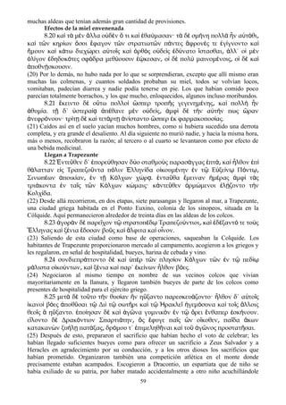 muchas aldeas que tenían además gran cantidad de provisiones.
Efectos de la miel envenenada
8.20 καὶ τὰ μὲν ἄλλα οὐδὲν ὅ τι καὶ ἐθαύμασαν· τὰ δὲ σμήνη πολλὰ ἦν αὐτόθι͵
καὶ τῶν κηρίων ὅσοι ἔφαγον τῶν στρατιωτῶν πάντες ἄφρονές τε ἐγίγνοντο καὶ
ἤμουν καὶ κάτω διεχώρει αὐτοῖς καὶ ὀρθὸς οὐδεὶς ἐδύνατο ἵστασθαι͵ ἀλλ΄ οἱ μὲν
ὀλίγον ἐδηδοκότες σφόδρα μεθύουσιν ἐῴκεσαν ο͵ ἱ δὲ πολὺ μαινομένοις ο͵ ἱ δὲ καὶ
ἀποθνῄσκουσιν.
(20) Por lo demás, no hubo nada por lo que se sorprendieran, excepto que allí mismo eran
muchas las colmenas, y cuantos soldados probaban su miel, todos se volvían locos,
vomitaban, padecían diarrea y nadie podía tenerse en pie. Los que habian comido poco
parecían totalmente borrachos, y los que mucho, enloquecidos, algunos incluso moribundos.
8.21 κειντο δ ο τω πολλο σπερ τροπ ς γεγενημ νης κα πολλ νἔ ὲ ὕ ὶ ὥ ῆ έ ͵ ὶ ὴ ἦ
θυμ α. τ δ΄ στερα π θανε μ ν ο δε ς μφ δ τ ν α τ ν πως ρανἀ ί ῇ ὑ ίᾳ ἀ έ ὲ ὐ ί ͵ ἀ ὶ ὲ ὴ ὐ ή ὥ
νεφρ νουν· τρ τ δ κα τετ ρτ ν σταντο σπερ κ φαρμακοποσ ας.ἀ ό ί ῃ ὲ ὶ ά ῃ ἀ ί ὥ ἐ ί
(21) Caídos así en el suelo yacían muchos hombres, como si hubiera sucedido una derrota
completa, y era grande el desaliento. Al día siguiente no murió nadie, y hacia la misma hora,
más o menos, recobraron la razón; al tercero o al cuarto se levantaron como por efecto de
una bebida medicinal.
Llegan a Trapezunte
8.22 ντε θεν δ΄ πορε θησαν δ ο σταθμο ς παρασ γγας πτ κα λθον πἘ ῦ ἐ ύ ύ ὺ ά ἑ ά͵ ὶ ἦ ἐ ὶ
θ λατταν ε ς Τραπεζο ντα π λιν λλην δα ο κουμ νην ν τ Ε ξε ν Π ντά ἰ ῦ ό Ἑ ί ἰ έ ἐ ῷ ὐ ί ῳ ό ῳ͵
Σινωπ ων ποικ αν ν τ Κ λχων χ ρ . ντα θα μειναν μ ρας μφ τ ςέ ἀ ί ͵ ἐ ῇ ό ώ ᾳ ἐ ῦ ἔ ἡ έ ἀ ὶ ὰ
τρι κοντα ν τα ς τ ν Κ λχων κ μαις· κ ντε θεν ρμ μενοι λ ζοντο τ νά ἐ ῖ ῶ ό ώ ἀ ῦ ὁ ώ ἐ ῄ ὴ
Κολχ δα.ί
(22) Desde allá recorrieron, en dos etapas, siete parasangas y llegaron al mar, a Trapezunte,
una ciudad griega habitada en el Ponto Euxino, colonia de los sinopeos, situada en la
Cólquide. Aquí permanecieron alrededor de treinta días en las aldeas de los colcos.
8.23 γορ ν δ παρε χον τ στρατοπ δ Τραπεζο ντιοι κα δ ξαντ τε το ςἀ ὰ ὲ ῖ ῷ έ ῳ ύ ͵ ὶ ἐ έ ό ὺ
λληνας κα ξ νια δοσαν βο ς κα λφιτα κα ο νον.Ἕ ὶ έ ἔ ῦ ὶ ἄ ὶ ἶ
(23) Saliendo de esta ciudad como base de operaciones, saqueaban la Colquide. Los
habitantes de Trapezunte proporcionaron mercado al campamento, acogieron a los griegos y
les regalaron, en señal de hospitalidad, bueyes, harina de cebada y vino.
8.24 συνδιεπρ ττοντο δ κα π ρ τ ν πλησ ον Κ λχων τ ν ν τ πεδά ὲ ὶ ὑ ὲ ῶ ί ό ῶ ἐ ῷ ίῳ
μ λιστα ο κο ντων κα ξ νια κα παρ΄ κε νων λθον β ες.ά ἰ ύ ͵ ὶ έ ὶ ἐ ί ἦ ό
(24) Negociaron al mismo tiempo en nombre de sus vecinos colcos que vivian
mayoritariamente en la llanura, y llegaron también bueyes de parte de los colcos como
presentes de hospitalidad para el ejército griego.
8.25 μετ δ το το τ ν θυσ αν ν η ξαντο παρεσκευ ζοντο· λθον δ΄ α το ςὰ ὲ ῦ ὴ ί ἣ ὔ ά ἦ ὐ ῖ
κανο β ες ποθ σαι τ Δι τ σωτ ρι κα τ ρακλε γεμ συνα κα το ς λλοιςἱ ὶ ό ἀ ῦ ῷ ὶ ῷ ῆ ὶ ῷ Ἡ ῖ ἡ ό ὶ ῖ ἄ
θεο ς η ξαντο. πο ησαν δ κα γ να γυμνικ ν ν τ ρει νθαπερ σκ νουν.ῖ ἃ ὔ ἐ ί ὲ ὶ ἀ ῶ ὸ ἐ ῷ ὄ ἔ ἐ ή
ε λοντο δ Δρακ ντιον Σπαρτι την ς φυγε πα ς ν ο κοθεν πα δα κωνἵ ὲ ό ά ͵ ὃ ἔ ῖ ὢ ἴ ͵ ῖ ἄ
κατακαν ν ξυ λ πατ ξας δρ μου τ΄ πιμεληθ ναι κα το γ νος προστατ σαι.ὼ ή ῃ ά ͵ ό ἐ ῆ ὶ ῦ ἀ ῶ ῆ
(25) Después de esto, prepararon el sacrificio que habían hecho el voto de celebrar; les
habían llegado suficientes bueyes como para ofrecer un sacrificio a Zeus Salvador y a
Heracles en agradecimiento por su conducción, y a los otros dioses los sacrificios que
habían prometido. Organizaron también una competición atlética en el monte donde
precisamente estaban acampados. Escogieron a Dracontio, un espartiata que de niño se
había exiliado de su patria, por haber matado accidentalmente a otro niño acuchillándole
59
 