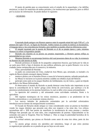 El punto de partida para su conocimiento seria el estudio de la arqueología y las tablillas
micénicas, es decir los materiales de ambos periodos y las instituciones que aparecen, pero es difícil
por la escasez de información. Se puede deducir lo siguiente:
- HESÍODO.
Conectado desde antiguo con Homero aparece entre la segunda mitad del siglo VIII a.C. y la
primera del siglo VII a.C. la figura de Hesíodo. Ambos tienen en común la métrica en hexámetros,
el lenguaje épico y las coincidencias formales, pero también se pueden observar diferencias como:
• El mundo mostrado por la poesía de Hesíodo es el de su propia época y país, mientras
Homero se refiere al legendario pasado.
• Hesíodo nos muestra en su poesía sus propias inquietudes, y Homero apenas refleja su
personalidad en sus versos.
• Mientras Hesíodo es un personaje histórico del cual poseemos datos de su vida, la existencia
de Homero ha sido puesta en duda.
• Hesíodo pertenece al mundo de los pequeños campesinos beocios, que lucha por la vida en
un suelo poco fértil y bajo el dominio de una nobleza arbitraria, por su parte Homero vive en las
ciudades jonias enriquecidas por el comercio y la industria.
Vida y personalidad de Hesíodo:
• su padre era comerciante de Cime, ciudad de Asia Menor, que, arruinado, se trasladó a la
región de Beocia donde consiguió alguna fortuna.
• mantuvo pleitos con su hermano Perses a causa de la herencia paterna, saliendo perjudicado.
• las Musas lo iniciaron en la poesía mientras cuidaba sus rebaños al pie del Helicón
• participó como aedo en los juegos fúnebres de Anfidamante, rey de Calcis, y ganó un trípode
que dedicó a las Musas Heliconíadas.
Si observamos el mundo de Hesíodo se puede destacar como hecho más importante en esa
época la consolidación de la “polis“ griega como forma de convivencia, que sustituye a la de
parentesco predominante en los poemas homéricos, lo cual se debe a tres causas principalmente:
1. La aparición del comercio y del artesanado como actividades normales, frente a la
agricultura.
2. Del régimen monárquico de los reinos micénicos, pasamos a un predominio de las
familias aristocráticas y a un incipiente sistema electivo.
3. Los nuevos métodos de producción estimulados por la actividad colonizadora
introducen nuevas formas de enriquecimiento económico.
El Escudo de Heracles desde antiguo se viene considerando como un poema no hesiódico
viendo los rasgos distintos que presenta esta obra con respecto a las otras dos. Los críticos
racionalistas del s. XIX han puesto de manifiesto la incoherencia de estos poemas y muchos
filólogos han pensado que no eran tales, sino conglomerados de poemas. Especialmente se ha
sostenido esto para la Teogonia. Para los Trabajos y Días se niega la paternidad hesiódica de la
parte de los Días.
La actitud unitaria, que piensa en Hesíodo como autor de estas tres obras, parte de dos
supuestos:
1. La poesía griega arcaica era episódica por naturaleza, luego el que estos poemas
se organicen por episodios no es prueba de que no haya un solo autor.
6
 