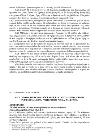 con un puñal curvo, para encargarse de la carrera y presidir el certamen.
8.26 ἐπειδὴ δὲ ἡ θυσία ἐγένετο τ͵ ὰ δέρματα παρέδοσαν τῷ Δρακοντίῳ͵ καὶ
ἡγεῖσθαι ἐκέλευον ὅπου τὸν δρόμον πεποιηκὼς εἴη. ὁ δὲ δείξας οὗπερ ἑστηκότες
ἐτύγχανον Οὗτος ὁ λόφος͵ ἔφη κ͵ άλλιστος τρέχειν ὅπου ἄν τις βούληται. Πῶς οὖν͵
ἔφασαν δυν͵ ήσονται παλαίειν ἐν σκληρῷ καὶ δασεῖ οὕτως; ὁ δ΄ εἶπε·
(26) Celebrado el sacrificio, entregaron las pieles a Dracontio, y le ordenaron que los llevara
a donde había establecido la carrera. Él, señalándoles en donde precisamente se hallaban,
dijo: Esta altura es la más hermosa para correr por donde uno quiera . ¿Cómo,≪ ≫ ≪
pues , le preguntaron, podrán competir en la lucha en un terreno tan rocoso y lleno de≫ ≪
maleza? Él contestó: Sólo un poco más le dolerá al que haya sido tirado.≫ ≪ ≫
8.27 Μ λλ ν τι νι σεται καταπεσ ν. γων ζοντο δ πα δες μ ν στ διονᾶ ό ἀ ά ὁ ώ ἠ ί ὲ ῖ ὲ ά
τ ν α χμαλ των ο πλε στοι δ λιχον δ Κρ τες πλε ους ξ κοντα θεον π ληνῶ ἰ ώ ἱ ῖ ͵ ό ὲ ῆ ί ἢ ἑ ή ἔ ͵ ά
δ κα πυγμ ν κα παγκρ τιον τεροι κα καλ θ α γ νετο· πολλο γ ρ κατ βησανὲ ὶ ὴ ὶ ά ἕ ͵ ὶ ὴ έ ἐ έ ὶ ὰ έ
κα τε θεωμ νων τ ν τα ρων πολλ φιλονικ α γ γνετο.ὶ ἅ έ ῶ ἑ ί ὴ ί ἐ ί
(27) Compitieron niños en la carrera del estadio, la mayoría hijos de los prisioneros. La
carrera de veinticuatro estadios la corrieron los cretenses, más de sesenta; otros tomaron
parte en la lucha, en el pugilato y en el pancracio. Resultó un hermoso espectáculo. Muchos
bajaron a competir, y dado que los contemplaban sus compañeros, había una gran rivalidad.
8.28 θεον δ κα πποι κα δει α το ς κατ το πρανο ς λ σαντας ν τἔ ὲ ὶ ἵ ὶ ἔ ὐ ὺ ὰ ῦ ῦ ἐ ά ἐ ῇ
θαλ ττ ποστρ ψαντας π λιν πρ ς τ ν βωμ ν γειν. κα κ τω μ ν ο πολλοά ῃ ἀ έ ά ὸ ὸ ὸ ἄ ὶ ά ὲ ἱ ὶ
καλινδο ντο· νω δ πρ ς τ σχυρ ς ρθιον μ λις β δην πορε οντο ο πποι·ἐ ῦ ἄ ὲ ὸ ὸ ἰ ῶ ὄ ό ά ἐ ύ ἱ ἵ
νθα πολλ κραυγ κα γ λως κα παρακ λευσις γ γνετο.ἔ ὴ ὴ ὶ έ ὶ έ ἐ ί
(28) Hubo, además, una carrera de caballos. Los jinetes debían galopar bajando por la
ladera y, tras dar la vuelta en el mar, volver de nuevo hacia el altar. Y cuesta abajo la
mayoría rodaban, pero al subir arriba por la fuerte pendiente, apenas podían ir al paso los
caballos, así que había un gran bullicio, muchas risas y mucha animación.
II.2. TEXTOS DE LAANTOLOGÍA.
APOLODORO, DIODORO, ISÓCRATES, LUCIANO, PLATÓN, ESOPO,
PLUTARCO, LISIAS, PARTENIO DE NICEA, PALÉFATO.
APOLODORO.
TEXTO A1: Gea y Urano, dioses primitivos: su descendencia.
ππολ δωρος Βιβλιοθ κη (A,1, 1-3)Ἀ ό ή
[Α 1,1] Οὐρανὸς πρῶτος τοῦ παντὸς ἐδυνάστευσε κόσμου. γήμας1 δὲ Γῆν ἐτέκνωσε
πρώτους τοὺς ἑκατόγχειρας προσαγορευθέντας, Βριάρεων Γύην Κόττον, οἳ μεγέθει τε
ἀνυπέρβλητοι καὶ δυνάμει καθειστήκεσαν2, χεῖρας μὲν ἀνὰ ἑκατὸν3 κεφαλὰς δὲ ἀνὰ
πεντήκοντα ἔχοντες.
Urano fue el primero que gobernó sobre todo el mundo. Casado con Gea engendró en
1 Participio de aoristo de γαμ ω.έ
2 3ª persona del plural del pret. pluscuamperfecto de καθ στημι.ί
3 ν κατον: distributivo, “cien cada uno”.ἄ ά ἕ
60
 