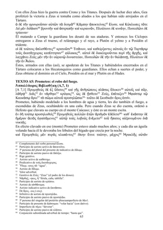 Con ellos Zeus hizo la guerra contra Crono y los Titanes. Después de luchar diez años, Gea
profetizó la victoria a Zeus si tomaba como aliados a los que habían sido arrojados en el
Tártaro.
ὁ δὲ τὴν φρουροῦσαν αὐτῶν τὰ δεσμὰ42 Κάμπην ἀποκτείνας43 ἔλυσε. καὶ Κύκλωπες τότε
Διὶ μὲν διδόασι44 βροντὴν καὶ ἀστραπὴν καὶ κεραυνόν, Πλούτωνι δὲ κυνέην, Ποσειδῶνι δὲ
τρίαιναν·
Él matando a Campe la guardiana los desató de sus ataduras. Y entonces los Cíclopes
entregaron a Zeus el trueno, el relámpago y el rayo, a Plutón el yelmo y a Posidón el
tridente.
οἱ δὲ τούτοις ὁπλισθέντες45 κρατοῦσι46 Τιτάνων, καὶ καθείρξαντες αὐτοὺς ἐν τῷ Ταρτάρῳ
τοὺς ἑκατόγχειρας κατέστησαν47 φύλακας48. αὐτοὶ δὲ διακληροῦνται περὶ τῆς ἀρχῆς, καὶ
λαγχάνει Ζεὺς μὲν τὴν ἐν οὐρανῷ δυναστείαν, Ποσειδῶν δὲ τὴν ἐν θαλάσσῃ, Πλούτων δὲ
τὴν ἐν Ἅιδου.
Éstos, armados con ellas (así), se apoderan de los Titanes y habiéndolos encerrados en el
Tártaro colocaron a los Hecatonquiros como guardianes. Ellos echan a suertes el poder, y
Zeus obtiene el dominio en el Cielo, Posidón en el mar y Plutón en el Hades.
TEXTO A5: Prometeo: el robo del fuego.
ππολ δωρος Βιβλιοθ κη (A,7, 1)Ἀ ό ή
[Α 7,1] Προμηθεὺς δὲ ἐξ ὕδατος49 καὶ γῆς ἀνθρώπους πλάσας ἔδωκεν50 αὐτοῖς καὶ πῦρ,
λάθρᾳ51 Διὸς52 ἐν νάρθηκι53 κρύψας54. ὡς δὲ ᾔσθετο55 Ζεύς, ἐπέταξεν56 Ἡφαίστῳ τῷ
Καυκάσῳ ὄρει57 τὸ σῶμα αὐτοῦ προσηλῶσαι58· τοῦτο δὲ Σκυθικὸν ὄρος ἐστίν.
Prometeo, habiendo modelado a los hombres de agua y tierra, les dio también el fuego, a
escondidas de Zeus, ocultándolo en una caña. Pero cuando Zeus se dio cuenta, ordenó a
Hefesto que clavara su cuerpo en el monte Caúcaso; y éste es un monte escita.
ἐν δὴ τούτῳ προσηλωθεὶς59 Προμηθεὺς πολλῶν ἐτῶν ἀριθμὸν ἐδέδετο60· καθ᾽ ἑκάστην δὲ
ἡμέραν ἀετὸς ἐφιπτάμενος61 αὐτῷ τοὺς λοβοὺς ἐνέμετο62 τοῦ ἥπατος αὐξανομένου διὰ
νυκτός.
En efecto clavado en ese (monte) Prometeo estuvo atado muchos años; y cada día un águila
volando hacia él le devoraba los lóbulos del hígado que crecía por la noche.
καὶ Προμηθεὺς μὲν πυρὸς κλαπέντος63 δίκην ἔτινε ταύτην, μέχρις64 Ἡρακλῆς αὐτὸν
42 Complemento del verbo personal λυσε.ἔ
43 Participio de aoristo activo de ποκτε νω.ἀ ί
44 3ª persona del plural del presente de indicativo de δ δωμι.ί
45 Participio de aoristo pasivo de πλ ζω.ὁ ί
46 Rige genitivo.
47 Aoristo activo de καθ στημι.ί
48 Predicativo de το ς κατ γχειρας.ὺ ἑ ό
49 δωρ, -ατος τ : “agua”.Ὕ ό
50 Aoristo de δ δωμι.ί
51 Valor adverbial.
52 Genitivo de Ζε ς: “Zeus” (el padre de los dioses).ύ
53 Ν ρθηξ, -ηκος, “férula, caña, tablilla”.ά ἡ
54 Participio de aoristo de κρ πτω.ύ
55 Aoristo de α σθ νομαι.ἰ ά
56 Aoristo indicativo activo de πιτ σσω.ἐ ά
57 De ρος, -εος (-ους).ὄ
58 Infinitivo de aoristo de προσηλ ω.ό
59 Participio de aoristo pasivo de προσηλ ω.ό
60 3ª persona del singular del pretérito pluscuamperfecto de δ ω1.έ
61 Participio de presente de φ πταμαι: “volar hacia” (con dativo).ἐ ί
62 Imperfecto de ν μω: “devorar”.έ
63 Participio de aoristo pasivo de κλ πτω.έ
64 Conjunción subordinada adverbial de tiempo: “hasta que”.
63
 