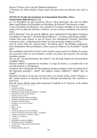 ὕστερον65 ἔλυσεν, ὡς ἐν τοῖς καθ᾽ Ἡρακλέα δηλώσομεν.
Y Prometeo por haber robado el fuego expió esta pena, hasta que Heracles más tarde lo
liberó.
TEXTO A6: El mito del nacimiento de la humanidad: Deucalión y Pirra.
ππολ δωρος Βιβλιοθ κη (A,7, 2)Ἀ ό ή
[Α 7,2] Προμηθέως δὲ παῖς Δευκαλίων ἐγένετο. οὗτος βασιλεύων τῶν περὶ τὴν Φθίαν
τόπων γαμεῖ Πύρραν τὴν Ἐπιμηθέως καὶ Πανδώρας, ἣν ἔπλασαν66 θεοὶ πρώτην γυναῖκα.
E hijo de Prometeo fue Deucalion. éste reinando en los lugares alrededor de Ftía toma por
esposa a Pirra la (hija) de Epimeteo y Pandora, a la que los dioses modelaron como primera
mujer.
ἐπεὶ δὲ ἀφανίσαι67 Ζεὺς τὸ χαλκοῦν ἠθέλησε γένος, ὑποθεμένου68 Προμηθέως Δευκαλίων
τεκτηνάμενος69 λάρνακα70, καὶ τὰ ἐπιτήδεια ἐνθέμενος71, εἰς ταύτην μετὰ Πύρρας εἰσέβη72.
Cuando Zeus quiso destruir la raza de bronce, tras aconsejárselo Prometeo, Deucalión
construyó un arca, y, habiendo puesto dentro las cosas necesarias, embarcó con Pirra.
Ζεὺς δὲ πολὺν ὑετὸν ἀπ᾽ οὐρανοῦ χέας73 τὰ πλεῖστα μέρη74 τῆς Ἑλλάδος κατέκλυσεν,
ὥστε διαφθαρῆναι πάντας ἀνθρώπους, ὀλίγων χωρὶς οἳ συνέφυγον εἰς τὰ πλησίον75 ὑψηλὰ
ὄρη76.
Zeus mandando mucha lluvia desde el cielo inundó la mayor parte de la Hélade, de manera
que perecieron todos los seres humanos, excepto unos pocos que huyeron a las elevadas
montañas cercanas.
τότε δὲ καὶ77 τὰ κατὰ Θεσσαλίαν ὄρη διέστη78, καὶ τὰ ἐκτὸς Ἰσθμοῦ καὶ Πελοποννήσου
συνεχέθη79 πάντα.
Entonces también se separaron las montañas a lo largo de Tesalia, y se inundó todo lo de
más allá del Istmo y el Peloponeso.
Δευκαλίων δὲ ἐν τῇ λάρνακι διὰ τῆς θαλάσσης φερόμενος ἡμέρας ἐννέα καὶ νύκτας ἴσας80
τῷ Παρνασῷ προσίσχει81, κἀκεῖ82 τῶν ὄμβρων παῦλαν λαβόντων83 ἐκβὰς84 θύει Διὶ
φυξίῳ85.
Deucalión, llevado en el arca por mar nueve días y las mismas noches, arribó al Parnaso, y
allí, cuando tomaron un descanso las lluvias, habiendo desembarcado, hizo sacrificios a
Zeus Fixio.
Ζεὺς δὲ πέμψας Ἑρμῆν πρὸς αὐτὸν ἐπέτρεψεν86 αἱρεῖσθαι ὅ τι87 βούλεται· ὁ δὲ αἱρεῖται
65 Adverbio.
66 Aoristo de πλ σσω.ά
67 Infinitivo de aoristo de φαν ζω.ἀ ί
68 Participio de aoristo medio de ποτ θημι: “aconsejar”.ὑ ί
69 Participio de aoristo de τεκτα νομαι.ί
70 Λ ρναξ, -ακος, : “arca”.ά ἡ
71 Participio de aoristo medio de ντ θημι.ἐ ί
72 Aoristo de indicativo activo de ε σβα νω.ἰ ί
73 Participio de aoristo de χ ω.έ
74 De μ ρος, -ους (-εος) τ : “parte”.έ ό
75 Adverbio.
76 ρος, -ους τ .Ὄ ό
77 Adverbio.
78 Aoristo de indicativo activo de δι στημι.ί
79 Aoristo de indicativo pasivo de συγχ ω.: “inundarse”.έ
80 “iguales, las mismas”, se refiere a ν κτας.ύ
81 “arribar a” (con dativo).
82 = κα κε .ὶ ἐ ῖ
83 Participio de aoristo de λαμβ νω.ά
84 Participio de aoristo de κβα νω.ἐ ί
85 “a Zeus Fixio” (Zeus protector de la huida).
86 De πιτρεπω.ἐ
87 Relativo de στις, τις, τι.ὅ ἥ ὅ
64
 