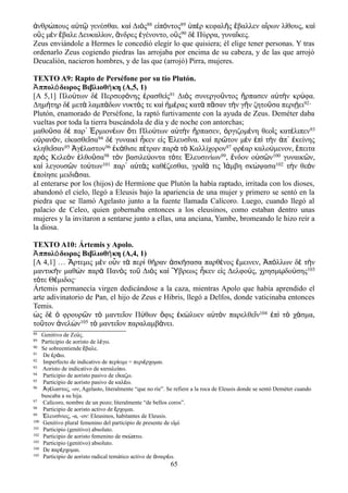 ἀνθρώπους αὐτῷ γενέσθαι. καὶ Διὸς88 εἰπόντος89 ὑπὲρ κεφαλῆς ἔβαλλεν αἴρων λίθους, καὶ
οὓς μὲν ἔβαλε Δευκαλίων, ἄνδρες ἐγένοντο, οὓς90 δὲ Πύρρα, γυναῖκες.
Zeus enviándole a Hermes le concedió elegir lo que quisiera; él elige tener personas. Y tras
ordenarlo Zeus cogiendo piedras las arrojaba por encima de su cabeza, y de las que arrojó
Deucalión, nacieron hombres, y de las que (arrojó) Pirra, mujeres.
TEXTO A9: Rapto de Perséfone por su tío Plutón.
ππολ δωρος Βιβλιοθ κη (A,5, 1)Ἀ ό ή
[Α 5,1] Πλούτων δὲ Περσεφόνης ἐρασθεὶς91 Διὸς συνεργοῦντος ἥρπασεν αὐτὴν κρύφα.
Δημήτηρ δὲ μετὰ λαμπάδων νυκτός τε καὶ ἡμέρας κατὰ πᾶσαν τὴν γῆν ζητοῦσα περιῄει92·
Plutón, enamorado de Perséfone, la raptó furtivamente con la ayuda de Zeus. Deméter daba
vueltas por toda la tierra buscándola de día y de noche con antorchas;
μαθοῦσα δὲ παρ᾽ Ἑρμιονέων ὅτι Πλούτων αὐτὴν ἥρπασεν, ὀργιζομένη θεοῖς κατέλιπεν93
οὐρανόν, εἰκασθεῖσα94 δὲ γυναικὶ ἧκεν εἰς Ἐλευσῖνα. καὶ πρῶτον μὲν ἐπὶ τὴν ἀπ᾽ ἐκείνης
κληθεῖσαν95 Ἀγέλαστον96 ἐκάθισε πέτραν παρὰ τὸ Καλλίχορον97 φρέαρ καλούμενον, ἔπειτα
πρὸς Κελεὸν ἐλθοῦσα98 τὸν βασιλεύοντα τότε Ἐλευσινίων99, ἔνδον οὐσῶν100 γυναικῶν,
καὶ λεγουσῶν τούτων101 παρ᾽ αὑτὰς καθέζεσθαι, γραῖά τις Ἰάμβη σκώψασα102 τὴν θεὸν
ἐποίησε μειδιᾶσαι.
al enterarse por los (hijos) de Hermíone que Plutón la había raptado, irritada con los dioses,
abandonó el cielo, llegó a Eleusis bajo la apariencia de una mujer y primero se sentó en la
piedra que se llamó Agelasto junto a la fuente llamada Calícoro. Luego, cuando llegó al
palacio de Celeo, quien gobernaba entonces a los eleusinos, como estaban dentro unas
mujeres y la invitaron a sentarse junto a ellas, una anciana, Yambe, bromeando le hizo reír a
la diosa.
TEXTO A10: Ártemis y Apolo.
ππολ δωρος Βιβλιοθ κη (A,4, 1)Ἀ ό ή
[Α 4,1] … Ἄρτεμις μὲν οὖν τὰ περὶ θήραν ἀσκήσασα παρθένος ἔμεινεν, Ἀπόλλων δὲ τὴν
μαντικὴν μαθὼν παρὰ Πανὸς τοῦ Διὸς καὶ Ὕβρεως ἧκεν εἰς Δελφούς, χρησμῳδούσης103
τότε Θέμιδος·
Ártemis permanecía virgen dedicándose a la caza, mientras Apolo que había aprendido el
arte adivinatorio de Pan, el hijo de Zeus e Hibris, llegó a Delfos, donde vaticinaba entonces
Temis.
ὡς δὲ ὁ φρουρῶν τὸ μαντεῖον Πύθων ὄφις ἐκώλυεν αὐτὸν παρελθεῖν104 ἐπὶ τὸ χάσμα,
τοῦτον ἀνελὼν105 τὸ μαντεῖον παραλαμβάνει.
88 Genitivo de Ζε ς.ύ
89 Participio de aoristo de λ γω.έ
90 Se sobreentiende βαλε.ἔ
91 De ρ ω.ἐ ά
92 Imperfecto de indicativo de περ ειμι = περι ρχομαι.ί έ
93 Aoristo de indicativo de καταλε πω.ί
94 Participio de aoristo pasivo de ε καζω.ἴ
95 Participio de aoristo pasivo de καλ ω.έ
96 γ λαστος, -ον, Agelasto, literalmente “que no ríe”. Se refiere a la roca de Eleusis donde se sentó Deméter cuandoἈ έ
buscaba a su hija.
97 Calícoro, nombre de un pozo; literalmente “de bellos coros”.
98 Participio de aoristo activo de ρχομαι.ἔ
99 λευσ νιος, -α, -ον: Eleusinos, habitantes de Eleusis.Ἐ ί
100 Genitivo plural femenino del participio de presente de ε μ .ἰ ί
101 Participio (genitivo) absoluto.
102 Participio de aoristo femenino de σκ πτω.ώ
103 Participio (genitivo) absoluto.
104 De παρ ρχομαι.έ
105 Participio de aoristo radical temático activo de ναιρ ω.ἀ έ
65
 