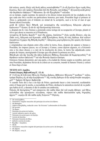 ἐπὶ τούτου, φασίν, ἔδοξε τοῖς θεοῖς πόλεις καταλαβέσθαι120, ἐν αἷς ἔμελλον ἔχειν τιμὰς ἰδίας
ἕκαστος. ἧκεν οὖν πρῶτος Ποσειδῶν ἐπὶ τὴν Ἀττικήν, καὶ πλήξας121 τῇ τριαίνῃ κατὰ μέσην
τὴν ἀκρόπολιν ἀπέφηνε122 θάλασσαν, ἣν νῦν Ἐρεχθηίδα123 καλοῦσι.
en su tiempo, según cuentan, les pareció a los dioses tomar posesión de las ciudades en las
que cada uno iba a recibir sus particulares honores; por tanto, Poseidón llegó el primero al
Ática y, golpeando con el tridente en mitad de la acrópolis, sacó a la luz el mar al que
llaman ahora Erecteida;
μετὰ δὲ τοῦτον ἧκεν Ἀθηνᾶ, καὶ ποιησαμένη τῆς καταλήψεως Κέκροπα μάρτυρα
ἐφύτευσεν124 ἐλαίαν, ἣ νῦν ἐν τῷ Πανδροσείῳ δείκνυται.
y, después de él, vino Atenea y, poniendo como testigo de su ocupación a Cécrope, plantó el
olivo que ahora se muestra en el Pandrosio;
γενομένης δὲ ἔριδος ἀμφοῖν125 περὶ τῆς χώρας, διαλύσας126 Ζεὺς κριτὰς ἔδωκεν, οὐχ ὡς
εἶπόν τινες, Κέκροπα καὶ Κραναόν, οὐδὲ Ἐρυσίχθονα, θεοὺς δὲ τοὺς δώδεκα. Καὶ τούτων
δικαζόντων ἡ χώρα τῆς Ἀθηνᾶς ἐκρίθη127, Κέκροπος μαρτυρήσαντος ὅτι πρώτη τὴν ἐλαίαν
ἐφύτευσεν.
y originándose una disputa entre ellos sobre la tierra, Zeus, después de separar a Atenea y
Poseidón, les impuso jueces, no a Cécrope y Cranao, como dijeron algunos, ni a Erictonio
sino a los doce dioses; y a raíz de la resolución de éstos, la tierra fue adjudicada como
propia de Atenea, atestiguando Cécrope que ella plantó la primera un olivo.
Ἀθηνᾶ μὲν οὖν ἀφ᾽ ἑαυτῆς τὴν πόλιν ἐκάλεσεν Ἀθήνας, Ποσειδῶν δὲ θυμῷ ὀργισθεὶς128 τὸ
Θριάσιον πεδίον ἐπέκλυσε129 καὶ τὴν Ἀττικὴν ὕφαλον ἐποίησε.
Entonces Atenea denominó, por una parte, a la ciudad de Atenas según su nombre, pero por
otra Poseidón, dejándose llevar de la cólera en su corazón, inundó la llanura Triasia y colocó
al Ática bajo el mar.
TEXTO A13: Aquiles.
Ἀππολόδωρος Βιβλιοθήκη (Γ, 13, 6)
[Γ 13,6] ὡς δὲ ἐγέννησε Θέτις ἐκ Πηλέως βρέφος, ἀθάνατον θέλουσα130 ποιῆσαι131 τοῦτο,
κρύφα Πηλέως εἰς τὸ πῦρ ἐγκρύβουσα132 τῆς νυκτὸς ἔφθειρεν ὃ ἦν αὐτῷ θνητὸν πατρῷον,
μεθ᾽133 ἡμέραν δὲ ἔχριεν ἀμβροσίᾳ.
Y cuando Tetis dio a luz a un hijo de Peleo, queriendo hacer a éste inmortal, ocultándolo
entre el fuego por la noche, a escondidas de Peleo, deshacía la naturaleza mortal de su padre
que había en él, y durante el día lo untaba con ambrosía;
Πηλεὺς δὲ ἐπιτηρήσας134 καὶ σπαίροντα τὸν παῖδα ἰδὼν ἐπὶ τοῦ πυρὸς ἐβόησε· καὶ Θέτις
κωλυθεῖσα τὴν προαίρεσιν τελειῶσαι, νήπιον τὸν παῖδα ἀπολιποῦσα πρὸς Νηρηίδας
ᾤχετο135. κομίζει δὲ τὸν παῖδα πρὸς Χείρωνα136 Πηλεύς.
120 De καταλαμβ νω.ά
121 Nominativo singular masculino del participio de aoristo de πλ σσω.ή
122 De ποφα νω.ἀ ί
123 Adjetivo ρεχθη δης, traducido como “de Erictonio” (sobrenombre de Poseidón.Ἐ ί
124 De φυτε ω.ύ
125 Ver μφω.ἄ
126 Participio de aoristo de διαλ ω.ύ
127 Aoristo indicativo pasivo de κρ νω.ί
128 Participio de aoristo pasivo de ργ ζω.ὀ ί
129 Aoristo de πικλ ζω.ἐ ί
130 Participio femenino de θ λω.έ
131 Infinitivo aoristo de ποι ω.έ
132 κρ βω = γκρ πτω.Ἐ ύ ἐ ύ
133 Μετ .ά
134 Nominativo masculino singular del participio de aoristo activo de πιτηρ ω.ἐ έ
135 De ο χομαι.ἴ
136 De Χε ρων, -ονος .ί ὁ
67
 