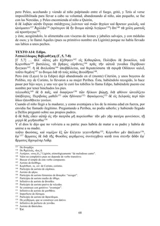 pero Peleo, acechando y viendo al niño palpitando entre el fuego, gritó, y Tetis al verse
imposilibilitada para llevar a cabo su voluntad, abandonando al niño, aún pequeño, se fue
con las Nereidas, y Peleo encomienda al niño a Quirón,
ὁ δὲ λαβὼν αὐτὸν ἔτρεφε σπλάγχνοις λεόντων καὶ συῶν ἀγρίων καὶ ἄρκτων μυελοῖς, καὶ
ὠνόμασεν137 Ἀχιλλέα138 (πρότερον δὲ ἦν ὄνομα αὐτῷ Λιγύρων139) ὅτι140 τὰ χείλη μαστοῖς
οὐ προσήνεγκε141.
y éste, acogiéndolo, lo alimentaba con vísceras de leones y jabalíes salvajes, y con médulas
de osos; y lo llamó Aquiles (pues su primitivo nombre era Ligirón) porque no había llevado
sus labios a unos pechos.
TEXTO A14: Edipo.
Ἀππολόδωρος Βιβλιοθήκη (Γ, 5, 7-8)
[Γ 5,7] … ἀλλ᾽ οὗτος μὲν ἐξέθηκεν142 εἰς Κιθαιρῶνα, Πολύβου δὲ βουκόλοι, τοῦ
Κορινθίων143 βασιλέως, τὸ βρέφος εὐρόντες144 πρὸς τὴν αὐτοῦ γυναῖκα Περίβοιαν
ἤνεγκαν145. ἡ δὲ ἀνελοῦσα146 ὑποβάλλεται, καὶ θεραπεύσασα τὰ σφυρὰ Οἰδίπουν καλεῖ,
τοῦτο θεμένη147 το ὄνομα διὰ τὸ τοὺς πόδας ἀνοιδῆσαι148.
Pero éste (Layo) lo (a Edipo) dejó abandonado en el (monte) Citerión, y unos boyeros de
Polibio, rey de Corinto, lo llevaron a su mujer Peribea. Ésta, habiéndolo recogido, lo hace
pasar por hijo suyo, y una vez que le curó los tobillos lo llama Edipo, habiéndole puesto ese
nombre por tener hinchados los pies.
τελειωθεὶς149 δὲ ὁ παῖς, καὶ διαφέρων150 τῶν ἡλίκων ῥώμῃ, διὰ φθόνον ὠνειδίζετο
ὑπόβλητος. Περιβοίας μαθεῖν151 οὐκ ἠδύνατο152· ἀφικόμενος153 δὲ εἰς Δελφοὺς περὶ τῶν
ἰδίων ἐπυνθάνετο γονέων.
Cuando el niño llegó a la madurez, y como aventajara a los de la misma edad en fuerza, por
envidia fue llamado ilegítimo. Preguntando a Peribea, no podía saberlo; y habiendo llegado
a Delfos preguntó sobre sus propios padres.
ὁ δὲ θεὸς εἶπεν αὐτῷ εἰς τὴν πατρίδα μὴ πορεύεσθαι· τὸν μὲν γὰρ πατέρα φονεύσειν, τῇ
μητρὶ δὲ μιγήσεσθαι154
Y el dios le dijo que no volviera a su patria: pues habría de matar a su padre y habría de
unirse a su madre.
τοῦτο ἀκούσας, καὶ νομίζων ἐξ ὧν ἐλέγετο γεγεννῆσθαι155, Κόρινθον μὲν ἀπέλιπεν156,
ἐφ᾽157 ἅρματος δὲ διὰ τῆς Φωκίδος φερόμενος συντυγχάνει κατά τινα στενὴν ὁδὸν ἐφ᾽
ἅρματος ὀχουμένῳ Λαΐῳ.
137 De νομ ζω.ὀ ά
138 De χιλλε ς, - ως .Ἀ ύ έ ὁ
139 Λιγ ρων, -ονος ¿? Ligirón, etimológicamente “de melodioso canto”.ύ ὁ
140 Valor no completivo pues no depende de verbo transitivo.
141 Buscar el simple de este verbo compuesto.
142 Aoristo de κτ θημι.ἐ ί
143 Κορ νθιοσ, -α, -ον: de Corinto, corintio.ί
144 Participio de aoristo de ε ρ σκω.ὑ ί
145 Aoristo de φ ρω.έ
146 Participio de aoristo femenino de ναιρ ω: “recoger”.ἀ έ
147 Participio de aoristo medio de τ θημι.ί
148 Infinitivo de aoristo de νοιδ ω.ἀ έ
149 Participio de aoristo pasivo de τελει ω.ό
150 Se construye con genitivo: “aventajar”.
151 Infinitivo de aoristo de μανθ νω.ά
152 Imperfecto de δ ναμαι.ύ
153 Participio de aoristo de φικν ομαι.ἀ έ
154 De μιγ ζομαι, que se construye con dativo.ά
155 Infinitivo de perfecto de γενν ω.ά
156 Aoristo de πολε πω.ἀ ί
157 π .Ἐ ί
68
 