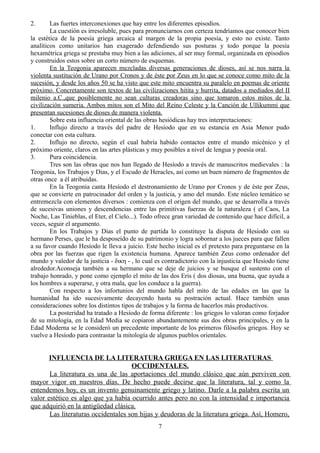 2. Las fuertes interconexiones que hay entre los diferentes episodios.
La cuestión es irresoluble, pues para pronunciarnos con certeza tendríamos que conocer bien
la estética de la poesía griega arcaica al margen de la propia poesía, y esto no existe. Tanto
analíticos como unitarios han exagerado defendiendo sus posturas y todo porque la poesía
hexamétrica griega se prestaba muy bien a las adiciones, al ser muy formal, organizada en episodios
y construidos estos sobre un corto número de esquemas.
En la Teogonia aparecen mezcladas diversas generaciones de dioses, así se nos narra la
violenta sustitución de Urano por Cronos y de éste por Zeus en lo que se conoce como mito de la
sucesión, y desde los años 50 se ha visto que este mito encuentra su paralelo en poemas de oriente
próximo. Concretamente son textos de las civilizaciones hitita y hurrita, datados a mediados del II
milenio a.C.,que posiblemente no sean culturas creadoras sino que tomaron estos mitos de la
civilización sumeria. Ambos mitos son el Mito del Reino Celeste y la Canción de Ullikummi que
presentan sucesiones de dioses de manera violenta.
Sobre esta influencia oriental de las obras hesiódicas hay tres interpretaciones:
1. Influjo directo a través del padre de Hesíodo que en su estancia en Asia Menor pudo
conectar con esta cultura.
2. Influjo no directo, según el cual habría habido contactos entre el mundo micénico y el
próximo oriente, claros en las artes plásticas y muy posibles a nivel de lengua y poesía oral.
3. Pura coincidencia.
Tres son las obras que nos han llegado de Hesíodo a través de manuscritos medievales : la
Teogonia, los Trabajos y Dias, y el Escudo de Heracles, así como un buen número de fragmentos de
otras once a él atribuidas.
En la Teogonia canta Hesíodo el destronamiento de Urano por Cronos y de éste por Zeus,
que se convierte en patrocinador del orden y la justicia, y amo del mundo. Este núcleo temático se
entremezcla con elementos diversos : comienza con el origen del mundo, que se desarrolla a través
de sucesivas uniones y descendencias entre las primitivas fuerzas de la naturaleza ( el Caos, La
Noche, Las Tinieblas, el Eter, el Cielo...). Todo ofrece gran variedad de contenido que hace difícil, a
veces, seguir el argumento.
En los Trabajos y Dias el punto de partida lo constituye la disputa de Hesíodo con su
hermano Perses, que le ha desposeído de su patrimonio y logra sobornar a los jueces para que fallen
a su favor cuando Hesíodo le lleva a juicio. Este hecho inicial es el pretexto para preguntarse en la
obra por las fuerzas que rigen la existencia humana. Aparece también Zeus como ordenador del
mundo y valedor de la justicia - δικη - , lo cual es contradictorio con la injusticia que Hesíodo tiene
alrededor.Aconseja también a su hermano que se deje de juicios y se busque el sustento con el
trabajo honrado, y pone como ejemplo el mito de las dos Eris ( dos diosas, una buena, que ayuda a
los hombres a superarse, y otra mala, que los conduce a la guerra).
Con respecto a los infortunios del mundo habla del mito de las edades en las que la
humanidad ha ido sucesivamente decayendo hasta su postración actual. Hace también unas
consideraciones sobre los distintos tipos de trabajos y la forma de hacerlos más productivos.
La posteridad ha tratado a Hesíodo de forma diferente : los griegos lo valoran como forjador
de su mitología, en la Edad Media se copiaron abundantemente sus dos obras principales, y en la
Edad Moderna se le consideró un precedente importante de los primeros filósofos griegos. Hoy se
vuelve a Hesíodo para contrastar la mitología de algunos pueblos orientales.
INFLUENCIA DE LA LITERATURA GRIEGA EN LAS LITERATURAS
OCCIDENTALES.
La literatura es una de las aportaciones del mundo clásico que aún perviven con
mayor vigor en nuestros días. De hecho puede decirse que la literatura, tal y como la
entendemos hoy, es un invento genuinamente griego y latino. Darle a la palabra escrita un
valor estético es algo que ya había ocurrido antes pero no con la intensidad e importancia
que adquirió en la antigüedad clásica.
Las literaturas occidentales son hijas y deudoras de la literatura griega. Así, Homero,
7
 