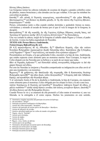 ἰδόντας λίθους ἐποίουν.
Las Gorgonas tenían las cabezas rodeadas de escamas de dragón y grandes colmillos como
de jabalíes, manos broncíneas y alas doradas con las que volaban. A los que las miraban los
convertían en piedras.
ἐπιστὰς188 οὖν αὐταῖς ὁ Περσεὺς κοιμωμέναις, κατευθυνούσης189 τὴν χεῖρα Ἀθηνᾶς,
ἀπεστραμμένος190 καὶ βλέπων εἰς ἀσπίδα χαλκῆν, δι᾽ ἧς τὴν εἰκόνα τῆς Γοργόνος ἔβλεπεν,
ἐκαρατόμησεν191 αὐτήν.
Perseo, colocándose junto a ellas cuando estaban dormidas y guiándole Atenea su mano,
volviéndose y mirando al escudo de bronce por el que él veía la imagen de la Gorgona, la
decapitó.
ἀποτμηθείσης192 δὲ τῆς κεφαλῆς, ἐκ τῆς Γοργόνος ἐξέθορε Πήγασος πτηνὸς ἵππος, καὶ
Χρυσάωρ ὁ Γηρυόνου πατήρ· [Β 4,3] τούτους δὲ ἐγέννησεν193 ἐκ Ποσειδῶνος.
Una vez cortada la cabeza, surgió de la Gorgona el caballo alado Pegaso y Crisaor, el padre
de Gerión. A éstos los había engendrado de Poseidón.
TEXTO A18: Perseo libera a Andrómeda.
Ἀππολόδωρος Βιβλιοθήκη (Β, 4,3)
[Β 4,3] παραγενόμενος δὲ εἰς Αἰθιοπίαν, ἧς194 ἐβασίλευε Κηφεύς, εὗρε τὴν τούτου
θυγατέρα Ἀνδρομέδαν παρακειμένην βορὰν θαλασσίῳ κήτει. Κασσιέπεια γὰρ ἡ Κηφέως
γυνὴ Νηρηίσιν195 ἤρισε196 περὶ κάλλους, καὶ πασῶν εἶναι κρείσσων ηὔχησεν197·
Presentándose en Etiopía, a la que gobernaba Cefeo, encontró a la hija de éste, Andrómeda,
que estaba expuesta como alimento para un monstruo marino. Pues Casiopea, la mujer de
Cefeo disputó con las Nereidas por su belleza y se jactó de ser mejor que todas.
ὅθεν αἱ Νηρηίδες ἐμήνισαν198, καὶ Ποσειδῶν αὐταῖς συνοργισθεὶς πλήμμυράν τε ἐπὶ τὴν
χώραν ἔπεμψε καὶ κῆτος.
Por esto las Nereidas se enojaron y Poseidón compartiendo su indignación con ellas envió al
país una inundación y un monstruo.
Ἄμμωνος199 δὲ χρήσαντος τὴν ἀπαλλαγὴν τῆς συμφορᾶς, ἐὰν ἡ Κασσιεπείας θυγάτηρ
Ἀνδρομέδα προτεθῇ200 τῷ κήτει βορά, τοῦτο ἀναγκασθεὶς201 ὁ Κηφεὺς ὑπὸ τῶν Αἰθιόπων
ἔπραξε, καὶ προσέδησε τὴν θυγατέρα πέτρα.
Y al vaticinarle Amón el fin de la desdicha si Andrómeda, la hija de Casiopea, era expuesta
como alimento para el monstruo, Cefeo obligado por los etíopes lo hizo y la ató a una roca.
ταύτην θεασάμενος ὁ Περσεὺς καὶ ἐρασθεὶς202 ἀναιρήσειν ὑπέσχετο Κηφεῖ τὸ κῆτος, εἰ
μέλλει σωθεῖσαν203 αὐτὴν αὐτῷ δώσειν γυναῖκα. ἐπὶ τούτοις γενομένων ὅρκων, ὑποστὰς204
τὸ κῆτος ἔκτεινε καὶ τὴν Ἀνδρομέδαν ἔλυσεν.
Cuando Perseo la vio y se enamoró de ella prometió a Cefeo matar al monstruo si, una vez
liberada, se la entregaba a él como esposa. Hechos los juramentos en este sentido,
188 Nominativo singular masculino del participio de aoristo de φ στημι.ἐ ί
189 De κατευθ νω: “dirigir”.ύ
190 Participio de perfecto mediopasivo de ποστρ φω.ἀ έ
191 Aoristo del verbo καρατομ ω: “decapitar”.έ
192 Genitivo del participio de aoristo pasivo de ποτμ γω = ποτ μνω.ἀ ή ἀ έ
193 Aoristo de indicativo de γενν ω.ά
194 Genitivo adverbial regido por los verbos de mando o de gobierno.
195 Νηρε ς, -ιδος : “Νereida”.ί ἡ
196 Aoristo activo de ρ ζω.ἐ ί
197 Aoristo de α χ ω.ὐ έ
198 Aoristo de μεν ω.ί
199 μμων, -ονος: Amón, un adivino.Ἄ
200 Aoristo pasivo de προτ θημι.ί
201 Nominativo del participio de aoristo pasivo de ναγκ ζω.ἀ ά
202 Participio de aoristo pasivo de ρ ω.ἐ ά
203 Participio femenino pasivo de σ ζω.ῴ
204 Participio de aoristo de φ στημι.ὑ ί
71
 