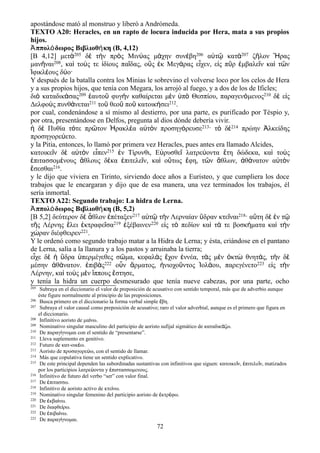 apostándose mató al monstruo y liberó a Andrómeda.
TEXTO A20: Heracles, en un rapto de locura inducida por Hera, mata a sus propios
hijos.
Ἀππολόδωρος Βιβλιοθήκη (Β, 4,12)
[Β 4,12] μετὰ205 δὲ τὴν πρὸς Μινύας μάχην συνέβη206 αὐτῷ κατὰ207 ζῆλον Ἥρας
μανῆναι208, καὶ τούς τε ἰδίους παῖδας, οὓς ἐκ Μεγάρας εἶχεν, εἰς πῦρ ἐμβαλεῖν καὶ τῶν
Ἰφικλέους δύο·
Y después de la batalla contra los Minias le sobrevino el volverse loco por los celos de Hera
y a sus propios hijos, que tenía con Megara, los arrojó al fuego, y a dos de los de Ificles;
διὸ καταδικάσας209 ἑαυτοῦ φυγὴν καθαίρεται μὲν ὑπὸ Θεσπίου, παραγενόμενος210 δὲ εἰς
Δελφοὺς πυνθάνεται211 τοῦ θεοῦ ποῦ κατοικήσει212.
por cual, condenándose a sí mismo al destierro, por una parte, es purificado por Téspio y,
por otra, presentándose en Delfos, pregunta al dios dónde debería vivir.
ἡ δὲ Πυθία τότε πρῶτον Ἡρακλέα αὐτὸν προσηγόρευσε213· τὸ δὲ214 πρώην Ἀλκείδης
προσηγορεύετο.
y la Pitia, entonces, lo llamó por primera vez Heracles, pues antes era llamado Alcides,
κατοικεῖν δὲ αὐτὸν εἶπεν215 ἐν Τίρυνθι, Εὐρυσθεῖ λατρεύοντα ἔτη δώδεκα, καὶ τοὺς
ἐπιτασσομένους ἄθλους δέκα ἐπιτελεῖν, καὶ οὕτως ἔφη, τῶν ἄθλων, ἀθάνατον αὐτὸν
ἔσεσθαι216.
y le dijo que viviera en Tirinto, sirviendo doce años a Euristeo, y que cumpliera los doce
trabajos que le encargaran y dijo que de esa manera, una vez terminados los trabajos, él
sería inmortal.
TEXTO A22: Segundo trabajo: La hidra de Lerna.
Ἀππολόδωρος Βιβλιοθήκη (Β, 5,2)
[Β 5,2] δεύτερον δὲ ἆθλον ἐπέταξεν217 αὐτῷ τὴν Λερναίαν ὕδραν κτεῖναι218· αὕτη δὲ ἐν τῷ
τῆς Λέρνης ἕλει ἐκτραφεῖσα219 ἐξέβαινεν220 εἰς τὸ πεδίον καὶ τά τε βοσκήματα καὶ τὴν
χώραν διέφθειρεν221.
Y le ordenó como segundo trabajo matar a la Hidra de Lerna; y ésta, criándose en el pantano
de Lerna, salía a la llanura y a los pastos y arruinaba la tierra;
εἶχε δὲ ἡ ὕδρα ὑπερμέγεθες σῶμα, κεφαλὰς ἔχον ἐννέα, τὰς μὲν ὀκτὼ θνητάς, τὴν δὲ
μέσην ἀθάνατον. ἐπιβὰς222 οὖν ἅρματος, ἡνιοχοῦντος Ἰολάου, παρεγένετο223 εἰς τὴν
Λέρνην, καὶ τοὺς μὲν ἵππους ἔστησε,
y tenía la hidra un cuerpo desmesurado que tenía nueve cabezas, por una parte, ocho
205 Subraya en el diccionario el valor de preposición de acusativo con sentido temporal, más que de adverbio aunque
éste figure normalmente al principio de las preposiciones.
206 Busca primero en el diccionario la forma verbal simple βη.ἔ
207 Subraya el valor causal como preposición de acusativo; raro el valor adverbial, aunque es el primero que figura en
el diccionario.
208 Infinitivo aoristo de μα νω.ί
209 Nominativo singular masculino del participio de aoristo sufijal sigmático de καταδικ ζω.ά
210 De παραγ γνομαι con el sentido de “presentarse”.ί
211 Lleva suplemento en genitivo.
212 Futuro de κατ-οικ ω.έ
213 Aoristo de προσαγορε ω, con el sentido de llamar.ύ
214 Más que copulativa tiene un sentido explicativo.
215 De este principal dependen las subordinadas sustantivas con infinitivos que siguen: κατοικε ν, πιτελε ν, matizadosῖ ἐ ῖ
por los participios λατρε οντα y πιστασσομενους.ύ ἐ
216 Infinitivo de futuro del verbo “ser” con valor final.
217 De πιτασσω.ἐ
218 Infinitivo de aoristo activo de κτε νω.ί
219 Nominativo singular femenino del participio aoristo de κτρ φω.ἐ έ
220 De κβα νω.ἐ ί
221 De διαφθε ρω.ί
222 De πιβα νω.ἐ ί
223 De παραγ γνομαι.ί
72
 