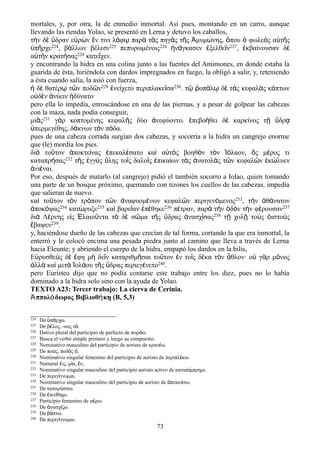 mortales, y, por otra, la de enmedio inmortal. Así pues, montando en un carro, aunque
llevando las riendas Yolao, se presentó en Lerna y detuvo los caballos,
τὴν δὲ ὕδραν εὑρὼν ἔν τινι λόφῳ παρὰ τὰς πηγὰς τῆς Ἀμυμώνης, ὅπου ὁ φωλεὸς αὐτῆς
ὑπῆρχε224, βάλλων βέλεσι225 πεπυρωμένοις226 ἠνάγκασεν ἐξελθεῖν227, ἐκβαίνουσαν δὲ
αὐτὴν κρατήσας228 κατεῖχεν.
y encontrando la hidra en una colina junto a las fuentes del Amimones, en donde estaba la
guarida de ésta, hiriéndola con dardos impregnados en fuego, la obligó a salir, y, reteniendo
a ésta cuando salía, la asió con fuerza,
ἡ δὲ θατέρῳ τῶν ποδῶν229 ἐνείχετο περιπλακεῖσα230. τῷ ῥοπάλῳ δὲ τὰς κεφαλὰς κόπτων
οὐδὲν ἀνύειν ἠδύνατο·
pero ella lo impedía, enroscándose en una de las piernas, y a pesar de golpear las cabezas
con la maza, nada podía conseguir,
μιᾶς231 γὰρ κοπτομένης κεφαλῆς δύο ἀνεφύοντο. ἐπεβοήθει δὲ καρκίνος τῇ ὕδρᾳ
ὑπερμεγέθης, δάκνων τὸν πόδα.
pues de una cabeza cortada surgían dos cabezas, y socorría a la hidra un cangrejo enorme
que (le) mordía los pies.
διὸ τοῦτον ἀποκτείνας ἐπεκαλέσατο καὶ αὐτὸς βοηθὸν τὸν Ἰόλαον, ὃς μέρος τι
καταπρήσας232 τῆς ἐγγὺς ὕλης τοῖς δαλοῖς ἐπικαίων τὰς ἀνατολὰς τῶν κεφαλῶν ἐκώλυεν
ἀνιέναι.
Por eso, después de matarlo (al cangrejo) pidió el también socorro a Iolao, quien tomando
una parte de un bosque próximo, quemando con tizones los cuellos de las cabezas, impedía
que salieran de nuevo.
καὶ τοῦτον τὸν τρόπον τῶν ἀναφυομένων κεφαλῶν περιγενόμενος233, τὴν ἀθάνατον
ἀποκόψας234 κατώρυξε235 καὶ βαρεῖαν ἐπέθηκε236 πέτραν, παρὰ τὴν ὁδὸν τὴν φέρουσαν237
διὰ Λέρνης εἰς Ἐλαιοῦντα τὸ δὲ σῶμα τῆς ὕδρας ἀνασχίσας238 τῇ χολῇ τοὺς ὀιστοὺς
ἔβαψεν239.
y, haciéndose dueño de las cabezas que crecían de tal forma, cortando la que era inmortal, la
enterró y le colocó encima una pesada piedra junto al camino que lleva a través de Lerna
hacia Eleunte; y abriendo el cuerpo de la hidra, empapó los dardos en la bilis,
Εὐρυσθεὺς δὲ ἔφη μὴ δεῖν καταριθμῆσαι τοῦτον ἐν τοῖς δέκα τὸν ἆθλον· οὐ γὰρ μόνος
ἀλλὰ καὶ μετὰ Ἰολάου τῆς ὕδρας περιεγένετο240.
pero Euristeo dijo que no podía contarse este trabajo entre los diez, pues no lo había
dominado a la hidra solo sino con la ayuda de Yolao.
TEXTO A23: Tercer trabajo: La cierva de Cerinia.
Ἀππολόδωρος Βιβλιοθήκη (Β, 5,3)
224 De π ρχω.ὑ ά
225 De β λος, -ους τ .έ ό
226 Dativo plural del participio de perfecto de πυρ ω.ό
227 Busca el verbo simple primero y luego su compuesto.
228 Nominativo masculino del participio de aoristo de κρατ ω.έ
229 De πο ς, ποδ ς .ύ ό ὁ
230 Nominativo singular femenino del participio de aoristo de περιπλ κω.έ
231 Numeral ις, μ α, ν,ἐ ί ἕ
232 Nominativo singular masculino del participio aoristo activo de καταπ μπρημι.ί
233 De περιγ γνομαι.ί
234 Nominativo singular masculino del participio de aoristo de ποκοπτω.ἀ
235 De κατορ σσω.ύ
236 De πιτ θημι.ἐ ί
237 Participio femenino de φ ρω.έ
238 De νασχ ζω.ἀ ί
239 De β πτω.ά
240 De περιγ γνομαι.ί
73
 