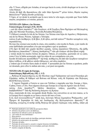 ella. Y Teseo, afligido por Ariadna, al navegar hacia la costa, olvidó desplegar en la nave las
velas blancas.
Αἰγεὺς δὲ ἀπὸ τῆς ἀκροπόλεως τὴν ναῦν ἰδὼν ἔχουσαν289 μέλαν ἱστίον, Θησέα νομίσας
ἀπολωλέναι290 ῥίψας ἑαυτὸν μετήλλαξε.
Y Egeo, al ver desde la acrópolis que la nave tenía la vela negra, creyendo que Teseo había
muerto, arrojándose a sí mismo, pereció.
TEXTO A29: Odiseo y las Sirenas.
Ἀππολόδωρος Ἐπιτομή (VII, 18-19)
…καὶ τὴν νῆσον παρέπλει291 τῶν Σειρήνων. αἱ δὲ Σειρῆνες ἦσαν Ἀχελῴου καὶ Μελπομένης
μιᾶς τῶν Μουσῶν θυγατέρες, Πεισινόη Ἀγλαόπη Θελξιέπεια.
Y (Odiseo) costeaba la isla de las Sirenas. Las Sirenas eran hijas de Aqueloo y Melpomene,
una de las Musas, Pisione, Aglaope y Telxiepia.
τούτων ἡ μὲν ἐκιθάριζεν, ἡ δὲ ᾖδεν, ἡ δὲ ηὔλει, καὶ διὰ τούτων292 ἔπειθον καταμένειν τοὺς
παραπλέοντας.
De ésas (las sirenas) una tocaba la citara, otra cantaba y otra tocaba la flauta, y por medio de
estas habilidades persuadían a los que navegaban a que se quedasen;
[19] εἶχον δὲ ἀπὸ τῶν μηρῶν ὀρνίθων μορφάς. ταύτας παραπλέων Ὀδυσσεύς, τῆς ᾠδῆς
βουλόμενος ὑπακοῦσαι293, Κίρκης ὑποθεμένης294 τῶν μὲν ἑταίρων τὰ ὦτα ἔβυσε κηρῷ,
y tenían desde los muslos formas de pájaros. Odiseo, al costearlas, queriendo oír su canto,
como Circe le había aconsejado, tapó los oídos de sus compañeros con cera,
ἑαυτὸν δὲ ἐκέλευσε προσδεθῆναι295 τῷ ἱστῷ. πειθόμενος δὲ ὑπὸ τῶν Σειρήνων καταμένειν
ἠξίου λυθῆναι, οἱ δὲ μᾶλλον αὐτὸν ἐδέσμευον, καὶ οὕτω παρέπλει.
y ordenó que él mismo fuera atado al mástil. Y persuadido por las Sirenas a quedarse, pedía
ser desatado, pero ellos lo ataban aún más, y así pasó navegando.
TEXTO A30, El rapto de Europa.
Ἀππολόδωρος Βιβλιοθήκη ( III, 1, 1-2)
… Ἀγήνωρ δὲ παραγενόμενος εἰς τὴν Φοινίκην γαμεῖ Τηλέφασσαν καὶ τεκνοῖ θυγατέρα μὲν
Εὐρώπην, παῖδας δὲ Κάδμον καὶ Φοίνικα καὶ Κίλικα. τινὲς δὲ Εὐρώπην οὐκ Ἀγήνορος
ἀλλὰ Φοίνικος λέγουσι.
… Y Agenor llegando a Fenicia se casa con Telefasa y engendra una hija, Europa, e hijos,
Cadmo, Fenix y Cilix. Pero algunos dicen que Europa no es hija de Agenor sino de Fénix.
ταύτης Ζεὺς ἐρασθείς296, †ῥόδου ἀποπλέων, ταῦρος χειροήθης γενόμενος,
ἐπιβιβασθεῖσαν297 διὰ τῆς θαλάσσης ἐκόμισεν εἰς Κρήτην.
Zeus, enamorado de ésta, navegando desde Rodas, tras convertirse en un toro manso, se la
(a Europa) llevó cargada en su lomo a través del mar a Creta.
ἡ δέ, ἐκεῖ συνευνασθέντος298 αὐτῇ Διός, ἐγέννησε Μίνωα Σαρπηδόνα Ῥαδάμανθυν. καθ᾽
Ὅμηρον δὲ Σαρπηδὼν ἐκ Διὸς καὶ Λαοδαμείας τῆς Βελλεροφόντου. ἀφανοῦς299 δὲ
Εὐρώπης γενομένης ὁ πατὴρ αὐτῆς Ἀγήνωρ ἐπὶ ζήτησιν ἐξέπεμψε τοὺς παῖδας, εἰπὼν μὴ
289 Participio predicativo con verbos de percepción ( δ ν).ἰ ώ
290 Infinitivo de perfecto activo de π λλυμι.ἀ ό
291 Imperfecto de indicativo activo de παραπλ ω.έ
292 “por medio de estas habilidades”.
293 Rige genitivo.
294 Participio de aoristo medio de ποτ θημι, participio absoluto.ὑ ί
295 Infinitivo de aoristo pasivo de προσδ ω.έ
296 Participio de ρ ω.ἐ ά
297 Participio de aoristo pasivo, acusativo singular femenino de πιβιβ ζω.ἐ ά
298 Participio de aoristo pasivo de συνευναζ μαι, participio absoluto.ό
299 Genitivo singular de φαν ς.ἀ ή
77
 
