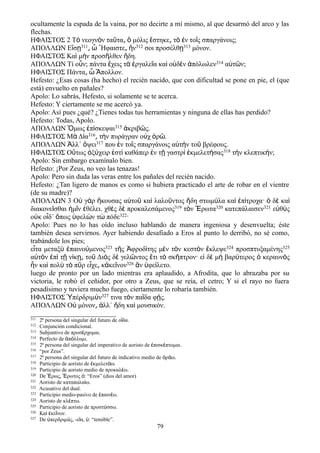 ocultamente la espada de la vaina, por no decirte a mí mismo, al que desarmó del arco y las
flechas.
ΗΦΑΙΣΤΟΣ 2 Τ νεογν ν τα τα μόλις στηκε τ ν το ς σπαργάνοις;ὸ ὸ ῦ ͵ ὃ ἕ ͵ ὸ ἐ ῖ
ΑΠΟΛΛΩΝ Εἴσῃ311͵ ὦ ῞Ηφαιστε͵ ἤν312 σοι προσέλθῃ313 μόνον.
ΗΦΑΙΣΤΟΣ Κα μ ν προσ λθεν δη.ὶ ὴ ῆ ἤ
ΑΠΟΛΛΩΝ Τί οὖν; πάντα ἔχεις τὰ ἐργαλεῖα καὶ οὐδὲν ἀπόλωλεν314 αὐτῶν;
ΗΦΑΙΣΤΟΣ Πάντα πολλον.͵ ὦ Ἄ
Hefesto: ¿Esas cosas (ha hecho) el recién nacido, que con dificultad se pone en pie, el (que
está) envuelto en pañales?
Apolo: Lo sabrás, Hefesto, si solamente se te acerca.
Hefesto: Y ciertamente se me acercó ya.
Apolo: Así pues ¿qué? ¿Tienes todas tus herramientas y ninguna de ellas has perdido?
Hefesto: Todas, Apolo.
ΑΠΟΛΛΩΝ Ὅμως ἐπίσκεψαι315 ἀκριβῶς.
ΗΦΑΙΣΤΟΣ Μὰ Δία316͵ τὴν πυράγραν οὐχ ὁρῶ.
ΑΠΟΛΛΩΝ Ἀλλ΄ ὄψει317 που ἐν τοῖς σπαργάνοις αὐτὴν τοῦ βρέφους.
ΗΦΑΙΣΤΟΣ Οὕτως ὀξύχειρ ἐστὶ καθάπερ ἐν τῇ γαστρὶ ἐκμελετήσας318 τὴν κλεπτικήν;
Apolo: Sin embargo examínalo bien.
Hefesto: ¡Por Zeus, no veo las tenazas!
Apolo: Pero sin duda las veras entre los pañales del recién nacido.
Hefesto: ¿Tan ligero de manos es como si hubiera practicado el arte de robar en el vientre
(de su madre)?
ΑΠΟΛΛΩΝ 3 Οὐ γὰρ ἤκουσας αὐτοῦ καὶ λαλοῦντος ἤδη στωμύλα καὶ ἐπίτροχα· ὁ δὲ καὶ
διακονεῖσθαι ἡμῖν ἐθέλει. χθὲς δὲ προκαλεσάμενος319 τὸν Ἔρωτα320 κατεπάλαισεν321 εὐθὺς
οὐκ οἶδ΄ ὅπως ὑφελὼν τὼ πόδε322·
Apolo: Pues no lo has oído incluso hablando de manera ingeniosa y desenvuelta; éste
también desea servirnos. Ayer habiendo desafiado a Eros al punto lo derribó, no sé como,
trabándole los pies;
εἶτα μεταξὺ ἐπαινούμενος323 τῆς Ἀφροδίτης μὲν τὸν κεστὸν ἔκλεψε324 προσπτυξαμένης325
αὐτὸν ἐπὶ τῇ νίκῃ͵ τοῦ Διὸς δὲ γελῶντος ἔτι τὸ σκῆπτρον· εἰ δὲ μὴ βαρύτερος ὁ κεραυνὸς
ἦν καὶ πολὺ τὸ πῦρ εἶχε κ͵ ἀκεῖνον326 ἂν ὑφείλετο.
luego de pronto por un lado mientras era aplaudido, a Afrodita, que lo abrazaba por su
victoria, le robó el ceñidor, por otro a Zeus, que se reía, el cetro; Y si el rayo no fuera
pesadísimo y tuviera mucho fuego, ciertamente lo robaría también.
ΗΦΑΙΣΤΟΣ Ὑπέρδριμύν327 τινα τὸν παῖδα φῄς.
ΑΠΟΛΛΩΝ Ο μόνον λλ΄ δη κα μουσικόν.ὐ ͵ ἀ ἤ ὶ
311 2ª persona del singular del futuro de ο δα.ἴ
312 Conjunción condicional.
313 Subjuntivo de προσ ρχομαι.έ
314 Perfecto de π λλυμι.ἀ ό
315 2ª persona del singular del imperativo de aoristo de πισκ πτομαι.ἐ έ
316 “por Zeus”.
317 2ª persona del singular del futuro de indicativo medio de ρ ω.ὁ ά
318 Participio de aoristo de κμελετ ω.ἐ ά
319 Participio de aoristo medio de προκαλ ω.έ
320 De ρως, ρωτος : “Eros” (dios del amor)Ἔ Ἔ ὁ
321 Aoristo de καταπαλα ω.ί
322 Acusativo del dual.
323 Participio medio-pasivo de παιν ω.ἐ έ
324 Aoristo de κλ πτω.έ
325 Participio de aoristo de προστ σσω.ύ
326 Κα κε νον.ὶ ἐ ῖ
327 De περδριμ ς, -ε α, : “temible”.ὑ ύ ῖ ύ
79
 