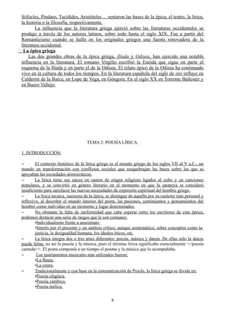 Sófocles, Píndaro, Tucídides, Aristóteles ... sentaron las bases de la épica, el teatro, la lírica,
la historia o la filosofía, respectivamente.
La influencia que la literatura griega ejerció sobre las literaturas occidentales se
produjo a través de los autores latinos, sobre todo hasta el siglo XIX. Fue a partir del
Romanticismo cuando se halló en los originales griegos una fuente renovadora de la
literatura occidental.
� La épica griega
Las dos grandes obras de la épica griega, Ilíada y Odisea, han ejercido una notable
influencia en la literatura. El romano Virgilio escribió la Eneida que sigue en parte el
esquema de la Ilíada y en parte el de la Odisea. El relato épico de la Odisea ha continuado
vivo en la cultura de todos los tiempos. En la literatura española del siglo de oro influye en
Calderón de la Barca, en Lope de Vega, en Góngora. En el siglo XX en Torrente Ballester y
en Buero Vallejo.
TEMA 2: POESÍA LÍRICA.
1. INTRODUCCIÓN.
– El contexto histórico de la lírica griega es el mundo griego de los siglos VII al V a.C., un
mundo en transformación con conflictos sociales que resquebrajan las bases sobre las que se
apoyaban las sociedades aristocráticas.
– La lírica tiene sus raíces en cantos de origen religioso ligados al culto y en canciones
populares, y se convirtió en género literario en el momento en que la epopeya se consideró
insuficiente para satisfacer las nuevas necesidades de expresión espiritual del hombre griego.
– La lírica arcaica, sucesora de la épica, se distingue de aquella por su carácter más personal y
reflexivo, al describir el mundo interior del poeta, las pasiones, sentimientos y pensamientos del
hombre como individuo en un momento y lugar determinados.
– No obstante la falta de uniformidad que cabe esperar entre los escritores de esta época,
podemos destacar una serie de rasgos que le son comunes:
•Individualismo frente a anonimato.
•Interés por el presente y un análisis crítico, aunque asistemático, sobre conceptos como la
justicia, la desigualdad humana, los ideales éticos, etc.
– La lírica integra dos o tres artes diferentes: poesía, música y danza. De ellas sólo la danza
puede faltar, no así la poesía y la música, pues el término lírica significaba esencialmente <<poesía
cantada>>. El poeta componía a un tiempo el poema y la música que lo acompañaba.
– Los instrumentos musicales más utilizados fueron:
•La flauta.
•La cítara.
– Tradicionalmente y con base en la sistematización de Proclo, la lírica griega se divide en:
•Poesía elegíaca.
•Poesía yámbica.
•Poesía mélica.
8
 