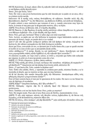 ΘΕΤΙΣ Καλλίστην, ὦ Δωρί, κόρην εἶδον ἐς κιβωτὸν ὑπὸ τοῦ πατρὸς ἐμβληθεῖσαν348, αὐτήν
τε καὶ βρέφος αὐτῆς ἀρτιγέννητον·
Doris: ¿Por qué lloras, Tetis?
Tetis: He visto a una joven hermosísima que ha sido lanzada por su padre en un arca, ella y
su criatura recién nacida.
ἐκέλευσεν δὲ ὁ πατὴρ τοὺς ναύτας ἀναλαβόντας τὸ κιβώτιον, ἐπειδὰν πολὺ τῆς γῆς
ἀποσπάσωσιν, ἀφεῖναι349 εἰς τὴν θάλασσαν, ὡς ἀπόλοιτο ἡ ἀθλία, καὶ αὐτὴ καὶ τὸ βρέφος.
El padre ordenó a unos marineros que tomaran el arca y, cuando estuvieran muy lejos de
tierra, la tiraran al mar para que la desgraciada muriera, ella y su hijito.
ΔΩΡΙΣ Τ νος νεκα, δελφή; ε π , ε τι μαθες κριβ ς.ί ἕ ὦ ἀ ἰ έ ἴ ἔ ἀ ῶ
ΘΕΤΙΣ παντα. γ ρ κρ σιος πατ ρ α τ ς καλλ στην ο σαν παρθ νευεν ς χαλκο νἍ ὁ ὰ Ἀ ί ὁ ὴ ὐ ῆ ί ὖ ἐ έ ἐ ῦ
τινα θ λαμον μβαλ ν· ε τα, ε μ ν ληθ ς ο κ χω ε πε ν,ά ἐ ώ ἶ ἰ ὲ ἀ ὲ ὐ ἔ ἰ ῖ
Doris: Pero ¿por qué, hermana? Dime si sabes algo con total exactitud.
Tetis: Acrisio, su padre por ser ella bellísima la mantenía virgen habiéndola metido en un
aposento de bronce, luego, no puedo decir si es verdad,
φασ δ' ο ν τ ν Δ α χρυσ ν γεν μενον υ ναι δι το ρ φου π' α τήν, δεξαμ νην δὶ ὖ ὸ ί ὸ ό ῥ ῆ ὰ ῦ ὀ ό ἐ ὐ έ ὲ
κε νην ς τ ν κ λπον καταρρ οντα τ ν θε ν γκ μονα γεν σθαι.ἐ ί ἐ ὸ ό έ ὸ ὸ ἐ ύ έ
dicen que Zeus, convertido en oro, se derramó por el techo hasta ella y que se quedó encinta
al recibir en su seno al dios que se precipitaba desde arriba.
τοῦτο αἰσθόμενος350 ὁ πατήρ, ἄγριός τις καὶ ζηλότυπος351 γέρων, ἠγανάκτησε καὶ ὑπό
τινος μεμοιχεῦσθαι οἰηθεὶς αὐτὴν ἐμβάλλει εἰς τὴν κιβωτὸν ἄρτι τετοκυῖαν352.
Al enterarse su padre, un viejo cruel y celoso, se irritó y, creyendo que había sido seducida
por alguien, la echó en el arca tan pronto como dio a luz.
ΔΩΡΙΣ 12.2 δ τί πραττεν, Θέτι, πότε καθίετο;Ἡ ὲ ἔ ὦ ὁ
ΘΕΤΙΣ Ὑπὲρ αὐτῆς μὲν ἐσίγα, ὦ Δωρί, καὶ ἔφερε τὴν καταδίκην. τὸ βρέφος δὲ παρῃτεῖτο353
μὴ ἀποθανεῖν354 δακρύουσα καὶ τῷ πάππῳ δεικνύουσα αὐτό, κάλλιστον ὄν·
Doris: ¿Y qué hacía ella, Τetis, cuando la dejaban caer?
Tetis: Sobre ella callaba, Doris, y soportaba la condena pero pedía, mientras lloraba y se lo
mostraba al abuelo, que no muriera su hijo, que era muy hermoso.
τὸ δὲ ὑπ' ἀγνοίας τῶν κακῶν ὑπεμειδία πρὸς τὴν θάλασσαν. ὑποπίμπλαμαι αὖθις τοὺς
φθαλμοὺς δακρύων μνημονεύσασα αὐτῶν355.
Éste (el hijo) sonreía hacia el mar por la ignorancia de los males. De nuevo se me llenan los
ojos de lágrimas al recodarlos.
ΔΩΡΙΣ Κἀμὲ356 δακρῦσαι ἐποίησας. ἀλλ' ἤδη τεθνᾶσιν357;
ΘΕΤΙΣ Ο δαμ ς· νήχεται γ ρ τι κιβωτ ς μφ τ ν Σ ριφον ζ ντας α το ςὐ ῶ ὰ ἔ ἡ ὸ ἀ ὶ ὴ έ ῶ ὐ ὺ
φυλάττουσα.
Doris: También a mí me has hecho llorar. Pero ¿están ya muertos?
Tetis: De ningún modo. Pues aún el arca flota cerca de Sérifos, manteniéndolos vivos.
ΔΩΡΙΣ Τ ο ν ο χ σ ζομεν α το ς το ς λιε σι τούτοις μβαλο σαι ς τ δ κτυα το ςί ὖ ὐ ὶ ῴ ὐ ὺ ῖ ἁ ῦ ἐ ῦ ἐ ὰ ί ῖ
Σεριφ οις; ο δ νασπάσαντες σ σουσι δ λον τι.ί ἱ ὲ ἀ ώ ῆ ὅ
ΘΕΤΙΣ Εὖ λέγεις, οὕτω ποιῶμεν· μὴ γὰρ ἀπολέσθω358 μήτε αὐτὴ μήτε τὸ παιδίον οὕτως ὂν
348 Participio de aoristo pasivo de μβ λλω.ἐ ά
349 Infinitivo de aoristo de φ ημι.ἀ ί
350 Participio de participio de aoristo de α σθ νομαι.ἰ ά
351 Ζηλ τυπος, -ον: “celoso”.ό
352 Participio de perfecto activo de τ κτω.ί
353 De μαραιτ ομαι.έ
354 Infinitivo de aoristo activo de ποθν σκω.ἀ ῄ
355 Genitivo regido por el verbo μνημονε ω, como todos los verbos de recuerdo u olvido.ύ
356 Κα μ .ὶ ἐ έ
357 Perfecto activo de θν σκω.ῄ
358 Aoristo de imperativo de πολλυμι.ἀ
81
 