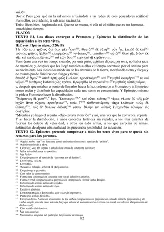 καλόν.
Doris: Pues ¿por qué no la salvamos arrojándola a las redes de esos pescadores serifios?
Pues ellos, es evidente, la salvaran sacándola.
Tetis: Dices bien, hagámoslo así. Que no se muera, ni ella ni el niñito que es tan hermoso.
muchísimo tiempo.
PLATÓN
TEXTO E1, Los dioses encargan a Prometeo y Epimeteo la distribución de las
capacidades a los seres vivos.
Πλάτων, Πρωταγόρας (320c 8)
Ἦν γάρ ποτε χρόνος ὅτε θεοὶ μὲν ἦσαν359, θνητὰ360 δὲ γένη361 οὐκ ἦν. ἐπειδὴ δὲ καὶ362
τούτοις χρόνος ἦλθεν363 εἱμαρμένος364 γενέσεως365, τυποῦσιν366 αὐτὰ367 θεοὶ γῆς ἔνδον ἐκ
γῆς καὶ πυρὸς μείξαντες368 καὶ τῶν ὅσα369 πυρὶ καὶ γῇ κεράννυται.
Pues érase una vez un tiempo cuando, por una parte, existían dioses, por otra, no había raza
de mortales; y, después que les llegó también a ellos el tiempo decretado por el destino para
su nacimiento, los dioses los modelan de las entrañas de la tierra, mezclando tierra y fuego y
de cuanto puede fundirse con fuego y tierra;
ἐπειδὴ δ' ἄγειν370 αὐτὰ πρὸς φῶς ἔμελλον, προσέταξαν371 καὶ Ἐπιμηθεῖ κοσμῆσαί372 τε καὶ
νεῖμαι373 δυνάμεις ἑκάστοις ὡς πρέπει. Προμηθέα δὲ παραιτεῖται Ἐπιμηθεὺς αὐτὸς νεῖμαι,
y, después que estaban a punto de llevarlos hacia la luz, ordenaron a Prometeo y a Epimeteo
poner orden y distribuir las capacidades cada uno como es conveniente. Y Epimeteo mismo
le pide a Prometeo hacer la distribución,
ʺΝείμαντος δέ μου374,ʺ ἔφη, ʺἐπίσκεψαι375·ʺ καὶ οὕτω πείσας376 νέμει. νέμων δὲ τοῖς μὲν
ἰσχὺν ἄνευ τάχους προσῆπτεν377, τοὺς δ'378 ἀσθενεστέρους τάχει ἐκόσμει· τοὺς δὲ
ὥπλιζε379, τοῖς δ' ἄοπλον διδοὺς380 φύσιν ἄλλην τιν' αὐτοῖς ἐμηχανᾶτο δύναμιν εἰς
σωτηρίαν.
“Mientras yo hago el reparto –dijo- presta atención” y así, una vez que lo convence, reparte.
Y al hacer la distribución, a unos concedía fortaleza sin rapidez, a los más carentes de
fuerzas los dotaba de velocidad, a otros les daba armas, a los que carecían de armas,
dotándolos de alguna otra cualidad les procuraba posibilidad de salvación.
TEXTO E2, Epimeteo pretende compensar a todos los seres vivos pero se queda sin
recursos para las personas.
359 Aquí el verbo “ser” no funciona como atributivo sino con el sentido de “existir”.
360 Adjetivo referido a γ νη.έ
361 De γ νος, -ους τ ; repasa o estudia los temas de la tercera declinaccέ ό
362 Valor adverbial pues no coordina.
363 Ver λθον.ἦ
364 De με ρομαι con el sentido de “decretar por el destino”.ί
365 De γ νεσις, -εως .έ ἡ
366 De τυπ ω.ό
367 Acusativo referido a θνητ δ γ νη anterior.ὰ ὲ έ
368 De με γνυμι o μειγν ω.ί ύ
369 Con valor de demostrativo.
370 Forma una construcción conjunta con con el infinitivo anterior.
371 Forma verbal compuesta de la preposición πρ ς más la forma verbal ταξαν.ό ἔ
372 Infinitivo de aoristo activo de κοσμ ω.έ
373 Infinitivo de aoristo activo de ν μω.έ
374 Genitivo absoluto.
375 De πισκ πτομαι o πισκοπ ω, con valor de imperativo.ἐ έ ἐ έ
376 Participio aoristo de πε θω.ί
377 De προσ- πτω. Atención al aumento de los verbos compuestos con preposición, situado entre la preposición y elά
verbo simple; en este caso, además, hay que señalar el aumento en los verbos con vocal inicial (con alargamiento de
dicha vocal).
378 Con sentido distributivo.
379 Ver nota anterior.
380 Nominativo singular del participio de presente de δ δωμι.ί
82
 