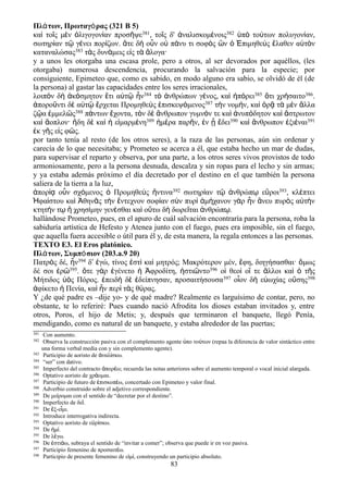 Πλάτων, Πρωταγόρας (321 B 5)
καὶ τοῖς μὲν ὀλιγογονίαν προσῆψε381, τοῖς δ' ἀναλισκομένοις382 ὑπὸ τούτων πολυγονίαν,
σωτηρίαν τῷ γένει πορίζων. ἅτε δὴ οὖν οὐ πάνυ τι σοφὸς ὢν ὁ Ἐπιμηθεὺς ἔλαθεν αὑτὸν
καταναλώσας383 τὰς δυνάμεις εἰς τὰ ἄλογα·
y a unos les otorgaba una escasa prole, pero a otros, al ser devorados por aquéllos, (les
otorgaba) numerosa descendencia, procurando la salvación para la especie; por
consiguiente, Epimeteo que, como es sabido, en modo alguno era sabio, se olvidó de él (de
la persona) al gastar las capacidades entre los seres irracionales,
λοιπὸν δὴ ἀκόσμητον ἔτι αὐτῷ ἦν384 τὸ ἀνθρώπων γένος, καὶ ἠπόρει385 ὅτι χρήσαιτο386.
ἀποροῦντι δὲ αὐτῷ ἔρχεται Προμηθεὺς ἐπισκεψόμενος387 τὴν νομήν, καὶ ὁρᾷ τὰ μὲν ἄλλα
ζῷα ἐμμελῶς388 πάντων ἔχοντα, τὸν δὲ ἄνθρωπον γυμνόν τε καὶ ἀνυπόδητον καὶ ἄστρωτον
καὶ ἄοπλον· ἤδη δὲ καὶ ἡ εἱμαρμένη389 ἡμέρα παρῆν, ἐν ᾗ ἔδει390 καὶ ἄνθρωπον ἐξιέναι391
ἐκ γῆς εἰς φῶς.
por tanto tenía al resto (de los otros seres), a la raza de las personas, aún sin ordenar y
carecía de lo que necesitaba; y Prometeo se acerca a él, que estaba hecho un mar de dudas,
para supervisar el reparto y observa, por una parte, a los otros seres vivos provistos de todo
armoniosamente, pero a la persona desnuda, descalza y sin ropas para el lecho y sin armas;
y ya estaba además próximo el día decretado por el destino en el que también la persona
saliera de la tierra a la luz,
ἀπορίᾳ οὖν σχόμενος ὁ Προμηθεὺς ἥντινα392 σωτηρίαν τῷ ἀνθρώπῳ εὕροι393, κλέπτει
Ἡφαίστου καὶ Ἀθηνᾶς τὴν ἔντεχνον σοφίαν σὺν πυρί ἀμήχανον γὰρ ἦν ἄνευ πυρὸς αὐτὴν
κτητήν τῳ ἢ χρησίμην γενέσθαι καὶ οὕτω δὴ δωρεῖται ἀνθρώπῳ.
hallándose Prometeo, pues, en el apuro de cuál salvación encontraría para la persona, roba la
sabiduría artística de Hefesto y Atenea junto con el fuego, pues era imposible, sin el fuego,
que aquella fuera accesible o útil para él y, de esta manera, la regala entonces a las personas.
TEXTO E3. El Eros platónico.
Πλάτων, Συμπόσιον (203.a.9 20)
Πατρὸς δέ, ἦν394 δʹ ἐγώ, τίνος ἐστὶ καὶ μητρός; Μακρότερον μέν, ἔφη, διηγήσασθαι· ὅμως
δέ σοι ἐρῶ395. ὅτε γὰρ ἐγένετο ἡ Ἀφροδίτη, ἡστιῶντο396 οἱ θεοὶ οἵ τε ἄλλοι καὶ ὁ τῆς
Μήτιδος ὑὸς Πόρος. ἐπειδὴ δὲ ἐδείπνησαν, προσαιτήσουσα397 οἷον δὴ εὐωχίας οὔσης398
ἀφίκετο ἡ Πενία, καὶ ἦν περὶ τὰς θύρας.
Y ¿de qué padre es –dije yo- y de qué madre? Realmente es larguísimo de contar, pero, no
obstante, te lo referiré: Pues cuando nació Afrodita los dioses estaban invitados y, entre
otros, Poros, el hijo de Metis; y, después que terminaron el banquete, llegó Penía,
mendigando, como es natural de un banquete, y estaba alrededor de las puertas;
381 Con aumento.
382 Observa la construcción pasiva con el complemento agente πο το των (repaa la diferencia de valor sintáctico entreὑ ύ
una forma verbal media con y sin complemento agente).
383 Participio de aoristo de ναλ σκω.ἀ ί
384 “ser” con dativo.
385 Imperfecto del contracto πορ ω; recuerda las notas anteriores sobre el aumento temporal o vocal inicial alargada.ἀ έ
386 Optativo aoristo de χρ ομαι.ά
387 Participio de futuro de πισκοπ ω, concertado con Epimeteo y valor final.ἐ έ
388 Adverbio construido sobre el adjetivo correspondiente.
389 De με ρομαι con el sentido de “decretar por el destino”.ί
390 Imperfecto de δε .ῖ
391 De ξ-ε μι.ἔ ἶ
392 Introduce interrogativa indirecta.
393 Optativo aoristo de ε ρ σκω.ὑ ί
394 De μ .ἠ ί
395 De λ γω.έ
396 De στι ω, subraya el sentido de “invitar a comer”; observa que puede ir en voz pasiva.ἐ ά
397 Participio femenino de προσαιτ ω.έ
398 Participio de presente femenino de ε μ , construyendo un participio absoluto.ἰ ί
83
 