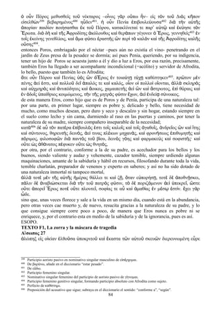 ὁ οὖν Πόρος μεθυσθεὶς τοῦ νέκταρος –οἶνος γὰρ οὔπω ἦν– εἰς τὸν τοῦ Διὸς κῆπον
εἰσελθὼν399 βεβαρημένος400 ηὗδεν401. ἡ οὖν Πενία ἐπιβουλεύουσα402 διὰ τὴν αὑτῆς
ἀπορίαν παιδίον ποιήσασθαι ἐκ τοῦ Πόρου, κατακλίνεταί τε παρ αʹ ὐτῷ καὶ ἐκύησε τὸν
Ἔρωτα. διὸ δὴ καὶ τῆς Ἀφροδίτης ἀκόλουθος καὶ θεράπων γέγονεν ὁ Ἔρως, γεννηθεὶς403 ἐν
τοῖς ἐκείνης γενεθλίοις, καὶ ἅμα φύσει ἐραστὴς ὢν περὶ τὸ καλὸν καὶ τῆς Ἀφροδίτης καλῆς
οὔσης404.
entonces Poros, embriagado por el néctar –pues aún no existía el vino- penetrando en el
jardín de Zeus presa de la pesadez se dormía; así pues Penia, queriendo, por su indigencia,
tener un hijo de Poros se acuesta junto a él y dio a luz a Eros, por esa razón, precisamente,
también Eros ha llegado a ser acompañante incondicional (=acólito) y servidor de Afrodita,
lo bello, puesto que también lo es Afrodita;
ἅτε οὖν Πόρου καὶ Πενίας ὑὸς ὢν ὁἜρως ἐν τοιαύτῃ τύχῃ καθέστηκεν405. πρῶτον μὲν
πένης ἀεί ἐστι, καὶ πολλοῦ δεῖ ἁπαλός τε καὶ καλός, οἷον οἱ πολλοὶ οἴονται, ἀλλὰ σκληρὸς
καὶ αὐχμηρὸς καὶ ἀνυπόδητος καὶ ἄοικος, χαμαιπετὴς ἀεὶ ὢν καὶ ἄστρωτος, ἐπὶ θύραις καὶ
ἐν ὁδοῖς ὑπαίθριος κοιμώμενος, τὴν τῆς μητρὸς φύσιν ἔχων, ἀεὶ ἐνδείᾳ σύνοικος.
de esta manera Eros, como hijo que es de Poros y de Penía, participa de una naturaleza tal:
por una parte, en primer lugar, siempre es pobre y, delicado y bello, tiene necesidad de
mucho, como muchos desean, pero duro y seco y descalzo y sin hogar, estando siempre en
el suelo como lecho y sin cama, durmiendo al raso en las puertas y caminos, por tener la
naturaleza de su madre, siempre compañero inseparable de la necesidad;
κατὰ406 δὲ αὖ τὸν πατέρα ἐπίβουλός ἐστι τοῖς καλοῖς καὶ τοῖς ἀγαθοῖς, ἀνδρεῖος ὢν καὶ ἴτης
καὶ σύντονος, θηρευτὴς δεινός, ἀεί τινας πλέκων μηχανάς, καὶ φρονήσεως ἐπιθυμητὴς καὶ
πόριμος, φιλοσοφῶν διὰ παντὸς τοῦ βίου, δεινὸς γόης καὶ φαρμακεὺς καὶ σοφιστής· καὶ
οὔτε ὡς ἀθάνατος πέφυκεν οὔτε ὡς θνητός,
por otra, por el contrario, conforme a la de su padre, es acechador para los bellos y los
buenos, siendo valiente y audaz y vehemente, cazador temible, siempre urdiendo algunas
maquinaciones, amante de la sabiduría y hábil en recursos, filosofando durante toda la vida,
temible charlatán, preparador de venenos y experto en saberes; y así no ha sido dotado de
una naturaleza inmortal ni tampoco mortal,
λλ τοτ μ ν τ ς α τ ς μέρας θάλλει τε κα ζ , ταν ε πορήσ , τοτ δ ποθν σκει,ἀ ὰ ὲ ὲ ῆ ὐ ῆ ἡ ὶ ῇ ὅ ὐ ῃ ὲ ὲ ἀ ῄ
π λιν δ ναβι σκεται δι τ ν το πατρ ς φ σιν, τ δ ποριζ μενον ε πεκρε , στεά ὲ ἀ ώ ὰ ὴ ῦ ὸ ύ ὸ ὲ ό ἀ ὶ ὑ ῖ ὥ
ο τε πορε ρως ποτ ο τε πλουτε , σοφ ας τε α κα μαθ ας ν μ σ στ ν. χει γ ρὔ ἀ ῖ Ἔ ὲ ὔ ῖ ί ὖ ὶ ἀ ί ἐ έ ῳ ἐ ί ἔ ὰ
δε.ὧ
sino que, unas veces florece y sale a la vida en un mismo día, cuando está en la abundancia,
pero otras veces cae muerto y, de nuevo, resucita gracias a la naturaleza de su padre, y lo
que consigue siempre corre poco a poco, de manera que Eros nunca es pobre ni se
enriquece, y, por el contrario esta en medio de la sabiduría y de la ignorancia, pues es así.
ESOPO.
TEXTO F1, La zorra y la máscara de tragedia
Αἴσωπος 27
ἀλώπηξ εἰς οἰκίαν ἐλθοῦσα ὑποκριτοῦ καὶ ἕκαστα τῶν αὐτοῦ σκευῶν διερευνωμένη εὗρε
399 Participio aoristo pasivo en nominativo singular masculino de ε σ ρχομαι.ἰ έ
400 De βαρ νω, añade en el diccionario “estar pesado”.ύ
401 De ε δω.ὕ
402 Participio femenino singular.
403 Nominativo singular femenino del participio de aoristo pasivo de γ γνομαι.ί
404 Participio femenino genitivo singular, formando participio absoluto con Afrodita como sujeto.
405 Perfecto de καθ στημι.ί
406 Preposición del acusativo que sigue; subraya en el diccionario el sentido: “conforme a”, “según”.
84
 